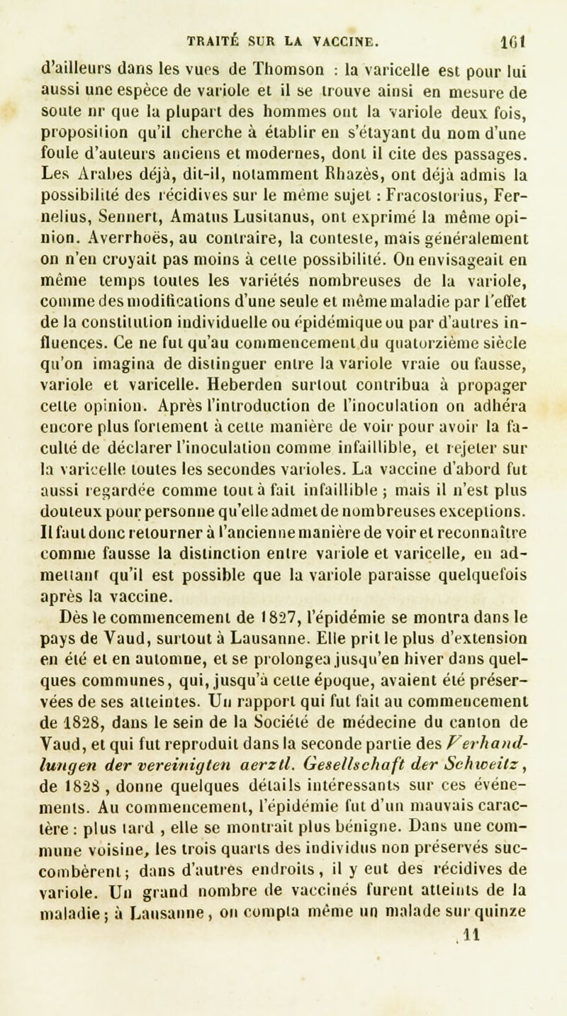 d'ailleurs dans les vues de Thomson : la varicelle est pour lui aussi une espèce de variole et il se trouve ainsi en mesure de soute nr que la plupart des hommes ont la variole deux fois, proposiiion qu'il cherche à établir en s'étayant du nom d'une foule d'auteurs anciens et modernes, dont il cite des passages. Les Arabes déjà, dit-il, notamment Rhazès, ont déjà admis la possibilité des récidives sur le même sujet : Fracoslorius, Fer- nelius, Sennert, Amatus Lusitanus, ont exprimé la même opi- nion. Averrhoës, au contraire, la conteste, mais généralement on n'en croyait pas moins à cette possibilité. On envisageait en même temps toutes les variétés nombreuses de la variole, comme des modifications d'une seule et même maladie par l'effet de la constitution individuelle ou épidémique ou par d'autres in- fluences. Ce ne fut qu'au commencement du quatorzième siècle qu'on imagina de distinguer entre la variole vraie ou fausse, variole et varicelle. Heberden surtout contribua à propager celte opinion. Après l'introduction de l'inoculation on adhéra encore plus fortement à celle manière de voir pour avoir la fa- culté de déclarer l'inoculation comme infaillible, et rejeter sur la varicelle toutes les secondes varioles. La vaccine d'abord fut aussi regardée comme tout à fait infaillible ; mais il n'est plus douteux pour personne qu'elle admet de nombreuses exceptions. Il faut donc retourner à l'ancienne manière de voir et reconnaître comme fausse la distinction entre variole et varicelle, en ad- mettant qu'il est possible que la variole paraisse quelquefois après la vaccine. Dès le commencement de 1827, l'épidémie se montra dans le pays de Vaud, surtout à Lausanne. Elle prit le plus d'extension en été et en automne, et se prolongea jusqu'en hiver dans quel- ques communes, qui, jusqu'à celte époque, avaient été préser- vées de ses atteintes. Un rapport qui fut fait au commencement de 1828, dans le sein de la Société de médecine du canton de Vaud, et qui fut reproduit dans la seconde partie des Verhand- lutigen der vereinigten aerzll. Geselhchaft der Schweitz, de 1823 , donne quelques détails intéressants sur ces événe- ments. Au commencement, l'épidémie fut d'un mauvais carac- tère : plus lard , elle se montrait plus bénigne. Dans une com- mune voisine, les trois quarts des individus non préservés suc- combèrent; dans d'autres endroits, il y eut des récidives de variole. Un grand nombre de vaccinés furent atteints de la maladie; à Lausanne, on compta même un malade sur quinze 11