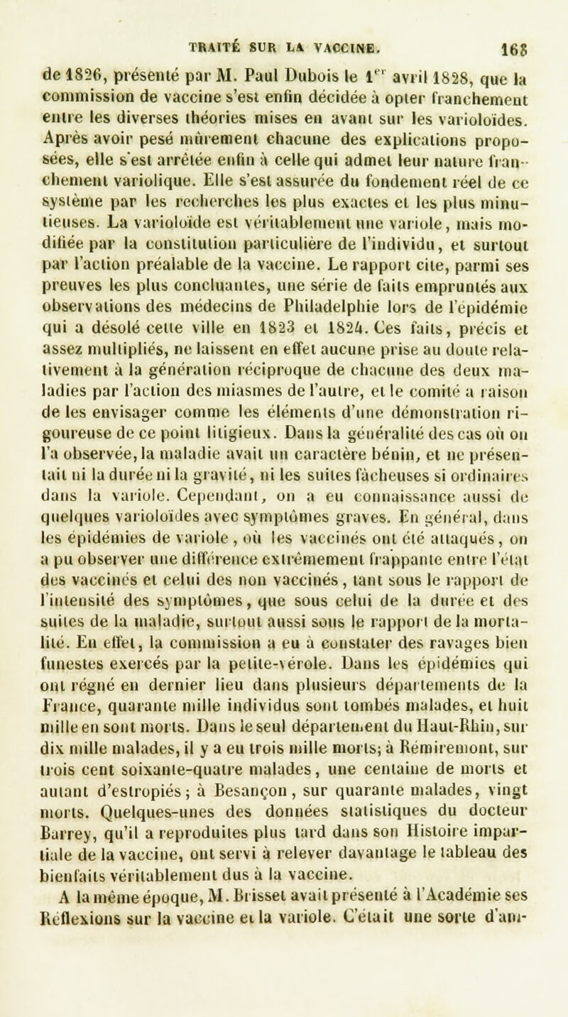 de 1826, présenté par M. Paul Dubois le 1 avril 1828, que la commission de vaccine s'esi enfin décidée à opter franchement entre les diverses théories mises en avant sur les varioloïdes. Après avoir pesé mûrement chacune des explications propo- sées, elle s'est arrêtée enfin à celle qui admet leur nature fran- chement variolique. Elle s'est assurée du fondement réel de ce système par les recherches les plus exactes et les plus minu- tieuses. La varioloïde est véritablement une variole, mais mo- difiée par la constitution particulière de l'individu, et surtout par l'action préalable de la vaccine. Le rapport cite, parmi ses preuves les plus concluantes, une série de faits empruntés aux observations des médecins de Philadelphie lors de l'épidémie qui a désolé celle ville en 1823 et 1824. Ces faits, précis et assez multipliés, ne laissent en effet aucune prise au doute rela- tivement à la génération réciproque de chacune des deux ma- ladies par l'action des miasmes de l'autre, et le comité a raison de les envisager comme les éléments d'une démonstration ri- goureuse de ce point litigieux. Dans la généralité des cas où on l'a observée, la maladie avait un caractère bénin, et ne présen- tait ni la durée ni la gravité, ni les suites fâcheuses si ordinaires dans la variole. Cependant, on a eu connaissance aussi de quelques varioloïdes avec symptômes graves. En général, dans les épidémies de variole , où les vaccinés ont élé attaqués, on a pu observer une différence extrêmement frappante entre l'étal des vaccinés et celui des non vaccinés, tant sous le rappori de l'intensité des symptômes, que sous celui de la durée et des suites de la maladie, surtout aussi sous le rappori de la morta- lité. Eu effet, la commission a eu à constater des ravages bien funestes exercés par la petite-vérole. Dans les épidémies qui ont régné en dernier lieu dans plusieurs départements de la Erance, quarante mille individus sont tombés malades, et huit mille en sont morts. Dans le seul département du Haut-Rhin, sur dix mille malades, il y a eu trois mille morts; à Réroiremont, sur trois cent soixanie-qualre malades, une centaine de morts et amant d'estropiés; à Resançon, sur quarante malades, vingt morts. Quelques-unes des données statistiques du docteur Rarrey, qu'il a reproduites plus lard dans son Histoire impar- tiale de la vaccine, ont servi à relever davantage le lableau des bienfaits véritablement dus à la vaccine. A la même époque, M. Rrisset avait présenté à l'Académie ses Reflexions sur la vaccine et la variole. Celait une sorte d'am-