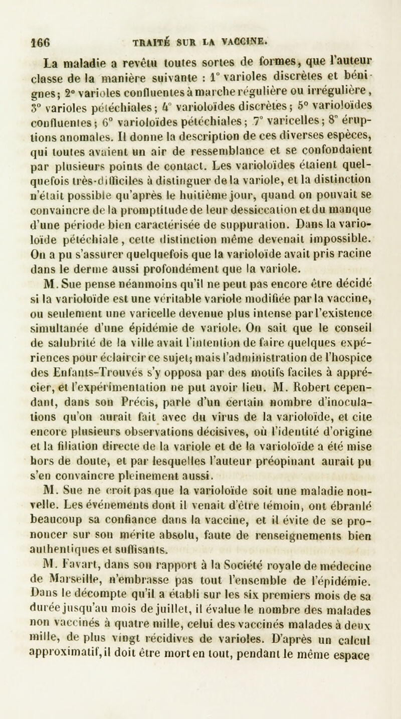 La maladie a revêtu toutes sortes de formes, que l'auteur classe de la manière suivante : 1° varioles discrètes et béni gnes; 2° varioles confluentes à marche régulière ou irrégulière, 3° varioles pétéchiales; h° varioloïdes discrètes; 5° varioloïdes confluenies; 6° varioloïdes pétéchiales; 7° varicelles ; 8 érup- tions anomales. Il donne la description de ces diverses espèces, qui toutes avaient un air de ressemblance et se confondaient par plusieurs points de contact. Les varioloïdes étaient quel- quefois très-diiïïciles à distinguer de la variole, et la distinction n'était possible qu'après le huitième jour, quand on pouvait se convaincre de la promptitude de leur dessiccation et du manque d'une période bien caractérisée de suppuration. Dans la vario- loïde pétéchiale, celte distinction même devenait impossible. On a pu s'assurer quelquefois que la varioloïde avait pris racine dans le derme aussi profondément que la variole. M. Sue pense néanmoins qu'il ne peut pas encore être décidé si la varioloïde est une véritable variole modifiée par la vaccine, ou seulement une varicelle devenue plus intense par l'existence simultanée d'une épidémie de variole. On sait que le conseil de salubrité de la ville avait l'intention de faire quelques expé- riences pour éclaircir ce sujet; mais l'administration de l'hospice des Enfants-Trouvés s'y opposa par des motifs faciles à appré- cier, et l'expérimentation ne put avoir lieu. M. Robert cepen- dant, dans son Précis, parle d'un certain nombre d'inocula- tions qu'on aurait fait avec du virus de la varioloïde, et cite encore plusieurs observations décisives, où l'identité d'origine et la filiation directe de la variole et de la varioloïde a été mise hors de doute, et par lesquelles l'auteur préopinant aurait pu s'en convaincre pleinement aussi. M. Sue ne croit pas que la varioloïde soit une maladie nou- velle. Les événements dont il venait d'être (émoin, ont ébranlé beaucoup sa confiance dans la vaccine, et il évite de se pro- noncer sur son mérite absolu, faute de renseignements bien authentiques et suffisants. M. Favart, dans son rapport à la Société royale de médecine de Marseille, n'embrasse pas tout l'ensemble de l'épidémie. Dans le décompte qu'il a établi sur les six premiers mois de sa durée jusqu'au mois de juillet, il évalue le nombre des malades non vaccinés à quatre mille, celui des vaccinés malades à deux mille, de plus vingt récidives de varioles. D'après un calcul approximatif, il doit être mort en tout, pendant le même espace