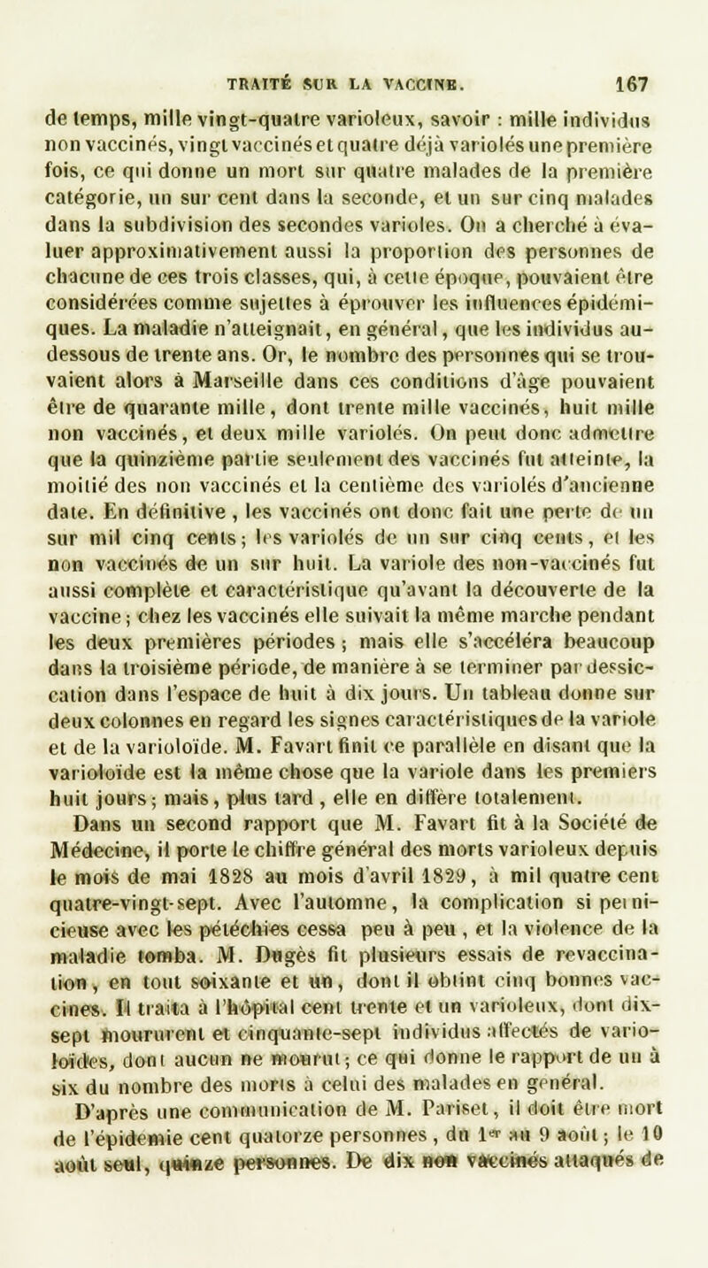 de temps, mille vingt-quatre varioteux, savoir : mille individus non vaccinés, vingl vaccinés et quatre déjà varioles une première fois, ce qui donne un mort sur quatre malades de la première catégorie, un sur cent dans la seconde, et un sur cinq malades dans la subdivision des secondes varioles. On a cherché à éva- luer approximativement aussi la proporiion des personnes de chacune de ces trois classes, qui, à cetie époque, pouvaient être considérées comme sujettes à éprouver les influences épidémi- ques. La maladie n'atteignait, en général, que les individus au- dessous de trente ans. Or, le nombre des personnes qui se trou- vaient alors à Marseille dans ces conditions d'âge pouvaient être de quarante mille, dont trente mille vaccinés, huit mille non vaccinés, et deux mille varioles. On peut donc admettre que la quinzième partie seulement des vaccinés fut atteinte, la moitié des non vaccinés et la centième des varioles d'ancienne date. En définitive , les vaccinés ont donc fait une perte de un sur mil cinq cents; 1rs varioles de un sur cinq cents, ei les non vaccinés de un sur huit. La variole des non-vaccinés fut aussi complète et caractéristique qu'avant la découverte de la vaccine; chez les vaccinés elle suivait la même marche pendant les deux premières périodes ; mais elle s'accéléra beaucoup dans la troisième période, de manière à se terminer par dessic- cation dans l'espace de huit à dix jours. Un tableau donne sur deux colonnes en regard les signes caractéristiques de la variole et de la varioloïde. M. Favart finit ce parallèle en disant que la varioloïde est la même chose que la variole dans les premiers huit jours; mais, plus tard , elle en diffère totalement. Dans un second rapport que M. Favart fit à la Société de Médecine, il porte le chiffre général des morts varioleux depuis le mois de mai 1828 au mois d'avril 1829, à mil quatre cent quatre-vingt-sept. Avec l'automne, la complication si perni- cieuse avec les péiéclues cessa peu à peu , et la violence de la maladie tomba. M. Dugès fil plusieurs essais de revaccina- lion, en tout soixante et un, dont il obtint cinq bonnes vac- cines. I'l traita à l'hôpital cent trente et un varioleux, dont dix- sept moururent et cinquante-sept individus affectés de vario- loid<es, dont aucun ne mourut ; ce qtii donne le rapport de un à six du nombre des morts à celui des malades en général. D'après une communication de M. Pariset, il doit être mort de l'épidémie cent quatorze personnes, du 1«- au 9 août ; le 10 août seul, qnwize personnes. De dix ne» vaccinés attaqués de