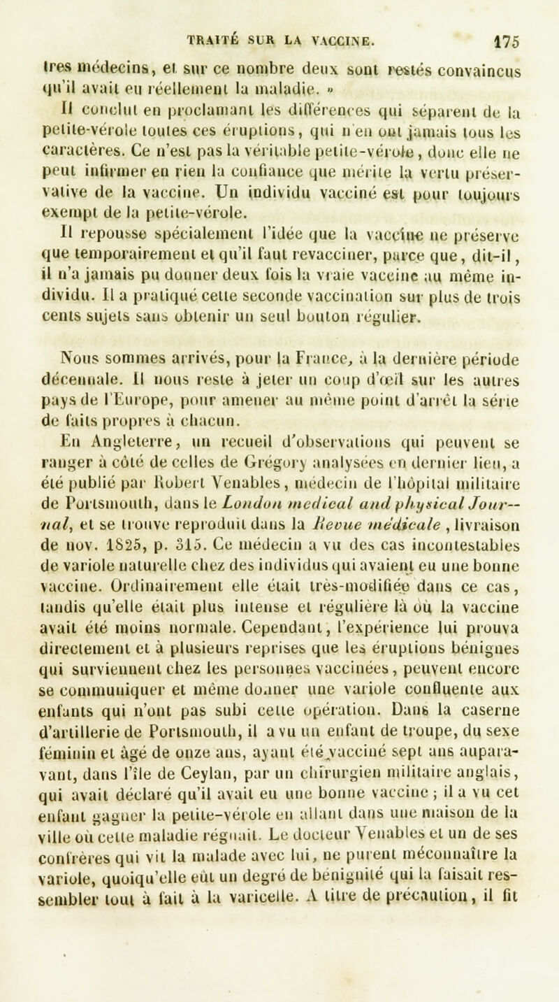 1res médecins, et sur ce nombre deux sont restés convaincus qu'il avait eu réellement la maladie. » Il conclut en proclamant les différences qui séparent de la pelite-vérole toutes ces éruptions, qui n'en oui jamais tous les caractères. Ce n'est pas la véritable petite-vérole , donc elle ne peut infirmer en rien lu confiance que mérite la vertu préser- vative de la vaccine. Un individu vacciné est pour toujours exempt de la petite-vérole. Il repousse spécialement l'idée que la vaccine ne préserve que temporairement et qu'il faut revacciner, purce que, dit-il, il n'a jamais pu donner deux fois la vraie vaccine au même in- dividu. Il a pratiqué cette seconde vaccination sur plus de trois cents sujets sans obtenir un seul bouton régulier. Nous sommes arrivés, pour la France, à la dernière période décennale, il nous reste à jeter un coup d'œil sur les autres pays de l'Europe, pour amener au même point d'arrêt la série de faits propres à chacun. Eu Angleterre, un recueil d'observations qui peuvent se ranger à côté de celles de Grégory analysées en dernier lieu, a été publié par Robert Venables, médecin de l'hôpital militaire de Porlsmouih, dans le Londun médical and physicul Jour- nal, et se trouve reproduit dans la Bévue médicale , livraison de nov. 1S25, p. 315. Ce médecin a vu des cas incontestables de variole naturelle chez des individus qui avaient eu une bonne vaccine. Ordinairement elle était très-modifiée dans ce cas, tandis qu'elle était plus intense et régulière là ou la vaccine avait été moins normale. Cependant, l'expérience lui prouva directement et à plusieurs reprises que les éruptions bénignes qui surviennent chez les personnes vaccinées, peuvent encore se communiquer et même doaner une variole conflueme aux enfants qui n'ont pas subi celte opération. Dans la caserne d'artillerie de Portsmouth, il a vu un enfant de troupe, du sexe féminin et âgé de onze ans, ayant été^vacciné sept an6 aupara- vant, dans l'île de Ceylan, par un chirurgien militaire anglais, qui avait déclaré qu'il avait eu une bonne vaccine ; il a vu cet enfant gagner la petite-vérole en allant dans une maison de la ville où celle maladie régnait. Le docleur Venables et un de ses confrères qui vil la malade avec lui, ne purent méconnaître la variole, quoiqu'elle eût un degré de beniguilé qui la faisait res- sembler tout à l'ail à la varicelle. A litre de précnuiion, il fit