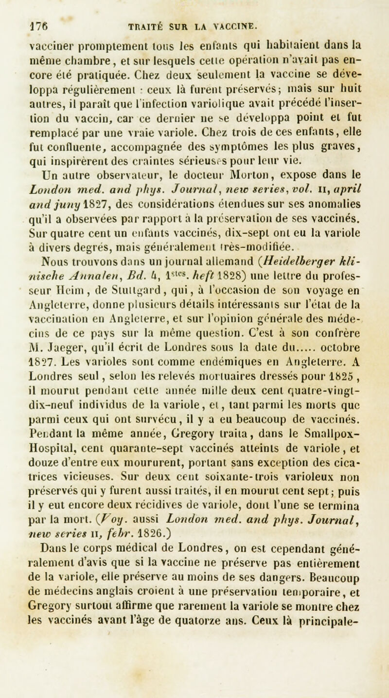 vacciner promptement tous les enfants qui habitaient dans la même chambre, et sur lesquels celle opération n'avait pas en- core élé pratiquée. Chez deux seulement la vaccine se déve- loppa régulièremeni • ceux là furent préservés; mais sur huit autres, il paraît que l'infection variolique avait précédé l'inser- tion du vaccin, car ce dernier ne se développa point et fut remplacé par une vraie variole. Chez trois de ces enfanis, elle fut confluente, accompagnée des symptômes les plus graves, qui inspirèrent des craintes sérieuses pour leur vie. Un aulre observateur, le docteur Morton, expose dans le London med. and phys. Journal, neic séries, vol. n,april and /wxî/1827, des considérations étendues sur ses anomalies qu'il a observées par rapport à la préservation de ses vaccinés. Sur quatre cent un enfants vaccinés, dix-sept ont eu la variole à divers degrés, mais généralement irès-modifiée. Nous trouvons dans un journal allemand (Heidelberger kli- nische Annalen, Bd. h, l'-lçs. heft 1828) une lettre du profes- seur ïlcim, de Stuitgard, qui, à l'occasion de son voyage en Angleterre, donne plusieurs détails intéressanis sur l'élat de la vaccination en Angleterre, et sur l'opinion générale des méde- cins de ce pays sur la même question. C'est à son confrère M. Jaeger, qu'il écrit de Londres sous la date du octobre 1827. Les varioles sont comme endémiques en Angleterre. A Londres seul, selon les relevés mortuaires dressés pour 1825 , il mourut pendant telle année mille deux cent quatre-vingt- dix-neuf individus de la variole, et, tant parmi les morts que parmi ceux qui ont survécu, il y a eu beaucoup de vaccinés. Pei.dant la même année, Gregory traita, dans le Smallpox- Hospiial, cent quarante-sept vaccinés atteints de variole, et douze d'entre eux moururent, portant sans exception des cica- trices vicieuses. Sur deux cent soixante-trois varioleux non préservés qui y furent aussi traités, il en mourut cent sept; puis il y eut encore deux récidives de variole, dont l'une se termina par la mort. (Foy. aussi London med. and phys. Journal, new séries il, f'ebr. 1826.) Dans le corps médical de Londres, on est cependant géné- ralement d'avis que si la vaccine ne préserve pas entièrement de la variole, elle préserve au moins de ses dangers. Beaucoup de médecins anglais croient à une préservation temporaire, et Gregory surtout affirme que rarement la variole se montre chez les vaccinés avant l'âge de quatorze ans. Ceux là principale-
