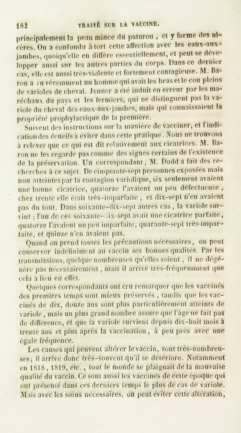 principalement la peau mince du paturon , et y forme des ul- cères. On a confondu à tort cette affection avec les eatix-aux- jambes, quoiqu'elle en diffère essentiellement, et peut se déve- lopper aussi sur les autres parties du corps. Dans ce dernier ras, elle est aussi très-violente et fortement contagieuse. M. Ba- ron a ,u récemment un homme qui avait les bras et le cou pleins de varioles de cheval. Jenner a été induit en erreur par les ma- réchaux du pays et les fermiers, qui ne distinguent pas la va- riole du chevaf des caux-aux-jambes, mais qui connaissaient la propriété prophylactique de la première. Suivent des instructions sur la manière de vacciner, et l'indi- cation des écueils à éviter dans cette pratique. Nous ne trouvons à relever que ce qui est dit relativement aux cicatrices. M. Ba- ron ne les regarde pas comme des signes cerlains de l'existence de la préservation. Un correspondant, M. Dodd a fait des re- cherches à ce sujet. De cinquante-sept personnes exposées mais non atteintes par la contagion varlulique, six seulement avaient une bonne cicatrice, quaiorzc l'avaient un peu défectueuse , chez trente elle éiait très-imparfaite , et dix-sept n'en avaient pas du tout. Dans soixanle-dix-.sepi autres cas , la variole sur- vint ; l'un de DOS soixante- ,ix-sepi avait une cicatrice parfaite, quatorze l'avaient un peu imparfaite, quarante-sept très-impar- faite, et quinze n'en avaient pas. Quand on prend tontes les précautions nécessaires, on peut conserver indéfiniment au vaccin ses bonnes qualités. Par les transmissions, quelque nombreuses qu'elles soient, il ne dégé- nère pas nécessairement, tuais il arrive uès-fréqueminenl que cela a lieu en effet. Quelques correspondants ont cru remarquer que les vaccinés des premiers temps sont mieux préservés , (andis que les vac- cinés de dix, douze ans sont plus particulièrement atteints de variole , mais un plus grand nombre assure que l'âge ne fait pas de différence, et que la variole survient depuis dix-huit mois à trente ans et plus après la vaccination, à peu près avec une égale fréquence. Les causes qui peuvent altérer le vaccin, sont très-nombreu- ses; il arrive donc très-souvent qu'il se détériore. Notamment en 1818, 1819, etc., tout le monde se plaignait de la mauvaise quaiitédu vaccin.Ce sont aussi les vaccinés de celte époque qui ont présenté dans ces derniers temps le plus de cas de variole. Mais avec les soins nécessaires, on peut éviter cette altération,