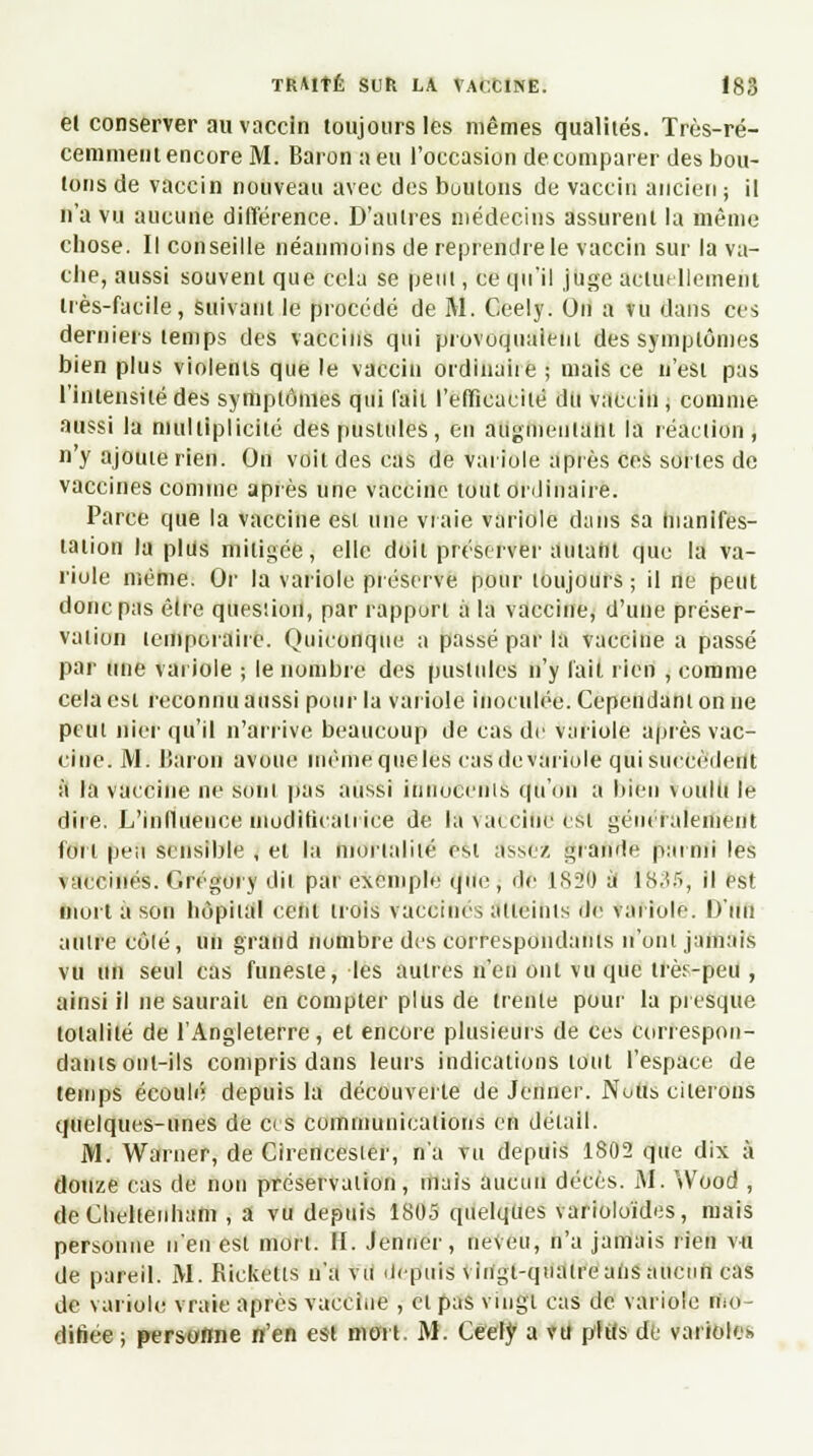 el conserver au vaccin toujours les mêmes qualités. Très-ré- cemment encore M. Baron a eu l'occasion de comparer des bou- tons de vaccin nouveau avec des boutons de vaccin ancien ; il n'a vu aucune différence. D'autres médecins assurent la même chose. Il conseille néanmoins de reprendre le vaccin sur la va- che, aussi souvent que cela se peut, ce qu'il juge actuellement très-facile, Suivant le procédé de M. Ceely. On a vu dans ces derniers temps des vaccins qui provoquaient des symptômes bien plus violents que le vaccin ordinaire ; mais ce n'est pas l'intensité des symptômes qui fait l'efficacité du vaccin, comme aussi la multiplicité des pustules, en augmentant la réaction, n'y ajoute rien. On voit des cas de variole après ces sortes de vaccines comme après une vaccine tout ordinaire. Parce que la vaccine est une vraie variole dans sa manifes- tation la plus mitigée, elle doit préserver autant que la va- riole même. Or la variole préserve pour toujours ; il ne peut donc pas être question, par rapport a la vacciire, d'une préser- vation temporaire. Quiconque a passé par la vaccine a passé par une variole ; le nombre des pustules n'y lait rien , comme cela est reconnu aussi pour la variole inoculée. Cependant on ne peut nier qu'il n'arrive beaucoup de cas de variole après vac- cine. M. Baron avoue même que les cas devariole qui succèdent à la vaccine ne sont pas aussi innocents qu'on a bien voulu le dire. L'influence modificatrice de la\aiciucesl généralement fort peu sensible , et la mortalité est assez grande parmi les vaccinés. Cregory dit par exemple que, rie 1820 à 1.S.Î5, il est mort a son hôpital cent trois vaccinés atteints de variole. D'un autre côté, un grand nombre des correspondants n'ont jamais vu un seul cas funeste, les autres n'en ont vu que très-peu , ainsi il ne saurait en compter plus de trente pour la presque totalité de l'Angleterre, et encore plusieurs de ces correspon- dants ont-ils compris dans leurs indications tout l'espace de temps écoulé depuis la découverte de Jenner. Notts citerons quelques-unes de ces communications en détail. M. Warner, de Cirencester, n'a vu depuis 1802 que dix à douze cas de non préservation, mais aucun décès. M. Wood , deCheltenham , a vu depuis 1805 quelques varioloïdes, mais personne n'en est mort. II. Jenner, neveu, n'a jamais rien vu de pareil. M. Rickclls n'a vu depuis vingt-quatre ans aucun cas de variole vraie après vaccine , el pas vingt cas de variole mo- difiée ; personne n'en est mort. M. Ceely a vu phts de variole»