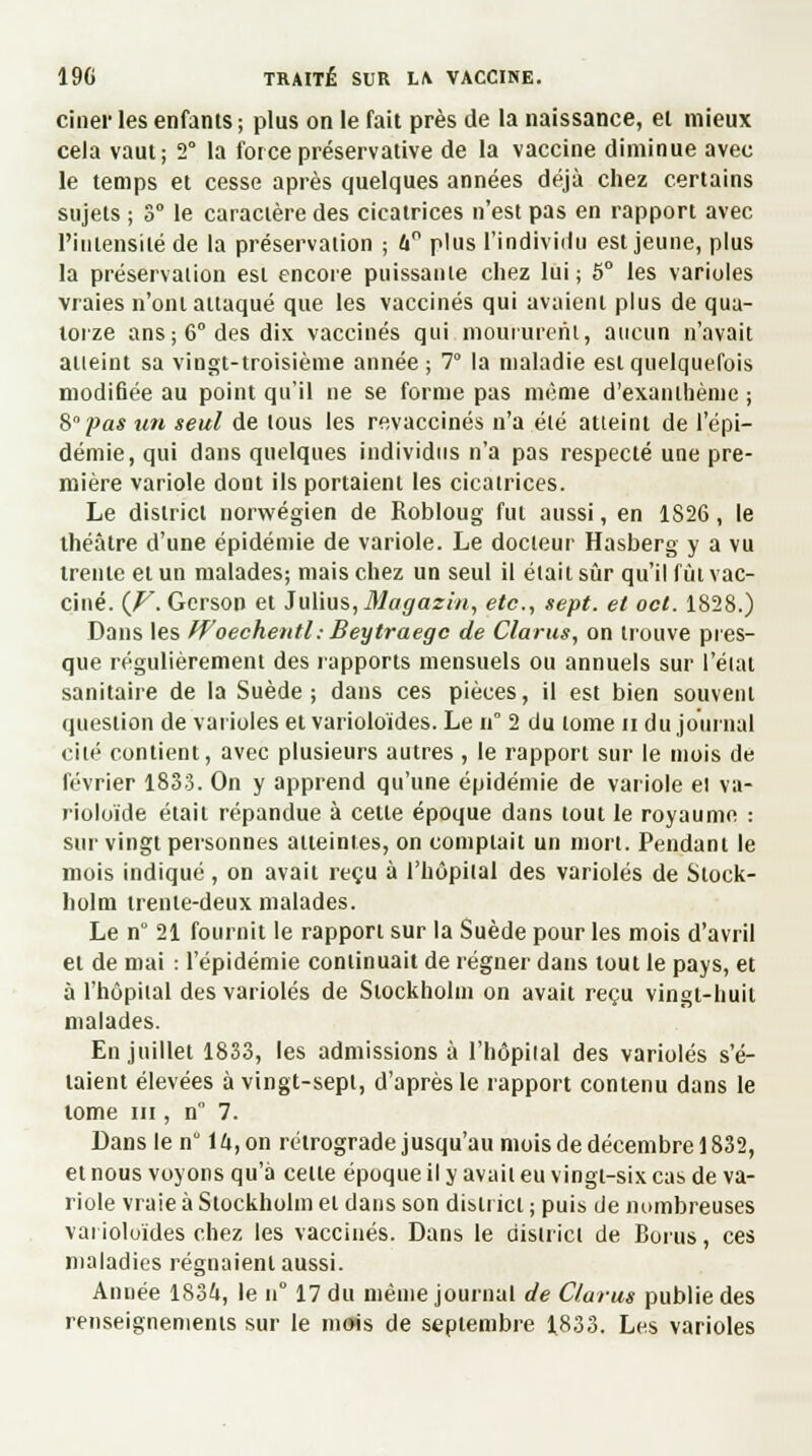 ciner les enfants ; plus on le fait près de la naissance, et mieux cela vaut; 2° la force préservative de la vaccine diminue avec le temps et cesse après quelques années déjà chez certains sujets ; 3° le caractère des cicatrices n'est pas en rapport avec l'intensité de la préservation ; h° plus l'individu est jeune, plus la préservation est encore puissante chez lui; 5° les varioles vraies n'ont attaqué que les vaccinés qui avaient plus de qua- torze ans; 6° des dix vaccinés qui moururent, aucun n'avait atteint sa vingt-troisième année; 7° la maladie est quelquefois modifiée au point qu'il ne se forme pas même d'exanthème ; S pas un seul de tous les revaccinés n'a été atteint de l'épi- démie, qui dans quelques individus n'a pas respecté une pre- mière variole dont ils portaient les cicatrices. Le district norwégien de Robloug fut aussi, en 1826, le théâtre d'une épidémie de variole. Le docteur Hasberg y a vu trente et un malades; mais chez un seul il était sûr qu'il fût vac- ciné. (V. Gerson et Juïws, 31agazin, etc., sept, et oct. 1828.) Dans les Woechentl; Beytraegc de Clarus, on trouve pres- que régulièrement des rapports mensuels ou annuels sur l'état sanitaire de la Suède; dans ces pièces, il est bien souvent question de varioles et varioloïdes. Le n° 2 du tome n du journal cité contient, avec plusieurs autres , le rapport sur le mois de février 1833. On y apprend qu'une épidémie de variole el va- rioloïde était répandue à cette époque dans tout le royaume : sur vingt personnes atteintes, on comptait un mort. Pendant le mois indiqué , on avait reçu à l'hôpital des varioles de Stock- holm trente-deux malades. Le n° 21 fournit le rapport sur la Suède pour les mois d'avril et de mai : l'épidémie continuait de régner dans tout le pays, et à l'hôpital des varioles de Stockholm on avait reçu vingt-huit malades. En juillet 1833, les admissions à l'hôpital des varioles s'é- taient élevées à vingt-sept, d'après le rapport contenu dans le tome m , n° 7. Dans le n° 1U, on rétrograde jusqu'au mois de décembre 1832, et nous voyons qu'à celle époque il y avait eu vingt-six cas de va- riole vraie à Stockholm el dans son district ; puis de nombreuses vai ioluïdes chez les vaccinés. Dans le district de Bonis, ces maladies régnaient aussi. Année 1834, le n° 17 du même journal de Clarus publie des renseignements sur le mois de septembre 1833. Les varioles