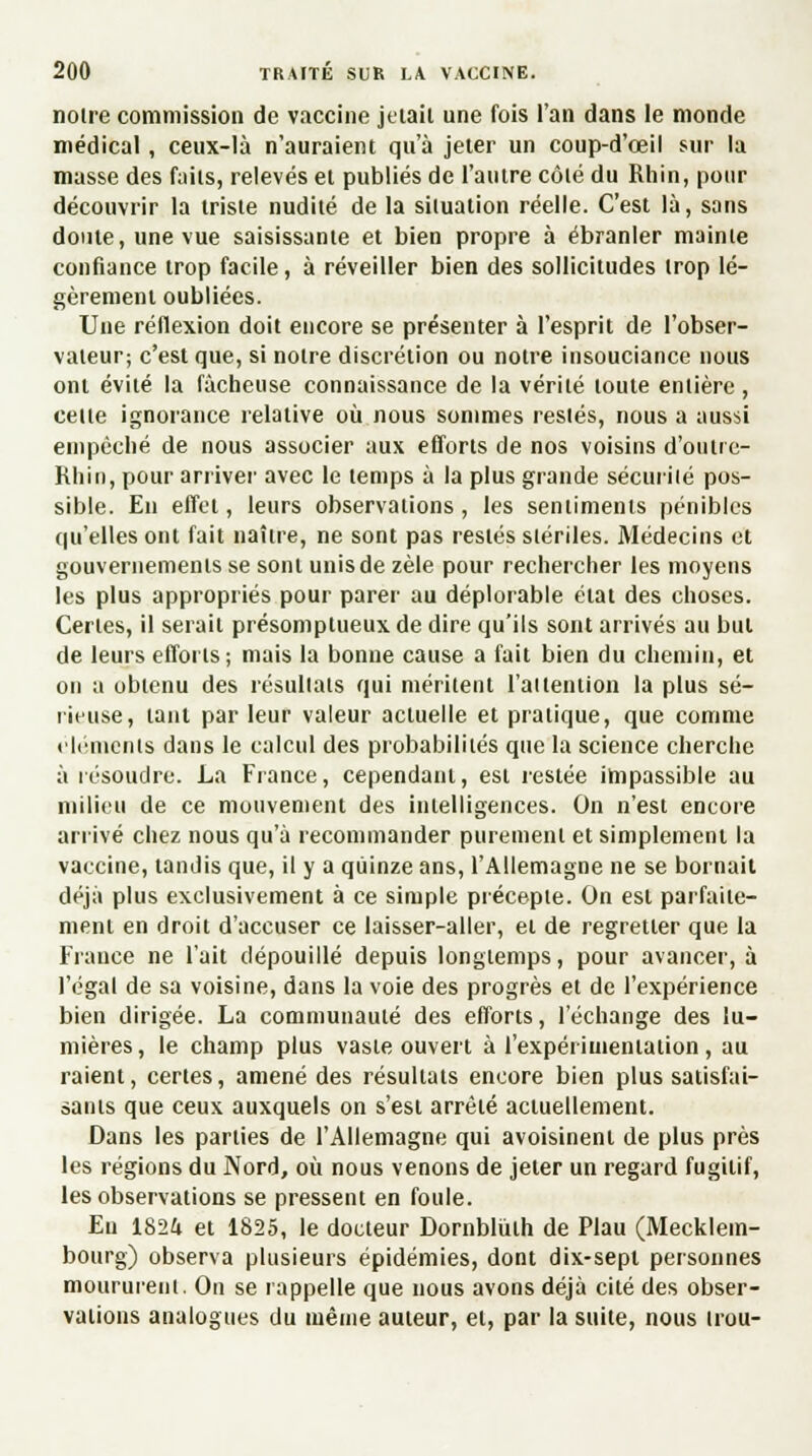 notre commission de vaccine jetait une fois l'an dans le monde médical, ceux-là n'auraient qu'à jeter un coup-d'œil sur la masse des faits, relevés et publiés de l'autre côté du Rhin, pour découvrir la triste nudité de la situation réelle. C'est là, sans doute, une vue saisissante et bien propre à ébranler mainte confiance trop facile, à réveiller bien des sollicitudes trop lé- gèrement oubliées. Une réflexion doit encore se présenter à l'esprit de l'obser- vateur; c'est que, si notre discrétion ou notre insouciance nous ont évité la fâcheuse connaissance de la vérité toute entière, cette ignorance relative où nous sommes restés, nous a aussi empêché de nous associer aux efforts de nos voisins d'outre- Khin, pour arriver avec le temps à la plus grande sécurité pos- sible. En effet, leurs observations, les sentiments pénibles qu'elles ont fait naître, ne sont pas restés stériles. Médecins et gouvernements se sont unis de zèle pour rechercher les moyens les plus appropriés pour parer au déplorable état des choses. Certes, il serait présomptueux de dire qu'ils sont arrivés au but de leurs efforts; mais la bonne cause a fait bien du chemin, et on a obtenu des résultats qui méritent l'attention la plus sé- rieuse, tant par leur valeur actuelle et pratique, que comme éléments dans le calcul des probabilités que la science cherche à résoudre. La France, cependant, est restée impassible au milieu de ce mouvement des intelligences. On n'est encore arrivé chez nous qu'à recommander purement et simplement la vaccine, tandis que, il y a quinze ans, l'Allemagne ne se bornait déjà plus exclusivement à ce simple précepte. On est parfaite- ment en droit d'accuser ce laisser-aller, et de regretter que la France ne l'ait dépouillé depuis longtemps, pour avancer, à l'égal de sa voisine, dans la voie des progrès et de l'expérience bien dirigée. La communauté des efforts, l'échange des lu- mières, le champ plus vaste ouvert à l'expérimentation, au raient, certes, amené des résultats encore bien plus satisfai- sants que ceux auxquels on s'est arrêté actuellement. Dans les parties de l'Allemagne qui avoisinenl de plus près les régions du Nord, où nous venons de jeter un regard fugitif, les observations se pressent en foule. Eu 1824 et 1825, le docteur Dornblùlh de Plau (Mecklem- bourg) observa plusieurs épidémies, dont dix-sept personnes moururent. On se rappelle que nous avons déjà cité des obser- vations analogues du même auteur, et, par la suite, nous trou-