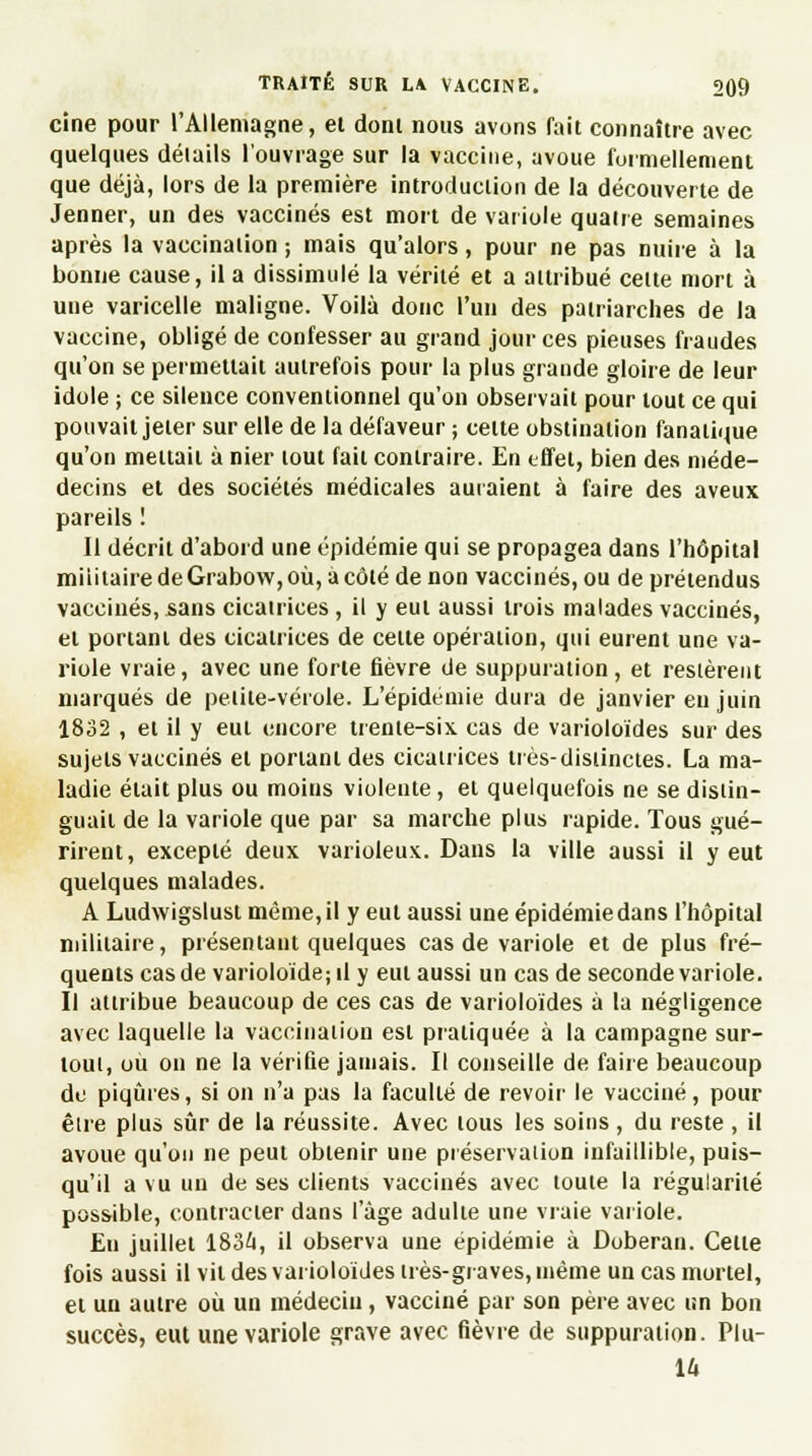 cine pour l'Allemagne, el dont nous avons fait connaître avec quelques détails l'ouvrage sur la vaccine, avoue formellement que déjà, lors de la première introduction de la découverte de Jenner, un des vaccinés est mort de variole quatre semaines après la vaccination ; mais qu'alors, pour ne pas nuire à la bonne cause, il a dissimulé la vérité et a attribué cette mort à une varicelle maligne. Voilà donc l'un des patriarches de la vaccine, obligé de confesser au grand jour ces pieuses fraudes qu'on se permettait autrefois pour la plus grande gloire de leur idole ; ce silence conventionnel qu'on observait pour tout ce qui pouvait jeter sur elle de la défaveur ; cette obstination fanatique qu'on mettait à nier tout fait contraire. En effet, bien des niéde- decins et des sociétés médicales auraient à faire des aveux pareils ! Il décrit d'abord une épidémie qui se propagea dans l'hôpital militaire de Grabow, où, a côté de non vaccinés, ou de prétendus vaccinés, sans cicatrices, il y eut aussi trois malades vaccinés, et portant des cicatrices de celte opération, qui eurent une va- riole vraie, avec une forte fièvre de suppuration, et restèrent marqués de peiiie-vérole. L'épidémie dura de janvier eu juin 1832 , et il y eut encore trente-six cas de varioloïdes sur des sujets vaccinés et portant des cicatrices très-distinctes. La ma- ladie était plus ou moius violente , et quelquefois ne se distin- guait de la variole que par sa marche plus rapide. Tous gué- rirent, excepté deux varioleux. Dans la ville aussi il y eut quelques malades. A Ludwigslust même, il y eut aussi une épidémie dans l'hôpital militaire, présentant quelques cas de variole et de plus fré- quents cas de varioloïdejil y eut aussi un cas de seconde variole. Il attribue beaucoup de ces cas de varioloïdes à la négligence avec laquelle la vaccination est pratiquée à la campagne sur- tout, ou on ne la vérifie jamais. Il conseille de faire beaucoup du piqûres, si on n'a pas la faculté de revoir le vacciné, pour être plus sûr de la réussite. Avec tous les soins , du reste , il avoue qu'on ne peut obtenir une préservation infaillible, puis- qu'il a vu un de ses clients vaccinés avec toute la régularité possible, contracter dans l'âge adulte une vraie variole. Eu juillet 1834, il observa une épidémie à Doberan. Celte fois aussi il vil des varioloïdes très-graves, inème un cas mortel, et un autre où un médecin, vacciné par son père avec un bon succès, eut une variole grave avec fièvre de suppuration. Plu-