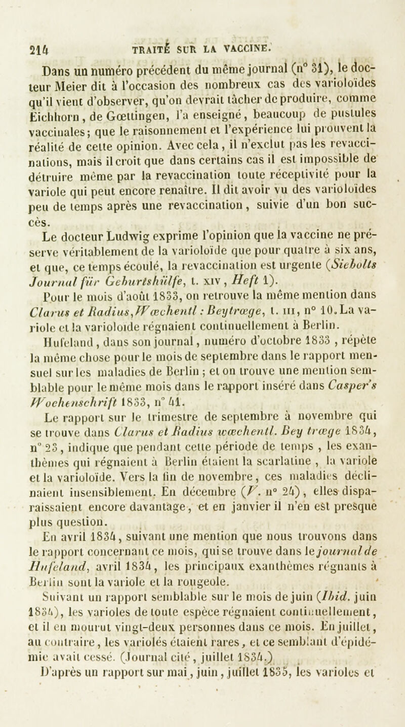 Dans un numéro précédent du même journal (n° 31), le doc- teur Meier dit à l'occasion des nombreux cas des varioloïdes qu'il vient d'observer, qu'on devrait tâcher de produire, comme Eichhorn,deGcetlingen, l'a enseigné, beaucoup de pustules vaccinales; que le raisonnement et l'expérience lui prouvent la réalité de celte opinion. Avec cela, il n'exclut pas les revacci- nations, mais il croit que dans certains cas il est impossible de détruire même par la revacciuation toute réceptivité pour la variole qui peut encore renaître. Il dit avoir vu des varioloïdes peu de temps après une revaccination, suivie d'un bon suc- cès. Le docteur Ludwig exprime l'opinion que la vaccine ne pré- serve véritablement de la vâriolpïdè que pour quaire à six ans, et que, ce temps écoulé, la revacciuation est urgente {Siebults Journal fur Geburtshûlfe, t. xiv , Heft 1). Pour le mois d'août 1833, on retrouve la même mention dans Clarus et Radius, ffœchentl : Beytrœge, l. m, n° 10. La va- riole et la varioloide régnaient continuellement à Berlin. Hufeland, dans son journal, numéro d'octobre 1833 , répète la même chose pour le mois de septembre dans le rapport men- suel sur les maladies de Berlin ; et on trouve une mention sem- blable pour le même mois dans le rapport inséré dans Casper's Wochtnschrift 1833, n 41. Le rapport sur le trimestre de septembre à novembre qui se trouve dans Clarus et Radius wœchenll. Dey ttœge 1834, n 23, indique que pendant celle période de temps , les exan- thèmes qui régnaient à Berlin étaient la scarlatine , la variole et la varioloïde. Vers la lin de novembre, ces maladies décli- naient insensiblement. En décembre {V. n° 24), elles dispa- raissaient encore davantage, et en janvier il n'en est presque plus question. En avril 1834, suivant une mention que nous trouvons dans le rapport concernant ce mois, quise trouve dans lejoumalde Hufeland, avril 1834, les principaux exanthèmes régnants à Bel lin sont la variole et la rougeole. Suivant un rapport semblable sur le mois de juin (lhid. juin ISo'O, les varioles de loule espèce régnaient continuellement, et il en mourut vingt-deux personnes dans ce mois. En juillet, au contraire, les varioles étaient rares, et ce semblant d'épidé- mie avait cessé. (Journal cilé , juillet 1834.) D'après un rapport sur mai, juin, juillet 1835, les varioles et