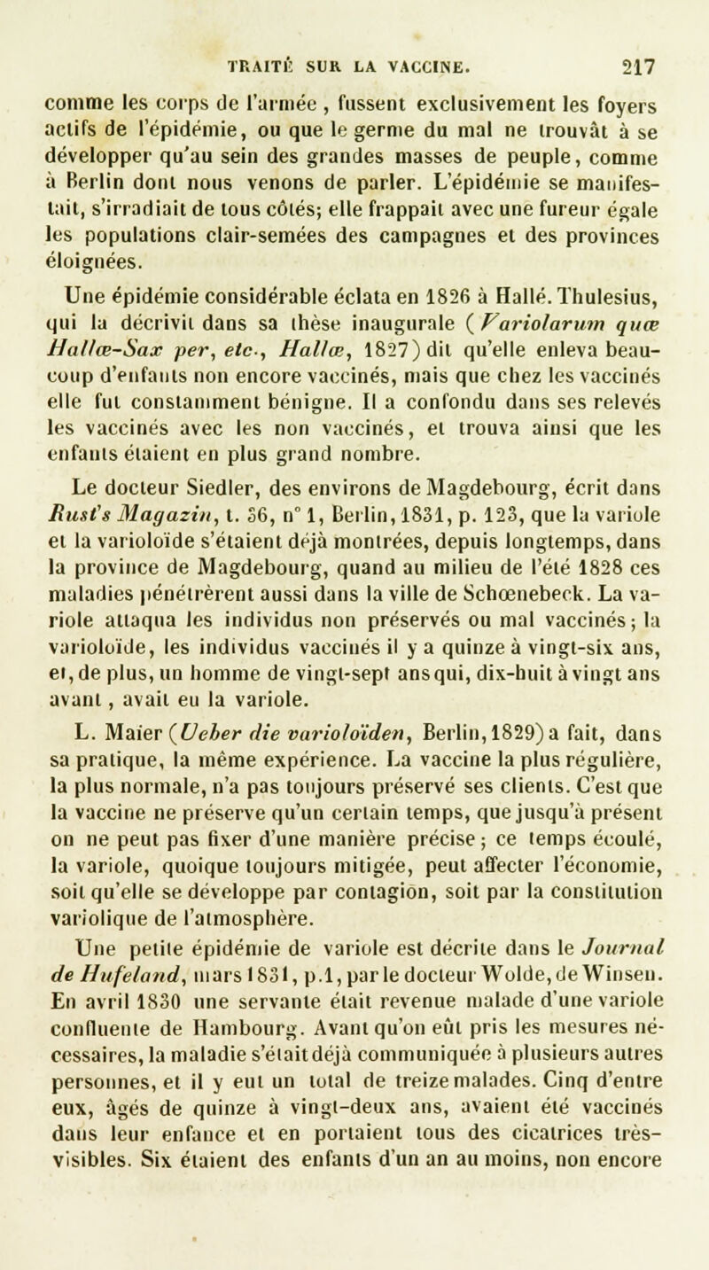 comme les corps de l'armée , fussent exclusivement les foyers actifs de l'épidémie, ou que le germe du mal ne trouvât à se développer qu'au sein des grandes masses de peuple, comme à Berlin dont nous venons de parler. L'épidémie se manifes- tait, s'irradiait de tous côtés; elle frappait avec une fureur égale les populations clair-semées des campagnes et des provinces éloignées. Une épidémie considérable éclata en 1826 à Halle. Thulesius, qui la décrivit dans sa ihèse inaugurale {Variolarum quœ Hallœ-Sax per, etc., Hallœ, 1827) dit qu'elle enleva beau- coup d'enfants non encore vaccinés, mais que chez les vaccinés elle fut constamment bénigne. Il a confondu dans ses relevés les vaccinés avec les non vaccinés, et trouva ainsi que les enfants étaient en plus grand nombre. Le docteur Siedler, des environs de Magdebourg, écrit dans Rust's Magazin, t. 36, n° 1, Berlin, 1831, p. 123, que la variole et la varioloïde s'étaient déjà montrées, depuis longtemps, dans la province de Magdebourg, quand au milieu de l'été 1828 ces maladies pénétrèrent aussi dans la ville de Schœnebeck. La va- riole attaqua les individus non préservés ou mal vaccinés; la varioloïde, les individus vaccinés il y a quinze à vingt-six ans, et, de plus, un homme de vingt-sept ans qui, dix-huit à vingt ans avant, avait eu la variole. L. Maier (Ueber die varioloïden, Berlin, 1829)a fait, dans sa pratique, la même expérience. La vaccine la plus régulière, la plus normale, n'a pas toujours préservé ses clients. C'est que la vaccine ne préserve qu'un certain temps, que jusqu'à présent on ne peut pas fixer d'une manière précise ; ce temps écoulé, la variole, quoique toujours mitigée, peut affecter l'économie, soit qu'elle se développe par contagion, soit par la constitution variolique de l'atmosphère. Une petite épidémie de variole est décrite dans le Journal de Hufeland, mars 1831, p.l,parledocteui Wolde,de Winseu. En avril 1830 une servante était revenue malade d'une variole confluente de Hambourg. Avant qu'on eût pris les mesures né- cessaires, la maladie s'éiaitdéjà communiquée à plusieurs autres personnes, et il y eut un total de treize malades. Cinq d'entre eux, âgés de quinze à vingt-deux ans, avaient été vaccinés dans leur enfance et en portaient tous des cicatrices très- visibles. Six étaient des enfants d'un an au moins, non encore