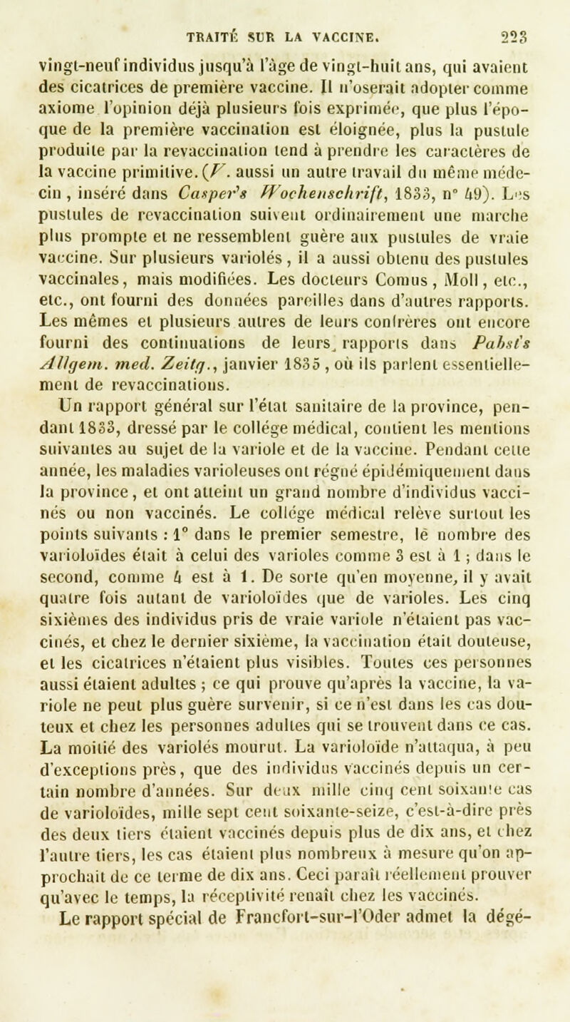 vingt-neuf individus jusqu'à l'âge de vingt-huit ans, qui avaient des cicatrices de première vaccine. Il n'oserait adopter comme axiome l'opinion déjà plusieurs fois exprimée, que plus l'épo- que de la première vaccination est éloignée, plus la pustule produite par la revaccination tend à prendre les caractères de la vaccine primitive. {V. aussi un autre travail du même méde- cin , inséré dans Casper'1» Wochenschrift, 1833, n° h9). Les pustules de revaccination suivent ordinairement une marche plus prompte et ne ressemblent guère aux pustules de vraie vaccine. Sur plusieurs varioles, il a aussi obtenu des pustules vaccinales, mais modifiées. Les docteurs Cornus , Moll, etc., etc., ont fourni des données pareilles dans d'autres rapports. Les mêmes et plusieurs autres de leurs conlrères ont encore fourni des continuations de leurs, rapports dans Pahsl's AUgem. med. Zeitrj., janvier 1835 , où ils parlent essentielle- ment de revaccinations. Un rapport général sur l'état sanitaire de la province, pen- dant 1833, dressé par le collège médical, contient les mentions suivantes au sujet de la variole et de la vaccine. Pendant celte année, les maladies varioleuses ont régné épidémiqueinenl dans la province, et ont atteint un grand nombre d'individus vacci- nés ou non vaccinés. Le collège médical relève surtout les points suivants : 1° dans le premier semestre, lé nombre des varioloïdes était à celui des varioles comme 3 est à 1 ; dans le second, comme lt est à 1. De sorte qu'en moyenne, il y avait quatre fois autant de varioloïdes que de varioles. Les cinq sixièmes des individus pris de vraie variole n'étaient pas vac- cinés, et chez le dernier sixième, la vaccination était douteuse, et les cicatrices n'étaient plus visibles. Toutes ces personnes aussi étaient adultes ; ce qui prouve qu'après la vaccine, la va- riole ne peut plus guère survenir, si ce n'est dans les cas dou- teux et chez les personnes adultes qui se trouvent dans ce cas. La moitié des varioles mourut. La varioloïde n'attaqua, à peu d'excepiions près, que des individus vaccinés depuis un cer- tain nombre d'années. Sur deux mille cinq cent soixanîe cas de varioloïdes, mille sept cent soixante-seize, c'est-à-dire près des deux tiers étaient vaccinés depuis plus de dix ans, et chez l'autre tiers, les cas étaient plus nombreux à mesure qu'on ap- prochait de ce terme de dix ans. Ceci paraît réellement prouver qu'avec le temps, la réceptivité renaît chez les vaccinés. Le rapport spécial de Francfort-sur-1'Oder admet la dégé-