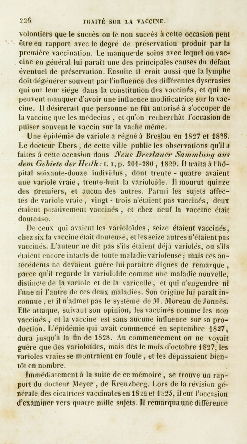 volontiers que le succès ou le non succès à celle occasion peut être en rapport avec le degré de préservation produit par la première vaccination. Le manque de soins avec lequel on vac- cine en général lui paraît une des principales causes du défaut éventuel de préservation. Ensuite il croit aussi que la lymphe doit dégénérer souvent par l'influence des différentes dyscrasies qui ont leur siège dans la constitution des vaccinés, et qui ne peuvent manquer d'avoir une influence modificatrice sur la vac- cine. Il désirerait que personne ne fût autorisé à s'occuper de la vaccine que les médecins, et qu'on recherchât l'occasion de puiser souvent le vaccin sur la vache même. Une épidémie de variole a régné à Brcslau en 1827 et 1828. Le docteur Ebers , de celle ville publie les observations qu'il a faites à cette occasion dans ISeue Breslaiiêr Sammlung ans dem Gehiete derHeilk: t. i, p. 201-280 , 1829. Il traita à l'hô- pital soixante-douze individus , dont trente - quatre avaient une variole vraie , trente-huit la varioloïde. Il mourut quinze des premiers, et aucun des autres. Parmi les sujets affec- tés de variole vraie , vingt - trois n'étaient pas vaccinés, deux étaient positivement vaccinés , et chez neuf la vaccine était douteuse. De ceux qui avaient les varioloïdes, seize étaient vaccinés, chez six la vaccine était douteuse, et les seize autres n'étaient pas vaccinés. L'auteur ne dit pas s'ils éiaienl déjà varioles, ou s'ils étaient encore intacts de toute maladie varioleuse ; mais ces an- técédents ne devaient guère lui paraître clignes de remarque , parce qu'il regarde la varioloïde comme une maladie nouvelle, distince de la variole et de la varicelle, et qui n'engendre ni l'une ni l'autre de ces deux maladies. Son origine lui paraît in- connue , ei il n'admet pas le système de AI. Moreau de Jonuès. Elle aliaque, suivant son opinion, les vaccines comme les non vaccinés , et la vaccine est sans aucune influence sur sa pro- duction. L'épidémie qui avait commencé en septembre 1827, dura jusqu'à la fin de 1828. Au commencement on ne voyait guère que des varioloïdes, mais dès le mois d'octobre 1827, les varioles vraies se montraient en foule, et les dépassaient bien- tôt en nombre. Immédiatement à la suite de ce mémoire, se trouve un rap- port du docteur Meyer , de Kreuzberg. Lors de la révision gé- nérale des cicatrices vaccinales en 1824 el lt>25, il eut l'occasion d'examiner vers quatre mille sujets.il remarqua une différence