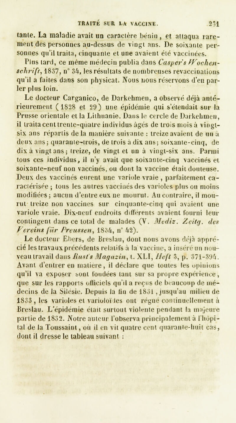 tanle. La maladie avait un caractère bénin , et attaqua rare- ment des personnes au-dessus de vingt ans. De soixante per- sonnes qu'il traita, cinquante et une avaient élé vaccinées. Pltis lard, ce même médecin publia dans Casper's Wochen- schrift, 1837, n 34, les résultats de nombreuses revaccinations qu'il a faites dans son physicat. Nous nous réservons d'en par- ler plus loin. Le docteur Carganico, de Darkehmen, a observé déjà anté- rieurement (1828 et 29) une épidémie qui s'étendait sur la Prusse orientale et la Lilhnanie. Dans le cercle de Darkehmen, il traitacenttrente-quatre individus âgés de trois mois à vingt- six, ans réparus delà manière suivante : treize avaient de un a deux ans; quarante-trois, de trois à dix ans; soixante-cinq, de dix à vingt ans ; treize, de vingt et un à vingt-six ans. Parmi tous ces individus, il n'y avait que soixante-cinq vaccinés et soixante-neuf non vaccinés, ou dont la vaccine était douteuse. Deux des vaccinés eurent une variole vraie , parfaitement ca- ractérisée ; tous les autres vaccinés des varioles plus ou moins modifiées ; aucun d'entre eux ne mourut. Au contraire, il mou- rut treize non vaccines sur cinquante-cinq qui avaient une variole vraie. Dix-neuf endroits différents avaient fourni leur contingent dans ce total de malades (V. Mediz. Zcitg. des Vereins fur Preussen, 1834, n° 42). Le docteur Ebers, de Breslau, dont nous avons déjà appré- cié les travaux précédents relatifs à la vaccine, a insère un nou- veau travail dans Rmt's Magazin, t. XLI, Heft 3, p. 371-394. Avant d'entrer en matière, il déclare que toutes les opinions qu'il va exposer sont fondées tant sur sa propre expérience, que sur les rapports officiels qu'il a reçus de beaucoup de mé- decins de la Silésie. Depuis la lin de 1831 Jusqu'au milieu de 1833 , les varioles et varioloi les ont régné continuellement à Breslau. L'épidémie était surtout violente pendant la majeure partie de 1832. Notre auteur l'observa principalement à l'hôpi- tal de la Toussaint, où il en vil quatre cent quarante-huit cas, dont il dresse le tableau suivant :