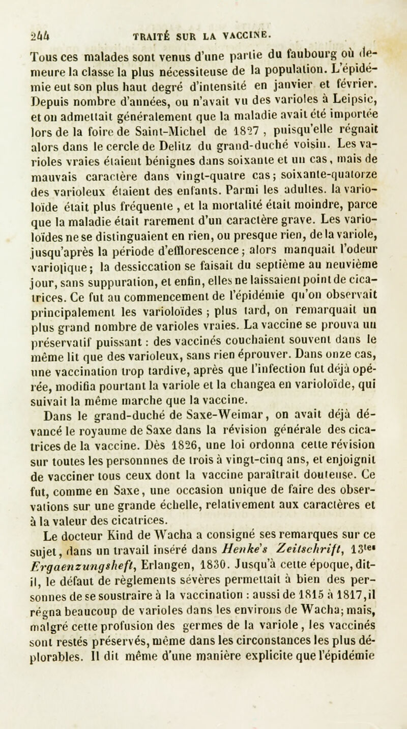 Tous ces malades sont venus d'une parlie du faubourg où de- meure la classe la plus nécessiteuse de la population. L'épidé- mie eut son plus haut degré d'intensité en janvier et février. Depuis nombre d'années, ou n'avait vu des varioles à Leipsie, et on admettait généralement que la maladie avait été importée lors de la foire de Saint-Michel de 1857 , puisqu'elle régnait alors dans le cercle de Delitz du grand-duché voisin. Les va- rioles vraies étaient bénignes dans soixante et un cas, mais de mauvais caractère dans vingt-quatre cas; soixante-quatorze des varioleux éiaient des enfants. Parmi les adultes, la vario- loide était plus fréquente , et la mortalité était moindre, parce que la maladie était rarement d'un caractère grave. Les vario- loïdes ne se distinguaient en rien, ou presque rien, de la variole, jusqu'après la période d'efflorescence ; alors manquait l'odeur variopque; la dessiccation se faisait du septième au neuvième jour, sans suppuration, et enfin, elles ne laissaient pointde cica- trices. Ce fut au commencement de l'épidémie qu'on observait principalement les varioloïdes ; plus tard, on remarquait un plus grand nombre de varioles vraies. La vaccine se prouva uu préservatif puissant : des vaccinés couchaient souvent dans le même lit que des varioleux, sans rien éprouver. Dans onze cas, une vaccination trop tardive, après que l'infection fut déjà opé- rée, modifia pourtant la variole et la changea en varioloïde, qui suivait la même marche que la vaccine. Dans le grand-duché de Saxe-Weimar, on avait déjà de- vancé le royaume de Saxe dans la révision générale des cica- trices de la vaccine. Dès 1826, une loi ordonna cette révision sur toutes les personnnes de trois à vingt-cinq ans, et enjoignit de vacciner tous ceux dont la vaccine paraîtrait douteuse. Ce fut, comme en Saxe, une occasion unique de faire des obser- vations sur une grande échelle, relativement aux caractères et à la valeur des cicatrices. Le docteur Kind de Wacha a consigné ses remarques sur ce sujet, dans un travail inséré dans Henkës Zeitschrift, 13tel Ergaenzungsheft, Erlangen, 1830. Jusqu'à celte époque, dit- il, le défaut de règlements sévères permettait à bien des per- sonnes de se soustraire à la vaccination : aussi de 1815 à 1817,il régna beaucoup de varioles dans les environs de Wacha; mais, malgré cette profusion des germes de la variole, les vaccinés sont restés préservés, même dans les circonstances les plus dé- plorables. Il dit même d'une manière explicite que l'épidémie