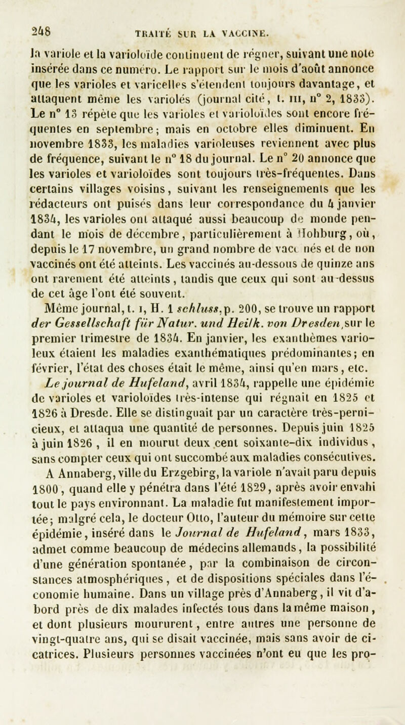 TliAlïli SIT, LA VACCINE. la variole el la varioloïde continuent de régner, suivant une noie insérée dans ce numéro. Le l'apport sur le mois d'août annonce que les varioles et varicelles s'élendeni toujours davantage, et attaquent même les varioles (journal cité, t. m, n° 2, 1833). Le n° 13 répèle que les varioles et varioloïdes sont encore fré- quentes en septembre ; mais en octobre elles diminuent. Eu novembre 1833, les maladies varinleuses reviennent avec plus de fréquence, suivant le n° 18 du journal. Le n° 20 annonce que les varioles et varioloïdes sont toujours très-fréquentes. Dans certains villages voisins, suivant les renseignements que les rédacteurs ont puisés dans leur correspondance du 4 janvier 1834, les varioles ont attaqué aussi beaucoup de monde pen- dant le mois de décembre, particulièrement à Uohburg, où, depuis le 17 novembre, un grand nombre de vact nés et de non vaccinés ont été atteints. Les vaccinés au-dessous de quinze ans ont rarement été atteints, tandis que ceux qui sont au-dessus de cet âge l'ont été souvent. Même journal, 1.1, H. 1 schlus»,p. 200, se trouve un rapport der Gessellsehaft fur Natur. und Heilk. von Dretden,sur le premier trimestre de 1834. En janvier, les exanthèmes vario- leux étaient les maladies exanihématiques prédominantes; en février, l'étal des choses était le même, ainsi qu'en mars, etc. Le journal de Hufeland, avril 1834, rappelle une épidémie de varioles et varioloïdes très-intense qui régnait en 1825 et 1826 à Dresde. Elle se distinguait par un caractère très-perni- cieux, et attaqua une quantité de personnes. Depuis juin 1825 à juin 1826 , il en mourut deux cent soixante-dix individus, sans compter ceux qui ont succombé aux maladies consécutives. A Annaberg, ville du Erzgebirg, la variole n'avait paru depuis 1800, quand elle y pénétra dans l'été 1829, après avoir envahi tout le pays environnant. La maladie fut manifestement impor- tée; malgré cela, le docteur Otto, l'auteur du mémoire sur celle épidémie, inséré dans \e Journal de Hufeland, mars 1833, admel comme beaucoup de médecins allemands, la possibilité d'une génération spontanée, par la combinaison de circon- stances atmosphériques, et de dispositions spéciales dans l'é- conomie humaine. Dans un village près d'Annaberg, il vii d'a- bord près de dix malades infectés tous dans la même maison, et dont plusieurs moururent, entre autres une personne de vingt-quatre ans, qui se disait vaccinée, mais sans avoir de ci- catrices. Plusieurs personnes vaccinées n'ont eu que les pro-