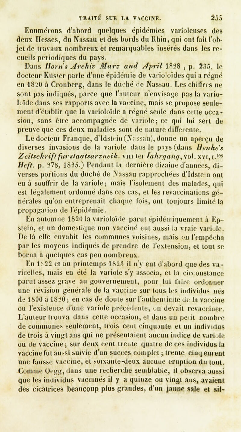 Enumérons d'abord quelques épidémies varioleuses des deux Hesses, du Nassau el des bords du Rhin, qui ont fait l'ob- jet de travaux nombreux et remarquables insérés dans les re- cueils périodiques du pays. Dans llorti's Archiv Marz and Jpril 1828 , p. 235, le docteur Kiis'er parle d'une épidémie de varioloïdes qui a régné en 18J0 à Cronberg, dans le duché rie Nassau. Les chiffres ne sont pas indiqués, parce que l'auteur n'envisage pas la vario- loïde dans ses rapports avec la vaccine, niais se propose seule- ment d'établir que la varioloïde a régné seule dans celte occa- sion, sans être accompagnée de variole; ce qui lui sert de preuve que ces deux maladies sont de nature différente. Ledocteui Franque, d'Idsle in (Nassau), donne un aperçu de diverses invasions de la variole dans le pays (dans llenkès Zeitschrifl furstaatuarzneik. vin tei Iahrgang, vol. xvi,i.les Heft. p. 278, 1825.) Pendant la dernière dizaine d'années, di- verses portions du duché de Nassau rapprochées d'Idstem ont eu à souffrir de la variole; mais l'isolement des malades, qui est légalement ordonné dans ces cas, et les revaccinaiions gé- nérales qu'on entreprenait chaque fois, ont toujours limité la propagaiion de l'épidémie. En automne 1820 la varioloïde parut épidéniir|uement à Ep- slein, el un domestique non vacciné eut aussi la vraie variole. De là elle envahit les communes voisines, mais on l'empêcha par les moyens indiqués de prendre de l'extension, et tout se borna à quelques cas peu nombreux. En 1^22 et au printemps 1823 il n'y eut d'abord que des va- ricelles, mais en été la variole s'y associa, et la circonstance parut assez grave au gouvernement, pour lui faire ordonner une révision générale de la vaccine sur tous les individus nés de 1800 a 1820 ; en cas de doute sur l'auiheniicité de la vaccine ou l'existence d'une variole précédente, on devait revacciner. L'auteur trouva dans cette occasion, et dans un poil nombre de communes seulement, trois cent cinquante et un individus de trois à vingt ans qui ne présentaient aucun indice de variole ou de vaccine ; sur deux cent trente quatre de ces individus la vaccine fut au.-si suivie d'un succès complet ; treuie-ciuq eurent une fausse vaccine, el soixante-deux aucune éruption du tout. Comme Uegg, dans une recherche semblable, il observa aussi que les individus vaccinés il y a quinze ou vingt ans, avaient des cicatrices beaucoup plus grandes, d'un jaune sale et sil-