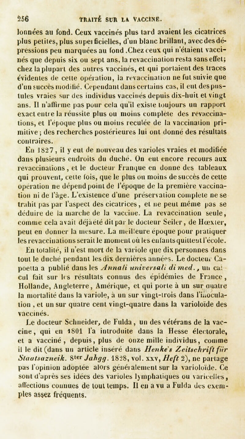 lonnées au fond. Ceux vaccinés plus laid avaient les cicatrices plus petites, plus supeificielles, d'un blanc brillant, avecdesdé- pressions peu marquées au fond .Chez ceux qui n'étaient vacci- nés que depuis six ou sept ans, la revaccinalion resta sans effet; chez la plupart des autres vaccinés, et qui portaient des traces évidentes de celte opération, la revaccinalion ne fut suivie que d'un succès inoditic. Cependant dans certains cas, il eut des pus- tules vraies sur des individus vaccinés depuis dix-huit et vingt ans. Il n'affirme pas pour cela qu'il existe toujours un rapport exact entre la réussite plus ou moins complèie des revaccina- tions, et l'époque plus ou moins reculée de la vaccination pri- mitive ; des recherches postérieures lui ont donné des résultats contraires. En 1827, il y eut de nouveau des varioles vraies et modifiée dans plusieurs endroits du duché. On eut encore recours aux revaccinations, et le docteur Franque en donne des tableaux qui prouvent, celte lois, que le plus ou moins de succès de celte opération ne dépend point de l'époque de la première vaccina- tion ni de l'âge. L'existence d'une préservation complète ne se trahit pas par l'aspect des cicatrices, et ne peut même pas se déduire de la marche de la vaccine. La revaccinalion seule, comme cela avait déjàélé dit par le docteur Seiler, de Hœxier, peut en donner la mesure. La meilleure époque pour pratiquer les revaccinalions sérail le moment où les enfants quittentl'école. En toialilé, il n'est mort de la variole que dix personnes dans tout le duché pendant les dix dernières années. Le docteui Ca- poeita a publié dans les Annali univertali dimed., un ca: cul fait sur les résultais connus des épidémies de France, Hollande, Angleterre, Amérique, et qui porie à un sur oualie la mortalité dans la variole, à un sur vingl-irois dans l'inocula- tion , et un sur quatre cent vingt-quatre dans la varioloïde des vaccinés. Le docteur Schneider, de Fulda , un des vétérans de la vac- cine , qui en 1801 l'a introduite dans la Hesse électorale, et a vacciné, depuis, plus de onze mille individus, comme il le dit(daus un article inséré dans Henke's Zeittchrift fur Slautsazneik. 8ter Jahgg. 1828, vol. xxv, Heft 2), ne partage pas l'opinion adoptée alors généialement sur la varioloïde. Ce sont d'après ses idées des varioles lymphatiques ou varicelles, affections connues de tout temps. Il en a vu a Fulda des exem- ples assez fréquents.