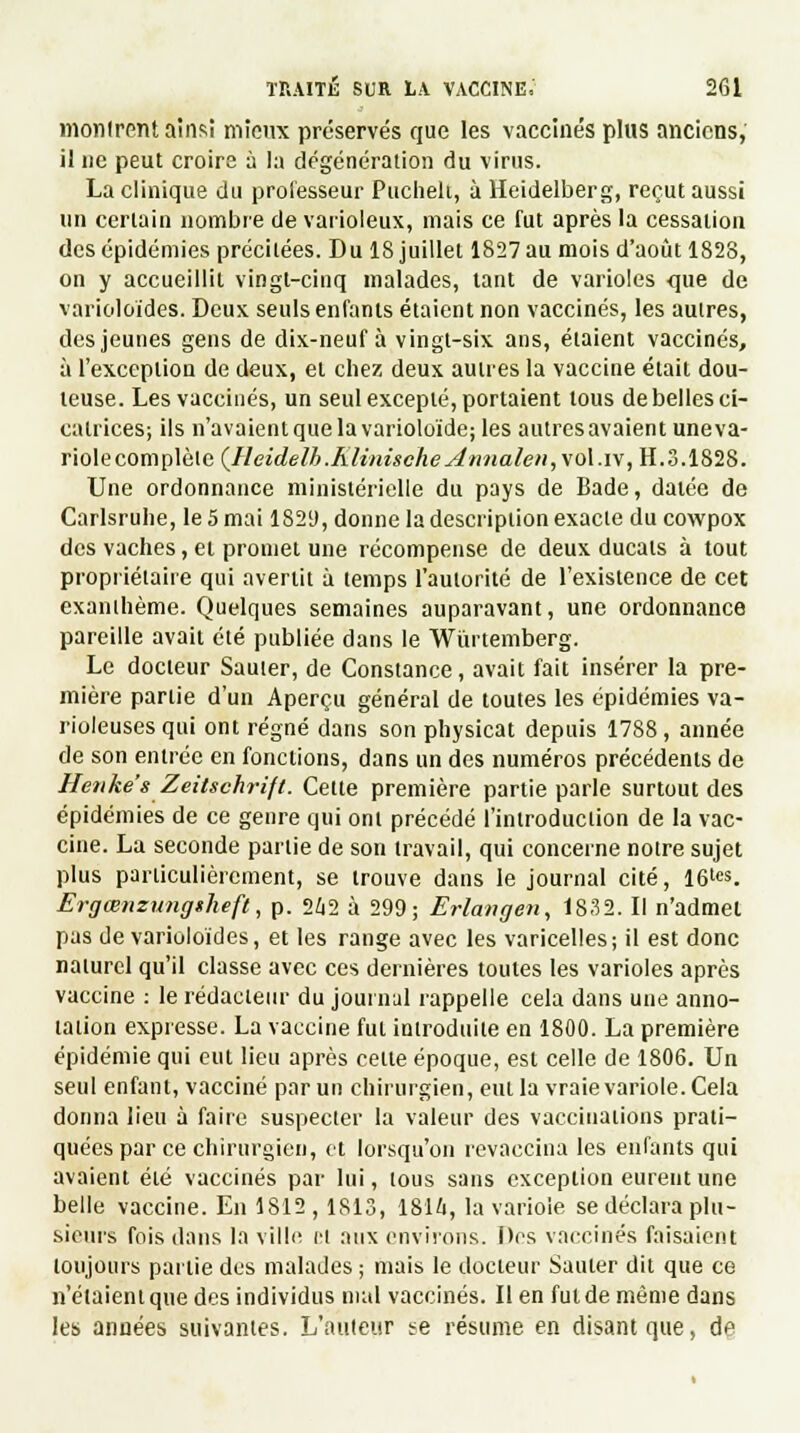 mollirent ainsi mieux préservés que les vaccinés plus anciens, il ne peut croire à la dégénération du virus. La clinique du professeur Puchek, à Heidelberg, reçut aussi un certain nombre de varioleux, mais ce fut après la cessation des épidémies précitées. Du 18 juillet 1827 au mois d'août 1828, on y accueillit vingt-cinq malades, tant de varioles <jue de varioloïdes. Deux seuls enfants étaient non vaccinés, les autres, des jeunes gens de dix-neuf à vingt-six ans, étaient vaccinés, à l'exception de deux, et chez deux autres la vaccine était dou- teuse. Les vaccinés, un seul excepté, portaient tous de belles ci- catrices; ils n'avaient que la varioloïde; les autres avaient uneva- riolecomplèlc (Heidelh.Klinische Annaleu, vol.iv, H.3.1828. Une ordonnance ministérielle du pays de Bade, datée de Carlsruhe, le 5 mai 1829, donne la description exacte ducowpox des vaches, et promet une récompense de deux ducats à tout propriétaire qui avertit à temps l'autorité de l'existence de cet exanthème. Quelques semaines auparavant, une ordonnance pareille avait été publiée dans le Wurtemberg. Le docteur Sauter, de Constance, avait fait insérer la pre- mière partie d'un Aperçu général de toutes les épidémies va- rioleusesqui ont régné dans son physicat depuis 1788, année de son entrée en fonctions, dans un des numéros précédents de Henke'sZeitschrift. Cette première partie parle surtout des épidémies de ce genre qui ont précédé l'introduction de la vac- cine. La seconde partie de son travail, qui concerne notre sujet plus particulièrement, se trouve dans le journal cité, 16tes. Ergœnzungsheft, p. 2£i2 à 299; Erlangen, 1832. Il n'admet pas de varioloïdes, et les range avec les varicelles; il est donc naturel qu'il classe avec ces dernières toutes les varioles après vaccine : le rédacteur du joui nul rappelle cela dans une anno- tation expresse. La vaccine fut introduite en 1800. La première épidémie qui eut lieu après celte époque, est celle de 1806. Un seul enfant, vacciné par un chirurgien, eut la vraie variole. Cela donna lieu à faire suspecter la valeur des vaccinations prati- quées par ce chirurgien, et lorsqu'on revaccina les enfants qui avaient été vaccinés par lui, tous sans exception eurent une belle vaccine. En 1812 , 1813, 1816, la variole se déclara plu- sieurs fois dans la ville H nux environs. Des vaccinés faisaient toujours partie des malades ; mais le docteur Sauter dit que ce n'étaient que des individus mal vaccinés. lien fut de même dans les années suivantes. L'auteur se résume en disant que, de