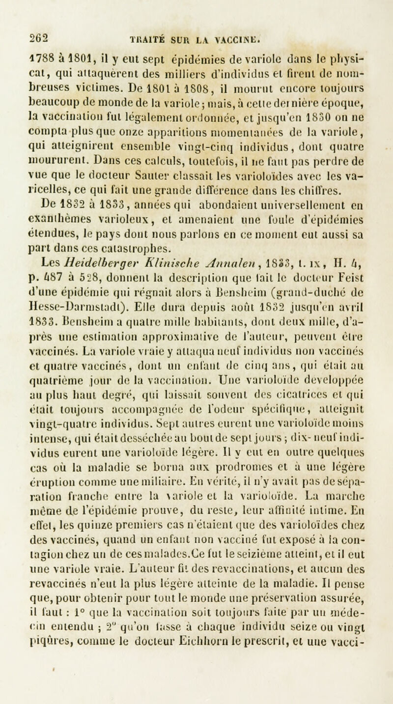 1788 à 1801, il y eut sept épidémies de variole dans le physï- cat, qui attaquèrent des milliers d'individus ei firent de nom- breuses victimes. De 1801 à 1808, il mourut encore toujours beaucoup de monde de la variole ; niais, à celle dei nière époque, la vaccination fut légalement ordonnée, et jusqu'en 1830 on ne compta plus que onze apparitions momentanées de la variole, qui atteignirent ensemble vingt-cinq individus, dont quatre moururent. Dans ces calculs, toutefois, il ne faut pas perdre de vue que le docteur Sauter classait les varioloides avec les va- ricelles, ce qui fait une grande différence dans les chiffres. De 1832 à 1833, années qui abondaient universellement en cxanihèmes varioleux, et amenaient une foule d'épidémies étendues, le pays dont nous parlons en ce moment eut aussi sa part dans ces caïasirophes. Les Heidelberger Klinische Annale» , 18*3, t. îx, II. U, p. Ù87 à 528, donnent la description que lait le docteur Feist d'une épidémie qui régnait alors à Bensheim (grand-duché de Hesse-Darmstadi). Elle dura depuis août 1832 jusqu'en avril 1833. Bensueim a quaire mille babitànls, dont deux mille, d'a- près une estimation approximative de l'auteur, peuvent être vaccinés. La variole vraie y Attaqua neuf individus non vaccinés et quaire vaccinés, dont un en fa Ut de cinq ans, qui élail au quatrième jour de la vaccination. Une varioloïde développée au plus haut degré, qui laissait souvent des cicatrices et qui était toujours accompagnée de l'odeur spécifique, atteignit vingt-quatre individus. Sept aulres eurent une varioloïde moins intense, qui étaitdesséchéeau boutde sept jours ; dix- neuf indi- vidus eurent une varioloïde légère. Il y eut en outre quelques cas où la maladie se borna aux prodromes et à une légère éruption comme une miliaire. En vérité, il n'y avait pas de sépa- ration franche entre la \ariole et la varioloïde. La marche même de l'épidémie prouve, du reste, leur affinité intime. Eu effet, les quinze premiers cas n'étaient que des varioloides chez des vaccinés, quand un enfant non vacciné fut exposé à la con- tagion chez un de ces malades.Ce fut le seizième atteint, et il eut une variole vraie. L'auteur fil des revaccinations, et aucun des revaccinés n'eut la plus légère atteinte de la maladie. Il pense que, pour obtenir pour tout le monde une préservation assurée, il faut : 1° que la vaccination soit toujours faite par un méde- cin entendu ; 2 qu'on fasse à chaque individu seize ou vingt piqûres, connue le docteur Eichhorn le prescrit, et une vacci-