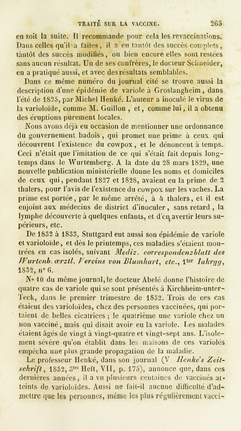 on soit la suite. Il recommande pour cela les revaccinaiions: Dans celles qu'il a faites, il a eu tantôt des succès complets, tantôt des succès modifiés, ou bien encore elles sont restées sans aucun résultat. Un de ses confrères, le docteur Schneider, en a pratiqué aussi, et avec des résultats semblables. Dans ce même numéro du journal cité se trouve aussi la description d'une épidémie de variole à Groslangheim, dans l'été de 1825, par Michel Henkc. L'auteur a inoculé le virus de la varioloïde, comme M. Guillon , et, comme lui, il a obtenu des éruptions purement locales. Nous avons déjà eu occasion de mentionner une ordonnance du gouvernement badois, qui promet une prime à ceux qui découvrent l'existence du cowpox, et le dénoncent à temps. Ceci n'était que l'imitation de ce qui s'était fait depuis long- temps dans le Wurtemberg. A la date du 28 mars 1829, une nouvelle publication ministérielle donne les noms et domiciles de ceux qui, pendant 1827 et 1828, avaient eu la prime de 2 thalers, pour l'avis de l'existence du cowpox sur les vaches. La prime est portée, par le même arrêté, à h thalers, et il est enjoint aux médecins de district d'inoculer, sans relard, la lymphe découverte à quelques enfants, et d'en, avertir leurs su- périeurs, etc. De 1832 à 1833, Stuttgard eut aussi son épidémie de variole et varioloïde, et dès le printemps, ces maladies s'étaient mon- trées en cas isolés, suivant Mediz. correspondenzblatt des TVurtenh. cerztl. Fereins von Blumhart, etc., ltcr Iahrgg, 1832, n°6. N» 10 du même journal, le docteur Abelé donne l'histoire de quatre cas de variole qui se sont présentés à Kirchheim-unter- Teck, dans le premier trimestre de 1832. Trois de ces cas étaient des varioloïdes, chez des personnes vaccinées, qui por- taient de belles cicatrices ; le quatrième une variole chez un non vacciné, mais qui disait avoir eu la variole. Les malades étaient âgés de vingt à vingt-quatre et vingt-sept ans. L'isole- ment sévère qu'on établit dans les maisons de ces varioles empêcha une plus grande propagation de la maladie. Le professeur Henké, dans son journal (V Henke's Zeil- schrift, 1832, 3tcs Heft, VII, p. 175), annonce que, dans ces dernières années, il a vu plusieurs centaines de vaccinés at- teints de varioloïdes. Aussi ne fait-il aucune difficulté d'ad- mettre que les personnes, même les plus régulièrement vueci-