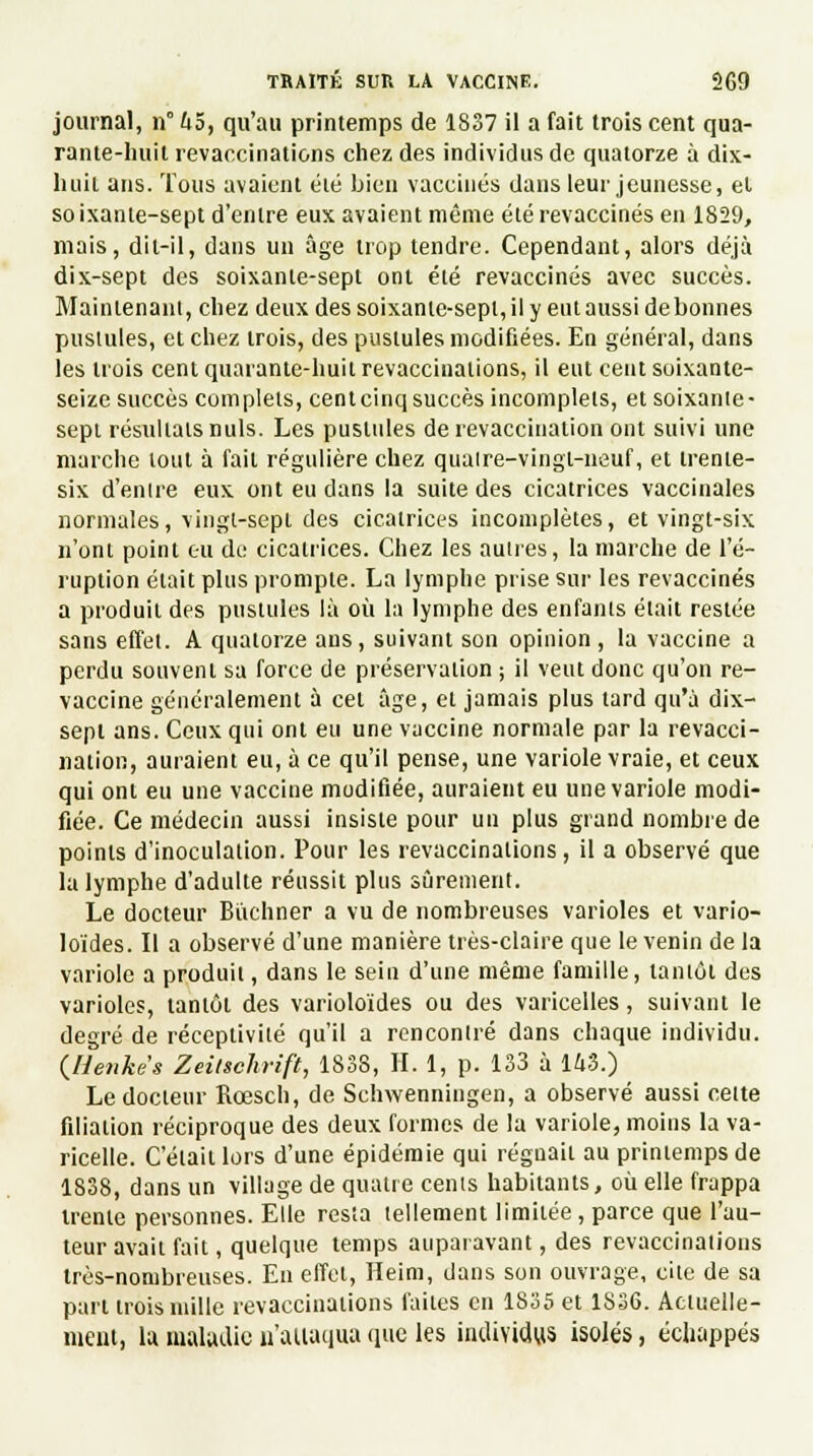 journal, n° hô, qu'au printemps de 1837 il a fait trois cent qua- rante-huil revaccinations chez des individus de quatorze à dix- liuit ans. Tous avaient été bien vaccinés dans leur jeunesse, et so ixante-sept d'entre eux avaient même été revaccinés en 1829, mais, dit-il, dans un âge trop tendre. Cependant, alors déjà dix-sept des soixante-sept ont été revaccinés avec succès. Maintenant, chez deux des soixante-sept, il y eut aussi de bonnes pustules, et chez trois, des pustules modifiées. En général, dans les trois cent quarante-huit revacciuations, il eut cent soixante- seize succès complets, cent cinq succès incomplets, et soixante - sept résultais nuls. Les pustules de revaccination ont suivi une marche tout à fait régulière chez quaire-vingl-neuf, et trente- six d'entre eux ont eu dans la suite des cicatrices vaccinales normales, vingt-sept des cicatrices incomplètes, et vingt-six n'ont point eu de cicatrices. Chez les autres, la marche de l'é- ruption était plus prompte. La lymphe prise sur les revaccinés a produit des pustules là où la lymphe des enfants était restée sans effet. A quatorze ans, suivant son opinion, la vaccine a perdu souvent sa force de préservation ; il veut donc qu'on re- vaccine généralement à cet âge, et jamais plus tard qu'à dix- sept ans. Ceux qui ont eu une vaccine normale par la revacci- nation, auraient eu, à ce qu'il pense, une variole vraie, et ceux qui ont eu une vaccine modifiée, auraient eu une variole modi- fiée. Ce médecin aussi insiste pour un plus grand nombre de points d'inoculation. Pour les revaccinations, il a observé que la lymphe d'adulte réussit plus sûrement. Le docteur Bùchner a vu de nombreuses varioles et vario- loïdes. Il a observé d'une manière très-claire que le venin de la variole a produit, dans le sein d'une même famille, tantôt des varioles, tantôt des varioloïdes ou des varicelles, suivant le degré de réceptivité qu'il a rencontré dans chaque individu. (Uenkes Zeitschrift, 1838, II. 1, p. 133 à 143.) Le docteur Rœsch, de Schwenningen, a observé aussi cette filiation réciproque des deux formes de la variole, moins la va- ricelle. Celait lors d'une épidémie qui régnait au printemps de 1838, dans un village de quatre cents habitants, où elle frappa trente personnes. Elle resta tellement limitée, parce que l'au- teur avait fait, quelque temps auparavant, des revaccinations très-nombreuses. En effet, Heim, dans son ouvrage, cite de sa pari trois mille revaccinaiions faites en 1835 et 1836. Actuelle- ment, la maladie n'aiiaqua que les individus isolés, échappés
