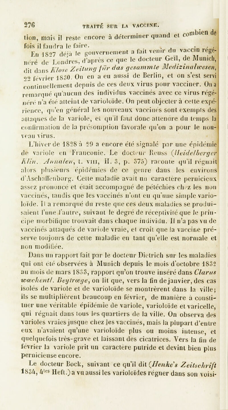 tion, mais i! reste encore à déterminer quand et combien de fois il faudra le faire. . En 1827 dé'à le gouvernement a fait venir du vaccin régé- néré de Londres, d'après ce que le doeteur Geïl, de Munich, dit dans Klose Zeitung fur das gesammle Medizinalwesen, <>2 février 1830. On en a eu aussi de Berlin, et on s'est servi continuellement depuis de ces deux virus pour vacciner. Un a remarqué qu'aucun des individus vaccinés avec ce virus régé- nère n'a éié atteint de varioloïde. On peut objecter à celle expé rience, qu'en général les nouveaux vaccinés sont exempts des attaques de la variole, et qu'il faut donc attendre du temps la confirmation de la présomption favorale qu'on a pour le nou- veau virus. L'hiver de 1828 à 59 a encore été signalé par une épidémie de variole en Franconie. Le docteur Renss (Jleidelbergm Klin. Ann'aleri, t. vin, IL 3, p. 375) raconte qu'il régnait alors plusieurs épidémies de ce genre dans les environs d'Ascliall'enbiirg. Cette maladie avait un caractère pernicieux assez prononce et était accompagné de péléchies chez les non vaccinés, taudis que les vaccinés n'ont eu qu'une simple vario- loïde. Il a remarqué du reste que ces deux maladies se produi- saient l'une l'autre, suivant le degré de réceptivité que le prin- cipe niorbifique trouvait dans chaque individu. Il n'a pas vu de vaccinés attaqués de variole vraie, el croit que la vaccine pré- serve toujours de celle maladie en tant qu'elle est normale et non modifiée. Dans un rapport fait par le docteur Dietrich sur les maladies qui ont été observées à Munich depuis le mois d'oclobre 1835 au mois de mars 1833, rapport qu'on trouve inséré dans Clams wœchentl. Beytrœge, on lit que, vers la fin de janvier, des cas isolés de variole el de varioloïde se montrèrent dans la ville; ils se multiplièrent beaucoup en février, de manière à consti- tuer une véritable épidémie de variole, varioloïde et varicelle, qui régnait dans tous les quartiers de la ville. On observa des varioles vraies jusque chez les vaccinés, mais la plupart d'entre eux n'avaient qu'une varioloïde plus ou moins intense, et quelquefois très-grave et laissant des cicatrices. Vers la fin de février la variole prit un caractère putride et devint bien plus pernicieuse encore. Le docteur Bock, suivant ce qu'il dit {Ilenkes Zeitschrifl 1S3&, 4l« Hefi.)a vu aussi les varioloïdes régner dans son voisi-