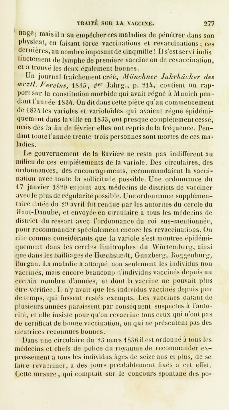 nage; mais il a su empêcher ces maladies de pénétrer dans son physicat, en faisant Corée vaccinations et revaccinations; ces dernières, au nombre imposant de cinq mille ! Il s'est servi indis Unctement de lymphe de première vaccine ou de revaccination, et a trouvé les deux également bonnes. Un journal fraîchement créé, Miïnchner Jahrhiicher des œrztl. Fereins, 1835, ilcr Jahrg., p. 214, contient un rap- port sur la constitution morbide qui avait régné à Munich pen- dant l'année 1834. On dit dans celte pièce qu'au commencement de 1834 les varioles et varioloïdes qui avaient régné épidémi- quenient dans la ville en 1833, ont presque complètement cessé, mais dès la fin de février elles ont repris de la fréquence. Pen- dant toute l'année trente trois personnes sont mortes de ces ma- ladies. Le gouvernement de la Bavière ne resta pas indifférent au milieu de ces empiétements de la variole. Des circulaires, des ordonnances, des encouragements, recommandaient la vacci- nation avec toute la sollicitude possible. Une ordonnance du 17 janvier 1829 enjoint aux médecins de districts de vacciner avec le pi us de régularité possible. Une ordonnance supplémen- taire datée du 29 avril fut rendue par les autorités du cercle du Haut-Danube, et envoyée en circulaire à tous les médecins de district du ressort avec l'ordonnance du roi sus-nienlionnée, pour recommander spécialement encore les revaccinations. Ou cite comme considérants que la variole s'est montrée épidémi- quement dans les cercles limitrophes du Wurtemberg, ainsi que dans les bailliages de Hœchslsedl, Gunzberg, Uoggenburg, LSurgau. La maladie a attaqué non seulement les individus non vaccinés, mais encore beaucoup d'individus vaccinés depuis un certain nombre d'années, et dont la vaccine ne pouvait plus être vérifiée. Il n'y avait que les individus vaccinés depuis peu de temps, qui lussent restés exempts. Les vaccines datant de plusieurs années paraissent par conséquent suspectes à l'auto- rité, et elle insiste pour qu'on revaccine tous ceux qui n'ont pas de certificat de bonne vaccination, ou qui ne présentent pas des cicatrices reconnues bonnes. Dans une circulaire du 23 mars 1836 il est ordonné à tous les médecins et chefs de police du royaume de recommander ex- pressément à tous les individus âgés de seize ans et plus, de se faire revacciner, a des jours préalablement lixés a cet effet. Celte mesure, qui comptait sur le concours spontané des po-