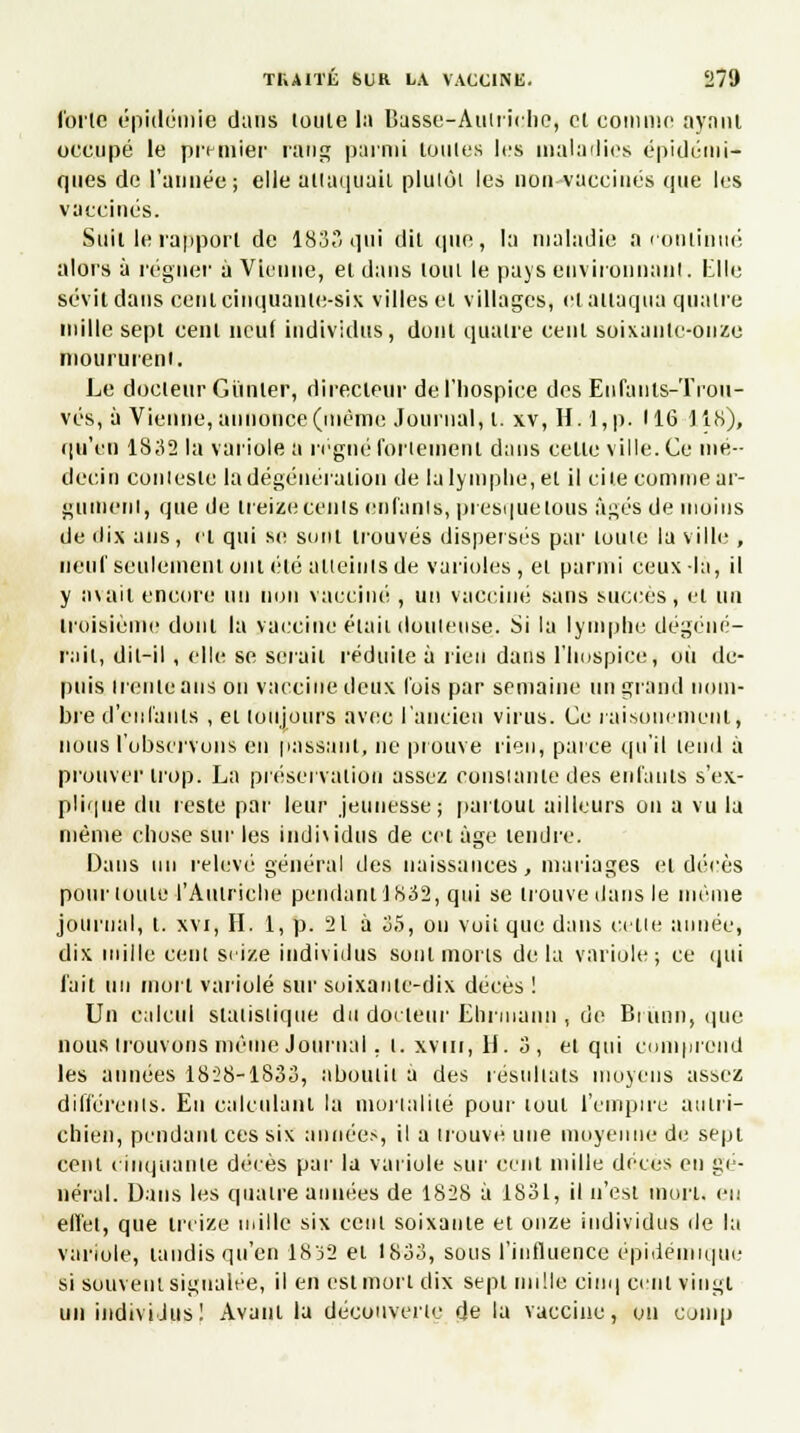 l'oi'lc épidémie dans toute la Basse-Aulriche, cl comme aynnt occupé le prunier rang parmi toutes les maladies épidcini- ques do l'année; elle attaquait plulôl les non vaccinés que les vaccinés. Suit le rapport de 183 qui dit que, la maladie a continué alors à régner à Vienne, et dans loin le pays environnant. Elle sévit dans cent cinquante-sis villes et villages, et attaqua quatre mille sept cent neuf individus, dont quatre cent soixante-onze moururent,. Le doeleur Cimier, directeur de l'hospice des Enfants-Trou- vés, à Vienne, annonce (même Journal, l. xv, H. l,p. 116 118), qu'en 1832 la variole a régné fortement dans celle ville. Ce mé- decin coniesle la dégéuératiou de la lymphe, et il ci le comme ar- gument, que de treize cenls enfants, presque tous âgés de moins de dix ans, cl qui se sont trouvés dispersés par louie la ville , neuf seulement ont été atteints de varioles, ei parmi ceux-là, il y avait encore un non vacciné , un vacciné sans succès, et un troisième dont la vaccine élaii douteuse. Si la lymphe dégéné- rait, dit-il, elle se serait réduite à rien dans l'hospice, où de- puis trente ans on vaccine deux l'ois par semaine un grand nom- bre d'enfants , et toujours avec l'ancien virus. Ce raisonement, nous l'observons en passant, ne prouve rien, parce qu'il lend à prouver trop. La préservation assez constante des enfants s'ex- plique du reste par leur jeunesse; partout ailleurs on a vu la même chose sur les individus de cet âge tendre. Dans un relevé général des naissances, mariages et décès pour toute l'Autriche pendant 1832, qui se irouvedans le même journal, t. xvi, II. 1, p. 21 à 35, ou voii que dans celle aimée, dix mille cent seize individus Boni morts delà variole; ce qui l'ait un mort variole sur soixaulc-dix décès ! Un calcul slalislique du doeleur Ehrinann , de Brunn, (pie nous trouvons même Journal, t. xvm, H. 3, et qui comprend les années 1828-1833, aboutit a des résultats moyens assez différents. En calculant ta mortalité pour loin l'empire autri- chien, pendant ces six années, il a trouvé une moyenne de sept cent cinquante décès par la variole sur cent mille décès en gé- néral. Dans les quatre années de 1828 à 1831, il n'est mort, eu effet, que treize mille six cent soixante et onze individus de la variole, tandis qu'en 1832 et 1833, sous l'influence épidémique si souvent signalée, il en est mort dix sepi mille cinq cent vingt un individus! Avant la découverte de la vaccine, on comp