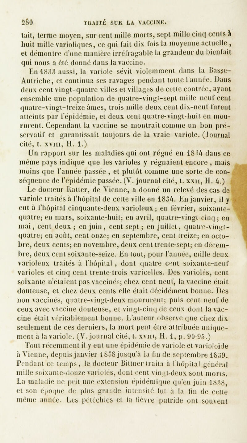 lait, lermc moyen, sur cent mille morts, sept mille cinq cents à huit mille varioliques, ce qui fait dix l'ois la moyenne actuelle , et démontre d'une manière irréfragable la grandeur du bienfait qui nous a été donné dans la vaccine. En 1833 aussi, la variole sévit violemment dans la Basge- Auiriche, et continua ses ravages pendant toute l'année. Dans deux cent vingt-quatre villes et villages de cette contrée, ayant ensemble une population de quatre-vingt-sept mille neuf cent quatre-vingt-treize âmes, trois mille deux cent dix-neuf furent atteints par l'épidémie, cl deux cciu quatre-vingt-huit en mou- rurent. Cependant la vaccine se montrait comme un bon pré- servatif et garantissait toujours de la vraie variole. (Journal cité, t. xviii, II. 1.) Un rapport sur les maladies qui ont régné en 1834 dans ce même pays indique que les varioles y régnaient encore , mais moins que l'année passée , et plutôt comme une sorte de con- séquence de l'épidémie passée. (V. journal cilé, t. xxn, H. 4.) Le docteur Ratler, de Vienne, a donné un relevé des cas de variole traités à l'hôpital de celte ville en 1834. En janvier, il y eut à l'hôpital cinquante-deux varioleux ; en février, soixante- quatre; en mars, soixante-huit; en avril, quatre-vingt-cinq; en mai, cent deux ; en juin , cent sept ; en juillet, quatre-vingt- quatre; en août, cent onze; en septembre, cent treize; en octo- bre, deux cents; en novembre, deux cent trente-sept; en décem- bre, deux cent soixante-seize. En tout, pour l'année, mille deux varioleux traités a l'hôpital , dont quatre c<jnl soixante-neuf varioles et cinq cent trente-trois varicelles. Des varioles, cent soixante n'étaient pas vaccinés; chez cent neuf, la vaccine était douteuse, et chez deux cents elle était décidément bonne. Des non vaccinés, quatre-vingt-deux moururent; puis cent neuf de ceux avec vaccine douteuse, et vingt-cinq de ceux dont la vac- cine était véritablement bonne. L'auteur observe que chez dix seulement de ces derniers, la mort peut être attribuée unique- ment à la variole. (V. journal cité, t. xviii, H. 1, p. 90-95.) Tout récemment il y eut une épidémie de variole et varioloïde à Vienne, depuis janvier 1838 jusqu'à la fin de septembre 1839. rendant ce temps, le docteur Bittnertraita à l'hôpital général mille soixante-douze varioles, dont cent vingt-deux sont morts. La maladie ne prit une extension épidémique qu'en juin 1838, et son époque de plus grande intensité lut à la fin do celte même année. Les pétéchies et la lièvre putride ont souvent