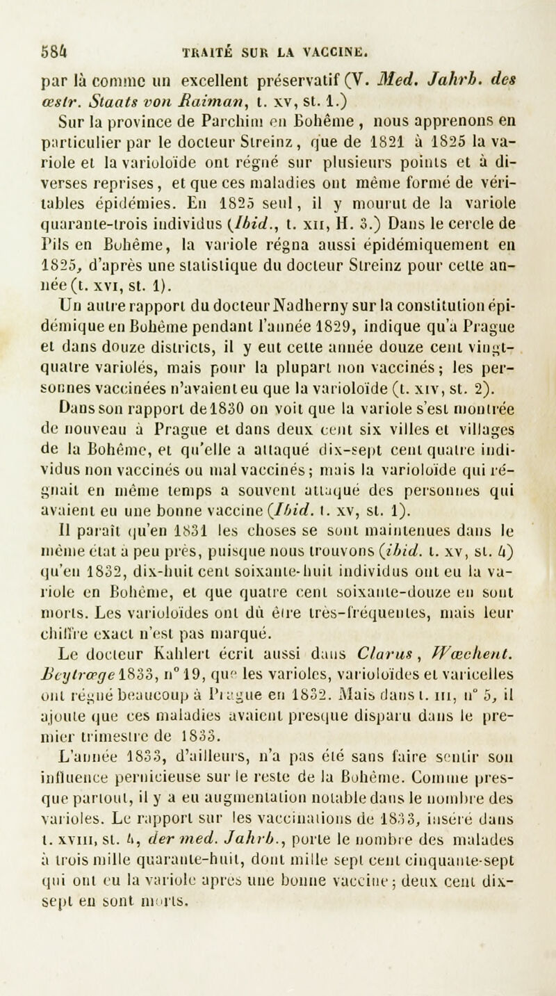par là comme un excellent préservatif (V. Med. Jahrb. des œstr. Staats von Raiman, t. xv, st. 1.) Sur la province de Parchiin en Bohême , nous apprenons en particulier par le docleur Sireinz, que de 1821 à 1825 la va- riole et la varioloïde ont régné sur plusieurs points et à di- verses reprises, et que ces maladies ont même formé de véri- tables épidémies. En 1825 seul, il y mourut de la variole quarante-trois individus (Ibid., t. xn, H. 3.) Dans le cercle de Fils en Bohême, la variole régna aussi épidémiquement en 1825, d'après une statistique du docleur Sireinz pour celle an- née (t. xvi, st. 1). Un autre rapport du docteur Nadherny sur la constitution épi- démique en Bohême pendant l'année 1829, indique qu'a Prague et dans douze districts, il y eut celte année douze cent vingt- quatre varioles, mais pour la plupart non vaccinés; les per- sonnes vaccinées n'avaient eu que la varioloïde (t. xiv, st. 2). Dans son rapport de 1830 on voit que la variole s'est montrée de nouveau à Prague et dans deux cent six villes et villages de la Bohême, et qu'elle a attaqué dix-sept cent quatre indi- vidus non vaccinés ou mal vaccinés; mais la varioloïde qui ré- gnait en même temps a souvent attaqué des personnes qui avaient eu une bonne vaccineÇlbid. I. xv, st. 1). Il paraît qu'en 1831 les choses se sont maintenues dans le même état a peu près, puisque nous trouvons (ibid. t. xv, si. U) qu'eu 1832, dix-huit cenl soixante-huil individus ont eu la va- riole en Bohème, et que quatre cenl soixante-douze en sont morts. Les varioloïdes ont dû être très-fréquentes, mais leur chiffre exact n'est pas marqué. Le docteur Kahlert écrit aussi dans Clarus, Wœchent. Beytrœge 1833, n° 19, que les varioles, varioloïdes et varicelles ont régné beaucoup à Pi ague en 1832. Mais dans t. ni, u° 5, il ajoute que ces maladies avaient presque disparu dans le pre- mier trimestre de 1833. L'année 1833, d'ailleurs, n'a pas élé sans faire sentir son influence pernicieuse sur le reste de la Bohème. Connue pres- que partout, il y a eu augmentation notable dans le nombre des varioles. Le rapport sur les vaccinations de 1833, inséré dans t. xviii, si. '>, dermed. Jahrb., porte le nombre des malades à trois mille quarante-huit, dont mille sept cenl cinquanie-sept qui ont eu la variole après une bonne vaccine; deux cenl dix- sept en sont morts.