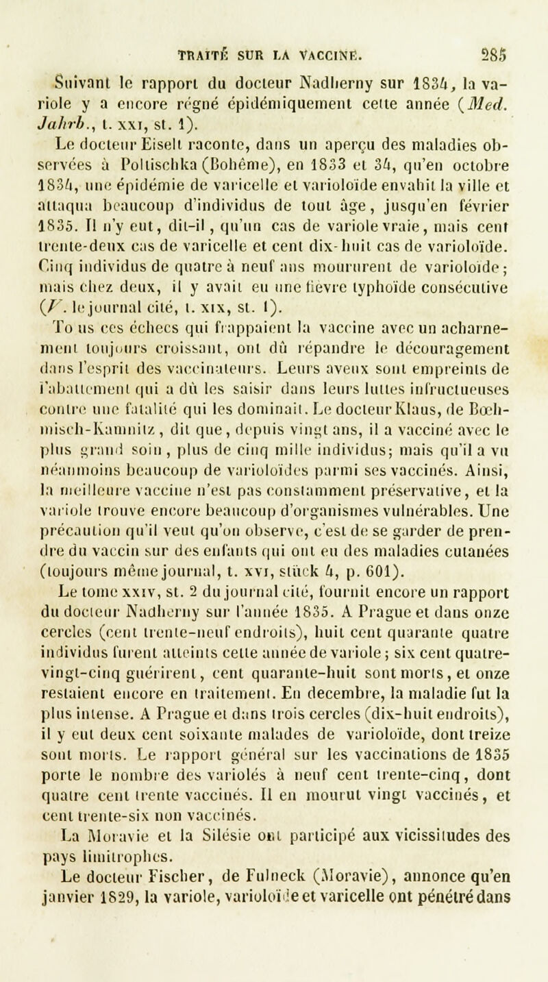 Suivant le rapport du docteur Nadherny sur 1834, la va- riole y a encore régné épidéniiquement celte année {Sied. Jahrb., I. xxi, st. 1). Le docteur Eiseli raconte, dans un aperçu des maladies ob- servées à Pollischka (Bohême), en 1833 et 34, qu'en octobre 1834, une épidémie de varicelle et varioloïde envahit la ville et attaqua beaucoup d'individus de tout âge, jusqu'en février 1835. Il n'y eut, dit-il, qu'un cas de variole vraie, mais cent trente-deux cas de varicelle et cent dix-huit cas de varioloïde. Cinq individus de quatre à neuf ans moururent de varioloïde; mais chez deux, il y avaii eu une lièvre typhoïde consécutive {V. le journal cité, t. xix, st. I). Tous ces échecs qui frappaient la vaccine avec un acharne- ment toujours croissant, ont dû répandre le découragement dans l'esprit des vaccinaleurs. Leurs aveux sont empreints de rabattement qui a dû les saisir dans leurs lunes infructueuses contre une fatalité qui les dominait. Le docteurKIaus, de Bœh- misch-Kamnilz, dit que, depuis vingt ans, il a vacciné avec le plus grand soin, plus de cinq mille individus; mais qu'il a vu néanmoins beaucoup de varioloïdes parmi ses vaccinés. Ainsi, la meilleure vaccine n'est pas constamment préservative, et la variole trouve encore beaucoup d'organismes vulnérables. Une précaution qu'il veut qu'on observe, c'est de se garder de pren- dre du vaccin sur des enfants qui ont eu des maladies cutanées (toujours même journal, t. xvi, slùxk 4, p. 601). Le tome xxiv, st. 2 du journal cité, fournit encore un rapport du docteur Nadlierny sur l'année 1835. A Prague et dans onze cercles (cent trente-neuf endroits), huit cent quarante quatre individus furent atteints celle année de variole ; six cent quatre- vingt-cinq guérirent, cent quarante-huit sont morts, et onze restaient encore en traitement. En décembre, la maladie fut la plus intense. A Prague ei dans trois cercles (dix-huit endroits), il y eut deux cent soixante malades de varioloïde, dont treize sont morts. Le rapport général sur les vaccinations de 1835 porte le nombre des varioles à neuf cent trente-cinq, dont quatre cent trente vaccinés. Il en mourut vingt vaccinés, et cent trente-six non vaccinés. La Moravie et la Silésie o»u participé aux vicissitudes des pays limitrophes. Le docteur Fischer, de Fulneck (Moravie), annonce qu'en janvier 1829, la variole, varioloïde et varicelle ont pénétré dans