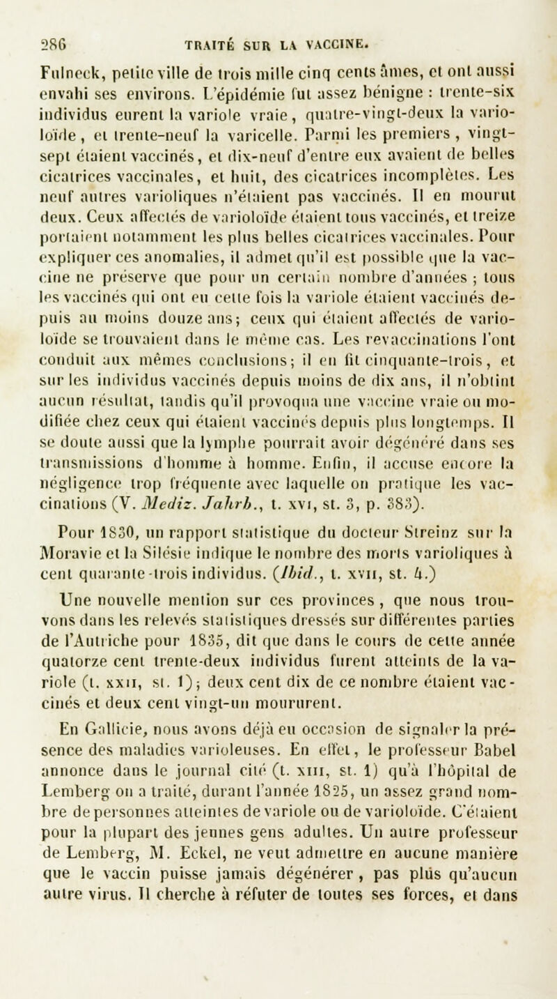 Fulneek, peiiic ville de trois mille cinq cents âmes, et ont aussi envahi ses environs. L'épidémie fut assez bénigne : trente-six individus eurent la variole vraie, quatre-vingt-deux la vario- loïde, et trente-neuf la varicelle. Parmi les premiers , vingt- sept étaient vaccinés, et dix-neuf d'entre eux avaient de belles cicatrices vaccinales, et huit, des cicatrices incomplètes. Les neuf autres varioliques n'étaient pas vaccinés. Il en mourut deux. Ceux affectés de varioloïde étaient tous vaccinés, et treize portaient notamment les plus belles cicairiees vaccinales. Pour expliquer ces anomalies, il admet qu'il est possible que la vac- cine ne préserve que pour un certain nombre d'années ; tous les vaccinés qui ont en celle fois la variole étaient vaccinés de- puis au moins douze ans; ceux qui étaient affectés de vario- loïde se trouvaient dans le même cas. Les revaccinations l'ont conduit aux mêmes conclusions; il en lit cinquante-trois, et sur les individus vaccinés depuis moins de dix ans, il n'obtint aucun résultat, tandis qu'il provoqua une vaccine vraie ou mo- difiée cbez ceux qui étaient vaccinés depuis plus longtemps. Il se doute aussi que la lymphe pourrait avoir dégénéré dans ses transmissions d'homme à homme. Enfin, il accuse encore la négligence trop fréquente avec laquelle on pratique les vac- cinations (V. Mediz. Jahrb., t. xvi, st. 3, p. 383). Pour 1830, un rapport statistique du docteur Streinz sur la Moravie cl la Silésie indique le nombre des morts varioliques à cent quarante-trois individus. (Ibid., l. xvn, st. U.) Une nouvelle mention sur ces provinces , que nous trou- vons dans les relevés statistiques dressés sur différentes parties de l'Autriche pour 1835, dit que dans le cours de celte année quatorze cent trente-deux individus furent atteints de la va- riole (t. xxn, si. 1); deux cent dix de ce nombre étaient vac- cinés et deux cent vingt-un moururent. En Gallicie, nous avons déjà eu occasion de signaler la pré- sence des maladies varioleuses. En effet, le professeur Babel annonce dans le journal cité (t. xm, st. 1) qu'à l'hôpital de Lemberg on a traité, durant l'année 1825, un assez grand nom- bre de personnes atteintes de variole ou de varioloïde. Celaient pour la plupart des jennes gens adultes. Un autre professeur de Lemberg, M. Eckel, ne veut admettre en aucune manière que le vaccin puisse jamais dégénérer, pas plus qu'aucun autre virus. Il cherche à réfuter de loutes ses forces, et dans