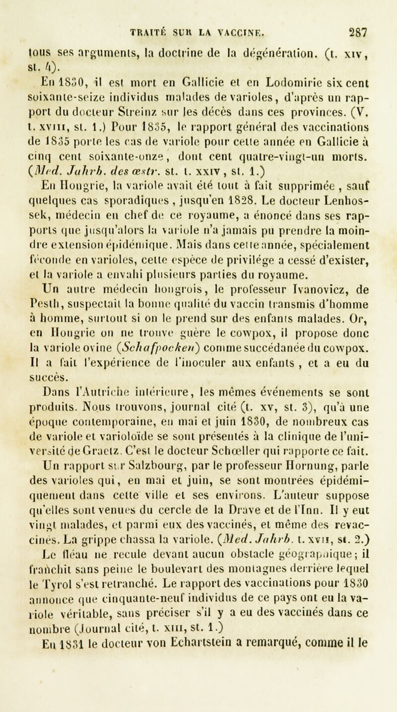 lous ses arguments, la docliïne de la dégénération. (t. xiv, si. 4). En 1830, il est mort en Gallicie et en Lodomirie six cent soixante-seize individus malades de varioles, d'après un rap- port du docteur Streinz sur les décès dans ces provinces. (V. I. xviii, st. 1.) Pour 1835, le rapport général des vaccinations de 1835 porte les cas de variole pour cette année en Gallicie à cinq cent soixante-onze, dont cent quatre-vingt-un morts. (Med. Juhrb. des œxtr. st. 1. xxiv , st. 1.) En Hongrie, la variole avait été tout à fait supprimée , sauf quelques cas sporadiques , jusqu'en 1828. Le docieur Lenhos- sek, médecin en chef de ce royaume, a énoncé dans ses rap- ports que jusqu'alors la variole n'a jamais pu prendre la moin- dre extension épidémique. Mais dans ceneannée, spécialement féconde en varioles, celte espèce de privilège a cessé d'exister, et la variole a envahi plusieurs parties du royaume. Un autre médecin hongrois, le professeur Ivanovicz, de Pesth, suspectait la bonne qualité du vaccin transmis d'homme à homme, surtout si on le prend sur des enfants malades. Or, en Hongrie on ne trouve guère le cowpox, il propose donc la variole ovine (Schafpoc/ten) comme succédanée du cowpox. Il a fait l'expérience de l'inoculer aux enfants , et a eu du succès. Dans l'Autriche intérieure, les mêmes événements se sont produits. Nous trouvons, journal cité (t. xv, st. 3), qu'à une époque contemporaine, en mai et juin 1830, de nombreux cas de variole et varioloïde se sont présentés à la clinique de l'uni- versité <jeGraetz. C'est le docteur Schceller qui rapporte ce fait. Un l'apport st.r Salzbourg, par le professeur Hornung, parle des varioles qui, en mai et juin, se sont montrées épidémi- quement dans celte ville el ses environs. L'auteur suppose qu'elles sont venues du cercle de la Drave et de l'Inn. I! y eut vingt malades, et parmi eux des vaccinés, et même des revac- cines. La grippe chassa la variole. (Med. Jahrb. t. xvn, si. 2.) Le fléau ne recule devant aucun obstacle géographique; il franchit sans peine le boulevarl des montagnes derrière lequel le Tyrol s'est retranché. Le rapport des vaccinations pour 1830 annonce que cinquante-neuf individus de ce pays ont eu la va- riole véritable, sans préciser s'il y a eu des vaccinés dans ce nombre (Journal cité, t. xm, st. 1.) Eu 1831 le docteur von Echartstein a remarqué, comme il le