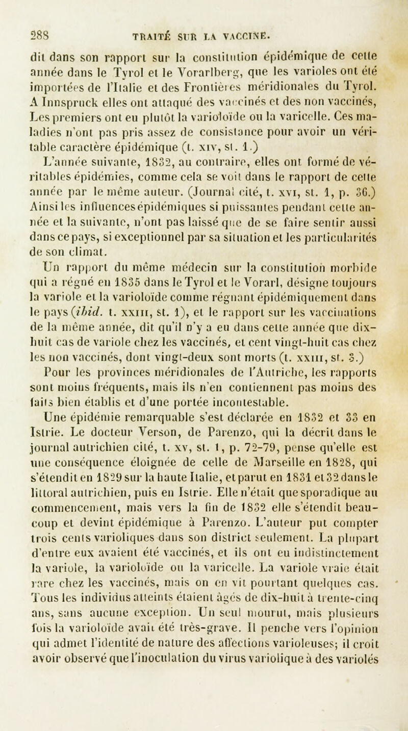 dil dans son rapport sur la consiiitilion épidémique de cette année dans le Tyrol el le Vorarlberg, que les varioles ont été importées de l'Italie et des Frontières méridionales du Tyrol. A Innspruck elles ont attaqué des vaccinés et des non vaccinés, Les premiers ont eu plutôt la varioloïde ou la varicelle. Ces ma- ladies n'ont pas pris assez de consistance pour avoir un véri- table caractère épidémique (t. xiv, si. 1.) L'année suivante, 1832, au contraire, elles ont formé de vé- ritables épidémies, comme cela se voit dans le rapport de celle année par le même auteur. (Journal cité, t. xvi, st. 1, p. 36.) Ainsi les influencesépidémiques si puissantes pendant cette an- née et la suivante, n'ont pas laissé que de se faire sentir aussi dans ce pays, si exceptionnel par sa situation et les particularités de son climat. Un rapport du même médecin sur la constitution morbide qui a régné eu 1835 dans le Tyrol et le Vorarl, désigne toujours la variole et la varioloïde comme régnant épidémiquemenl dans le pays (ibid. t. xxm, st. 1), et le rapport sur les vaccinations de la même année, dit qu'il n'y a eu dans celte année que dix- hu.it cas de variole chez les vaccinés, et cent vingt-huit cas chez les non vaccinés, dont vingt-deux sont morts (t. xxm, st. 3.) Pour les provinces méridionales de l'Autriche, les rapports sont inoins fréquents, mais ils n'en contiennent pas moins des (ails bien établis et d'une portée incontestable. Une épidémie remarquable s'est déclarée en 1832 et 33 en Islrie. Le docteur Verson, de Parenzo, qui la décrit dans le journal autrichien cité, t. xv, st. 1, p. 72-79, pense qu'elle est une conséquence éloignée de celle de Marseille en 1828, qui s'étendit en 1829 sur la haute Italie, et parut en 1831 et 32 dans le littoral autrichien, puis en Istrie. Elle n'était quesporadique au commencement, mais vers la fin de 1832 elle s'étendit beau- coup el devint épidémique à Parenzo. L'auteur put compter trois cenls varioliques dans son district seulement. La plupart d'entre eux avaient été vaccinés, et ils ont eu indistinctement la variole, la varioloïde ou la varicelle. La variole vraie était rare chez les vaccinés, mais on en vit pourtant quelques cas. Tous les individus atteints étaient âgés de dix-huit à trente-cinq ans, sans aucune excepiion. Un seul mourut, mais plusieurs fois la varioloïde avait été très-grave. Il penche vers l'opinion qui admet l'identité de nature des affections varioleuses; il croit avoir observé que l'inoculation du virus variolique à des varioles