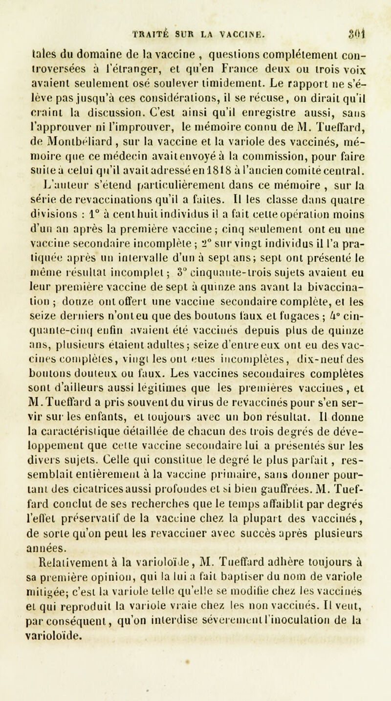 laies du domaine de la vaccine , questions complètement con- troversées à l'étranger, et qu'en Fiance deux ou trois voix avaient seulement osé soulever timidement. Le rapport ne s'é- lève pas jusqu'à ces considérations, il se récuse, on dirait qu'il craint la discussion. C'est ainsi qu'il enregistre aussi, sans l'approuver ni l'improuver, le mémoire connu de M. Tuelïard, de Montbéliard , sur la vaccine et la variole des vaccinés, mé- moire que ce médecin avaitenvoyéà la commission, pour faire suite à celui qu'il avait adressé en 1818 à l'ancien comité central. L'auteur s'étend particulièrement dans ce mémoire , sur la série de revaccinations qu'il a faites. Il les classe dans quatre divisions : 1° à cent huit individus il a fait celte opération moins d'un an après la première vaccine; cinq seulement ont eu une vaccine secondaire incomplète ; 2° sur vingt individus il l'a pra- tiquée après un intervalle d'un à sept ans; sept ont présenté le même résultat incomplet ; 3° cinquante-trois sujets avaient eu leur première vaccine de sept à quinze ans avant la bivaccina- tion ; douze ont offert une vaccine secondaire complète, et les seize derniers n'ont eu que des boutons faux et fugaces ; U° cin- quante-cinq enfin avaient été vaccinés depuis plus de quinze ans, plusieurs étaient adultes; seize d'entre eux ont eu des vac- cines complètes, vingt les oui eues incomplètes, dix-neuf des boulons douteux ou faux. Les vaccines secondaires complètes sont d'ailleurs aussi légitimes que les premières vaccines, et M. Tueffard a pris souvent du virus de revaccinés pour s'en ser- vir sur les enfants, ei toujours avec un bon résultat. Il donne la caractéristique détaillée de chacun des trois degrés de déve- loppement que celte vaccine secondaire lui a présentés sur les divers sujets. Celle qui constitue le degré le plus parfait, res- semblait entièrement à la vaccine primaire, sans donner pour- tant des cicatrices aussi profondes et m bien gauffrées. M. Tuef- fard conclut de ses recherches que le temps affaiblit par degrés l'effet préservatif de la vaccine chez la plupart des vaccinés, de sorte qu'on peul les revacciner avec succès après plusieurs années. Relativement à la varioloi'Je, M. Tueffard adhère toujours à sa première opinion, qui la lui a faii baptiser du nom de variole mitigée; c'est la variole telle qu'elle se modifie chez les vaccinés et qui reproduit la variole vraie chez les non vaccinés. Il veut, par conséquent, qu'on interdise sévèrement l'inoculation de la varioloïde.