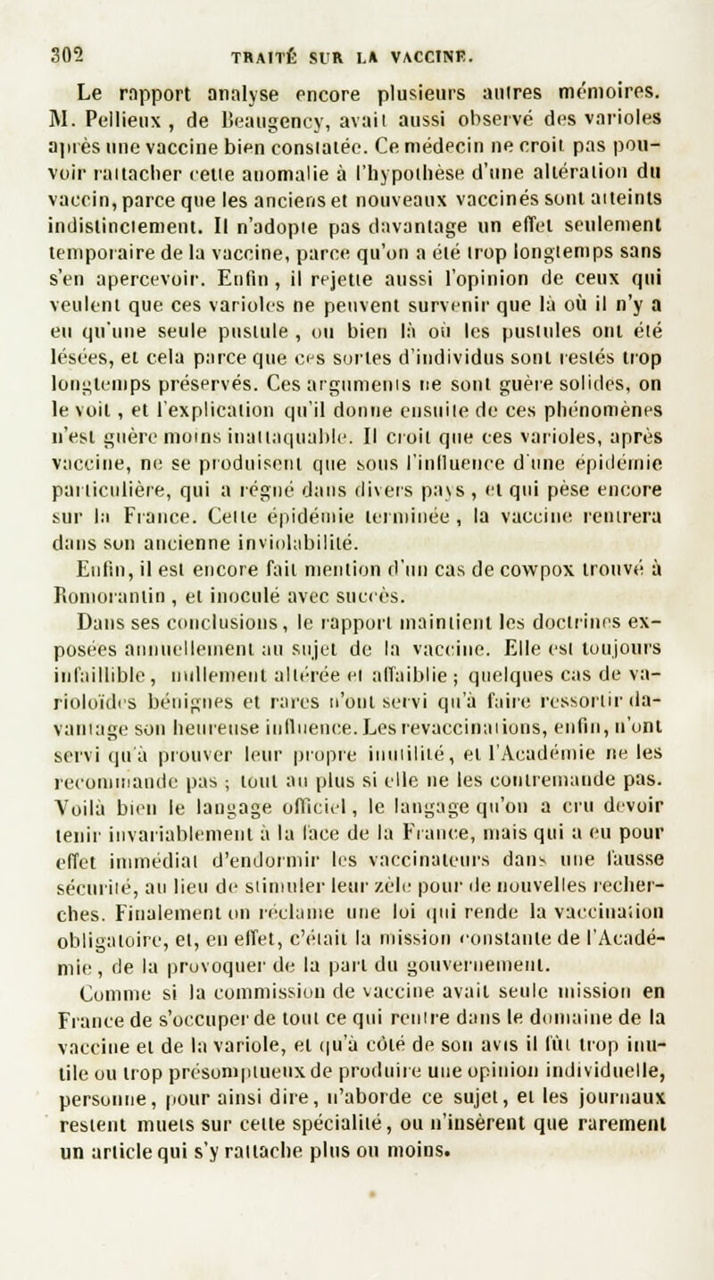 Le rapport analyse encore plusieurs autres mémoires. M. Pellieux , de Beaugenoy, avait aussi observé des varioles après une vaccine bien consiatée. Ce médecin ne croit pas pou- voir rattacher cette anomalie à l'hypothèse d'une altération du vaccin, parce que les anciens et nouveaux vaccinés sont atteints indistinctement. Il n'adopte pas davantage un effet seulement temporaire de la vaccine, parce qu'on a été trop longtemps sans s'en apercevoir. Enfin , il rejette aussi l'opinion de ceux qui veulent que ces varioles ne peuvent survenir que là où il n'y a eu qu'une seule pustule , ou bien là où les pustules ont été lésées, ei cela parce que ces sortes d'individus sont restés trop longtemps préservés. Ces arguments ne sont guère solides, on le voit, et l'explication qu'il donne ensuite de ces phénomènes n'est guère moins inattaquable. Il croit que ces varioles, après vaccine, ne se produisent que sous l'influence d'une épidémie particulière, qui a régné dans divers pays , et qui pèse encore sur la France. Celle épidémie terminée , la vaccine rentrera dans son ancienne inviolabilité. Enfin, il est encore fait mention d'un cas de cowpox trouvé à Romorantin , et inoculé avec succès. Dans ses conclusions, le rapport maintient les doctrines ex- posées annuellement au sujet de la vaccine. Elle est toujours infaillible, nullement altérée el affaiblie; quelques cas de va- rioloïdes bénignes et rares n'ont servi qu'à faire ressortir da- vantage son heureuse influence.Lesrevaccinations, enfin, n'ont servi qu'à prouver leur propre inutilité, el l'Académie ne les recommande pas ; tout au plus si elle ne les conireniande pas. Voilà bien le langage officiel, le langage qu'on a cru devoir tenir invariablement à la lace de la Fiance, mais qui a eu pour effet immédiat d'endormir les vaccinaieurs dans une fausse sécurité, au lieu de stimuler leur zèle pour de nouvelles recher- ches. Finalement on réclame une lui qui rende la vacciuaiion obligatoire, et, en effet, c'était la mission constante de l'Acadé- mie , de la provoquer de la pari du gouvernement. Comme si la commission de vaccine avait seule mission en France de s'occuper de tout ce qui rentre dans le domaine de la vaccine et de la variole, el qu'à côlé de son avis il fin trop inu- tile ou irop présomptueux de produire une opinion individuelle, personne, pour ainsi dire, n'aborde ce sujet, ei les journaux restent mueis sur celte spécialité, ou n'insèrent que rarement un article qui s'y rattache plus ou moins.