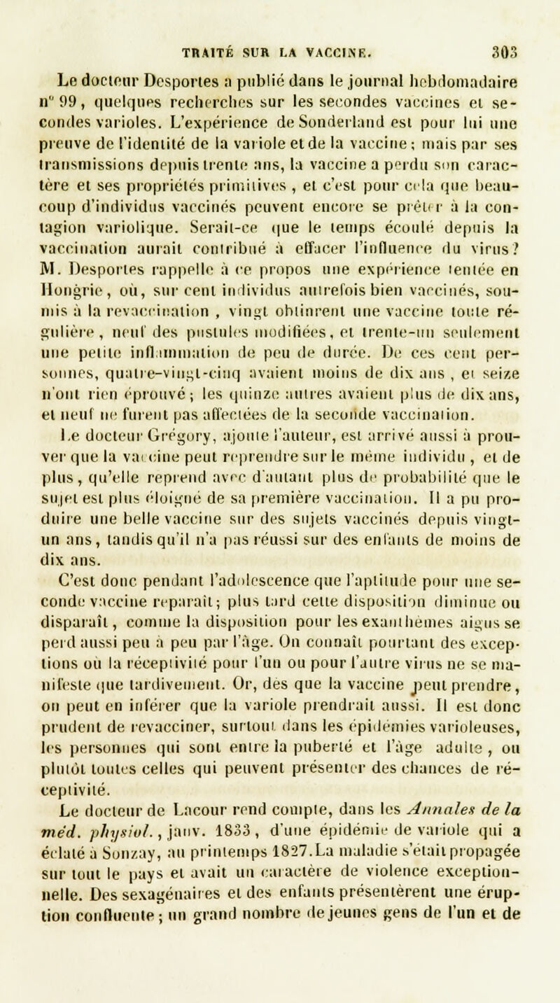 Le docteur Desportes ;i publié dans le journal hebdomadaire n99, quelques recherches sur les secondes vaccines el se- condes varioles. L'expérience de Sonderland est pour lui une preuve de l'identité de la variole et de la vaccine ; niais par ses transmissions depuis trente ans, la vaccine a perdu son carac- tère et ses propriétés primitives , et c'est pour cria que beau- coup d'individus vaccinés peuvent encore se prêter à la con- tagion variolique. Serait-ce que le temps écoulé depuis la vaccination aurait contribué à effacer l'influence du virus? M. Desportes rappelle à ce propos mie expérience lentée en Hongrie, où, sur cent individus autrefois bien vaccinés, sou- mis à la revaccination , vingt obtinrent une vaccine toute ré- gulière, neuf des pustules modifiées, et trente-un seulement une petite inflammation de peu de durée. De ces cent per- sonnes, quatre-vingt-cinq avaient moins de dix ans , ei seize n'ont rien éprouvé; les quinze antres avaient plus de dix ans, el neuf ne furent pas affectées de la seconde vaccination. I.e docteur Gregory, ajoute l'auteur, est arrivé aussi à prou- ver que la vai cine peut reprendre sur le même individu , et de plus, qu'elle reprend avec d'autant plus de probabilité que le sujet est plus éloigné de sa première vaccination. Il a pu pro- duire une belle vaccine sur des sujets vaccinés depuis vingt- un ans, tandis qu'il n'a pas réussi sur des enfants de moins de dix ans. C'est donc pendant l'adolescence que l'aptitude pour une se- conde vaccine reparait; plus lard celle disposition diminue ou disparaît, comme la disposition pour les exanthèmes aigus se perd aussi peu a peu par l'âge. On connaît pourtant des excep- tions où la réceptivité pour l'un ou pour l'autre virus ne se ma- nifeste que tardivement. Or, des que la vaccine peut prendre, on peut en inférer que la variole prendrait aussi. Il esl donc prudent de revacciner, surtout dans les épidémies varioleuses, les personnes qui sonl entre la puberté et l'âge adulte, ou plutôt toutes celles qui peuvent présenter des chances de ré- ceptivité. Le docteur de Lacour rend compte, dans les Annales de la méd. physiol., janv. 1833 , d'une épidémie de variole qui a éclaté à Sonzay, au printemps 1827.La maladie s'était propagée sur tout le pays et avait un caractère de violence exception- nelle. Des sexagénaires et des enfants présentèrent une érup- tion conflueute; un grand nombre déjeunes gens de l'un et de