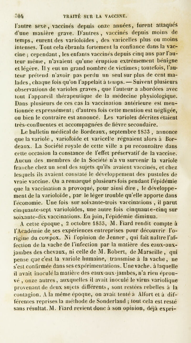 l'autre sexe, vaccinés depuis onze années, (tirent attaqtiés d'une manière grave. D'autres , vaccinés depuis moins de temps, eurent des varioloïdes , des varicelles plus ou moins intenses. Tout cela ébranla fortement la confiance dans la vac- cine ; cependant, les enfanis vaccinés depuis cinq ans par l'au- teur même, n'avaient qu'une éruption extrêmement bénigne et légère. Il y eut un grand nombre de victimes; toutefois, l'au- teur prétend n'avoir pas perdu un seul sur plus de cent ma- lades , chaque fois qu'on l'appelait à temps. — Suivent plusieurs observations de varioles graves, que l'auteur a abordées avec tout l'appareil thérapeutique de la médecine physiologique. Dans plusieurs de ces cas la vaccination antérieure est men- tionnée expressément; d'autres fois cette mention est négligée, ou bien le contraire est annoncé. Les varioles décrites étaient irès-confluenies et accompagnées de fièvre secondaire. Le bulletin médical de Bordeaux, septembre 1833 , annonce que la variole , varioloïde et varicelle régnaient alors à Bor- deaux. La Société royale de cette ville a pu reconnaître dans cette occasion la constance de l'effet préservatif de la vaccine. Aucun des membres de la Société n'a vu survenir la variole franche chez un seul des sujets qu'ils avaient vaccinés, et chez lesquels ils avaient consialé le développement des pustules de vraie vaccine. On a remarqué plusieurs fois pendant l'épidémie que la vaccination a provoqué, pour ainsi dire , le développe- ment de la varioloide, par le léger trouble qu'elle apporte dans l'économie. Une fois sur soixante-trois vaccinations , il parut cinquante-sept varioloïdes, une autre fois cinquante-cinq sur soixante-dix vaccinations. Eu juin, l'épidémie diminua. A cette époque, 2 octobre 1833, M. Fiard rendit compte à l'Académie de ses expériences entreprises pour découvrir l'o- rigine ducowpox. Ni l'opinion de Jenner , qui fait naître l'af- fection de la vache de l'infection par la matière des eaux-aux- jainbes des chevaux, ni celle de M. Robert, de Marseille , qui pense que c'est la variole humaine, transmise à la vache, ne s'est confirmée dans ses expérimentations. Une vache, à laquelle il avait inoculé la matière des eaux-aux.jambes, n'a rien éprou- vé , onze autres, auxquelles il avait inoculé le virus variolique provenant de deux sujets différents, sont restées rebelles à la contagion. A la même époque, on avait tenté à Alfort et à dif- férentes reprises la méthode de Sonderland ; tout cela est resté sans résultat. M. Fiard revient donc à son opinion, déjà expri-