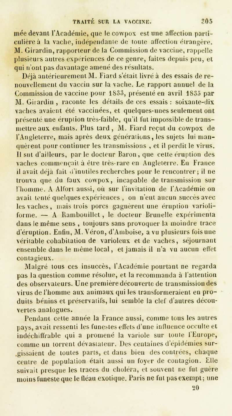 mée devant l'Académie, que le cowpox est une affection parti- culière à la vache, indépendante de toute affection étrangère. M. Girardin, rapporteur de la Commission de vaccine, rappelle plusieurs autres expériences de ce genre, faites depuis peu, et qui n'ont pas davantage amené des résultats. Déjà antérieurement M. Fiard s'était livré à des essais de re- nouvellement du vaccin sur la vache. Le rapport annuel de la Commission de vaccine pour 1833, présenté en avril 1835 par M. Girardin , raconte les détails de ces essais : soixante-dix vaches avaient été vaccinées, et quelques-unes seulement ont présenté une éruption très-faible, qu'il fut impossible de trans- mettre aux enfants. Plus tard , M. Fiard reçut du cowpox de l'Angleterre, mais après deux générations, les sujets lui man- quèrent pour continuer les transmissions , et il perdit le virus. Il sut d'ailleurs, par le docteur Baron, que cette éruption des vaches commençait à être très-rare en Angleterre. En France il avait déjà fait d'inutiles recherches pour le rencontrer; il ne trouva que du faux cowpox, incapable de transmission sur l'homme. A Alfort aussi, où sur l'invitation de l'Académie on avait tenté quelques expériences , on n'eut aucun succès avec les vaches, niais trois porcs gagnèrent une éruption varioli- forme. — A Rambouillet, le docteur Brunelle expérimenta dans le même sens , toujours sans provoquer la moindre trace d'éruption. Enfin, M. Véron, d'Amboise, a vu plusieurs fois une véritable cohabitation de varioleux et de vaches, séjournant ensemble dans le même local, et jamais il n'a vu aucun effet contagieux. Malgré tous ces insuccès, l'Académie pourtant ne regarda pas la question comme résolue, et la recommanda à l'attention des observateurs. Une première découverte de transmission des virus de l'homme aux animaux qui les transformeraient en pro- duits bénins et préservatifs, lui semble la clef d'autres décou- vertes analogues. Pendant celle année la France aussi, comme tous les autres pays, avait ressenti les funestes effets d'une influence occulte et indéchiffrable qui a promené la variole sur toute l'Europe, comme un torrent dévastateur. Des centaines d'épidémies sur- gissaient de toutes parts, et dans bien des contrées, chaque centre de population était aussi un foyer de contagion. Elle suivait presque les traces du choléra, et souvent ne fut guère moins funeste que le fléau exotique. Paris ne fut pas exempt; une 20