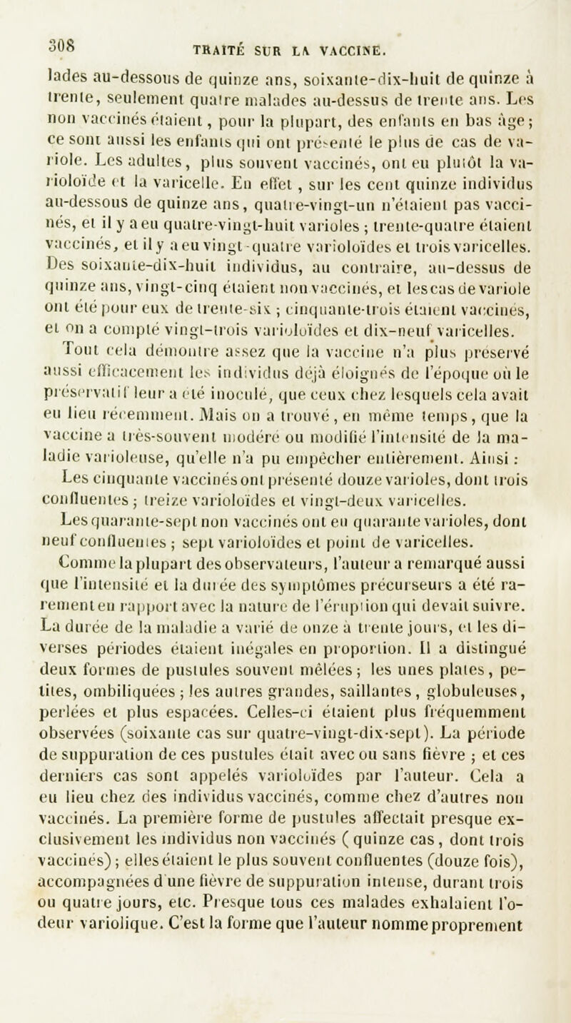 lades au-dessous de quinze ans, soixante-dix-liuit de quinze à irenle, seulement quatre malades au-dessus de trente ans. Les non vaccinés étaient, pour la plupart, des enfants en bas âge; ce sont aussi les enfants qui ont présenté le plus de cas de va- riole. Les adultes, plus souvent vaccinés, ont eu pluiôt la va- rioloïde et la varicelle. En effet, sur les cent quinze individus au-dessous de quinze ans, quatre-vingt-un n'étaient pas vacci- nés, et il y a eu quatre-vingt-huit varioles ; trente-quatre étaient vaccinés, et il y a eu vingt quatre varioloïdes et trois varicelles. Des soixaute-dix-huil individus, au contraire, au-dessus de quinze ans, vingt-cinq étaient non vaccinés, et lescas de variole ont été pour eux de trente-six ; cinquante-trois étaient vaccines, et on a compté vingt-trois varioloïdes et dix-neuf varicelles. Tout cela démontre assez que la vaccine n'a plus préservé aussi efficacement les individus déjà éloignés de l'époque où le préservatif leur a été inoculé, que ceux chez lesquels cela avait eu lieu récemment. Mais on a trouvé, en même temps, que la vaccine a très-souvent modère ou modifié l'intensité de la ma- ladie varioleuse, qu'elle n'a pu empêcher entièrement. Ainsi : Les cinquante vaccinés ont présenté douze varioles, dont trois confluenles ; treize varioloïdes et vingt-deux varicelles. Les quarante-sept non vaccinés ont eu quarante varioles, dont neuf confluenles ; sept varioloïdes et point de varicelles. Comme la plupart des observateurs, l'auteur a remarqué aussi que l'intensité et la durée des symptômes précurseurs a été ra- rement eu rapport avec la nature de l'éruption qui devait suivre. La durée de la maladie a varié de onze à trente jours, et les di- verses périodes étaient inégales en proportion. Il a distingué deux formes de pustules souvent mêlées; les unes plaies, pe- tites, ombiliquées ; les autres grandes, saillantes , globuleuses, perlées et plus espacées. Celles-ci étaient plus fréquemment observées (soixante cas sur quatre-vingt-dix-sept). La période de suppuration de ces pustules était avec ou sans fièvre ; et ces derniers cas sont appelés varioloïdes par l'auteur. Cela a eu lieu chez des individus vaccinés, comme chez d'autres non vaccinés. La première forme de pustules affectait presque ex- clusivement les individus non vaccinés ( quinze cas, dont trois vaccinés); elles étaient le plus souvent confluenles (douze fois), accompagnées d'une fièvre de suppuration intense, durant trois ou quatre jours, etc. Presque tous ces malades exhalaient l'o- deur variolique. C'est la forme que l'auteur nomme proprement
