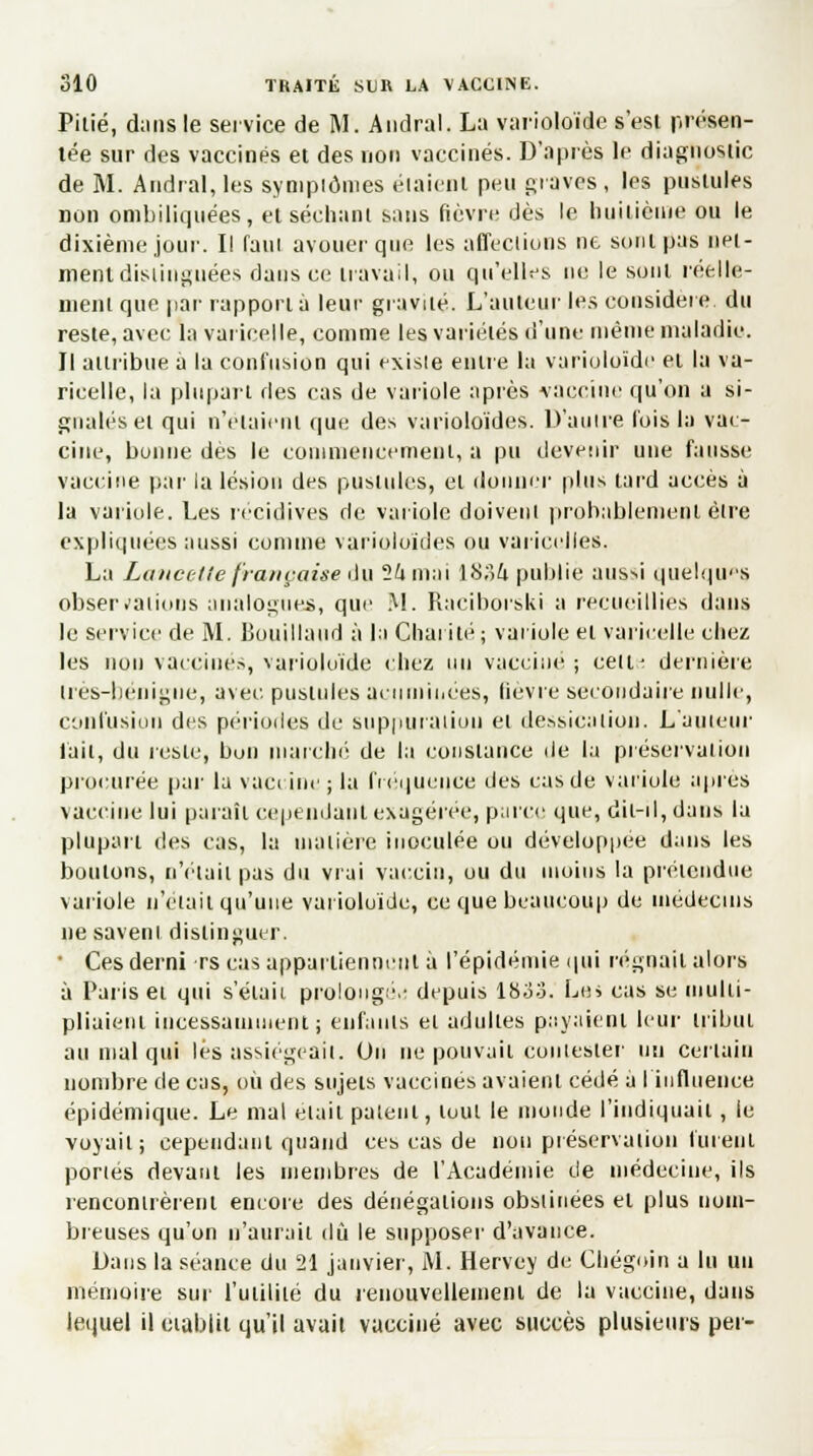 Pitié, dans le service de M. Audral. La varioloïde s'est présen- tée sur des vaccinés et des non vaccinés. D'après le diagnostic de M. Andral, les symptômes étaient peu graves , les pustules non ombiliquées, et séchant sans fièvre dès le huitième ou le dixième joui'. Il faut avouer que les affections ne sont pas nel- ment distinguées dans ce travail, ou qu'elles ne le sont réelle- ment que par rapporta leur gravité. L'auteur les considère, du reste, avec la varicelle, comme les variétés d'une même maladie. Il attribue à la confusion qui existe entre la varioloïde et la va- ricelle, la plupart des cas de variole après vaccine qu'on a si- gnalés et qui n'étaient que des varioloïdes. D'autre lois la vac- cine, bonne dès le commencement, a pu devenir une fausse vaccine par la lésion des pustules, et donner plus tard accès à la variole. Les récidives de variole doivent probablement être expliquées aussi comme varioloïdes ou varicelles. La Lancette française du 24 mai 18;ï6. publie aussi quelques observations analogues, que M. Raciborski a recueillies dans le service de M. Bouillattd à la Charité; variole et varicelle chez les non vaccinés, varioloïde chez un vaccine ; eeiu dernière très-bénigne, avec pustules acuminées, tievre secondaire nulle, confusion des périodes de suppuration et dessication. L'auteur l'ait, du reste, bon marché de la constance de la préservation procurée par la vaccine ; la fréquence des cas de variole après vaccine lui parait cependant exagérée, parce que, dit-il, dans la plupart des cas, la matière inoculée ou développée dans les boulons, n'était pas du vrai vaccin, ou du moins la prétendue variole n'était qu'une varioloïde, ce que beaucoup de médecins ne gavent distinguer. • Ces demi rs cas appartiennent à l'épidémie qui régnait alors à Paris et qui s'élaii prolongé.- depuis 1833. Le* cas se multi- pliaient incessamment; enfants et adultes payaient leur tribut au mal qui lés assiégeait. On ne pouvait contester un certain nombre de cas, où des sujets vaccinés avaient cédé a l'influence épidémique. Le mal elait patent, tout le monde l'indiquait, le voyait; cependant quand ces cas de non préservation furent portés devant les membres de l'Académie de médecine, ils rencontrèrent encore des dénégations obstinées et plus nom- breuses qu'on n'aurait dû le supposer d'avance. Dans la séance du 21 janvier, AI. Hervey de Chégoin a lu un mémoire sur l'utilité du renouvellement de la vaccine, dans lequel il établit qu'il avait vacciné avec succès plusieurs pet-