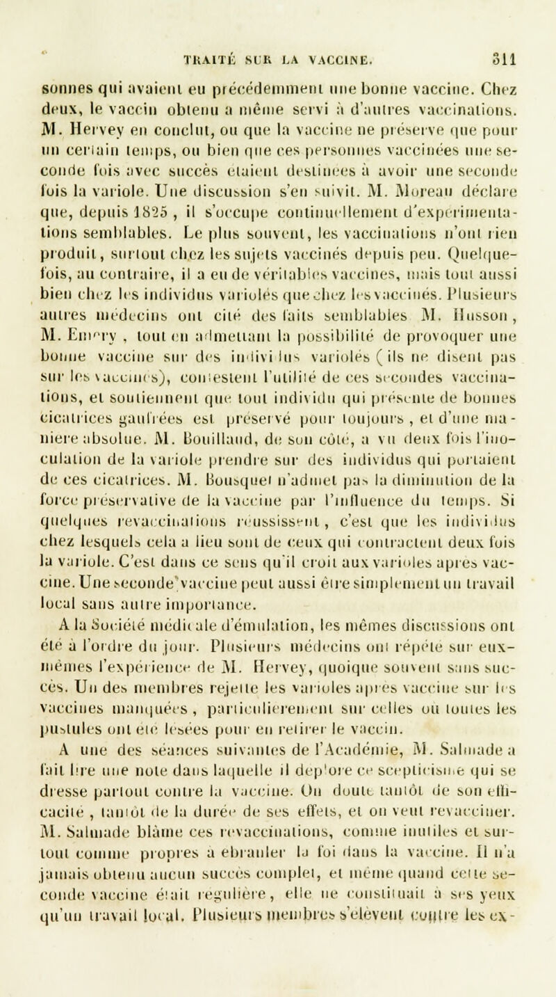 sonnes qui avaient eu précédemment une bonne vaccine. Chez deux, le vaccin obtenu a même servi à d'autres vaccinations. M. Hervey en conclut, ou que la vaccine ne préserve que pour un certain temps, ou bien que ces personnes vaccinées une se- conde fois avec succès étaient destinées à avoir une seconde- Ibis la variole. Une discussion s'en suivit. M. Moreau déclare que, depuis 1825 , il s'occupe continuellement d'expérimenta- tions semblables. Le plus souvent, les vaccinations n'ont rien produit, surtout chez les sujets vaccinés depuis peu. Quelque- fois, au contraire, il a eu de véritables vaccines, mais tout aussi bien chez les individus varioles que chez les vaccinés. Plusieurs autres médecins ont cité des laits semblables M. llusson, M. Eni'Ty . tout en admettant la possibilité de provoquer une bonne vaccine sur des indivi lus varioles ( ils ne disent pas sur les \aceiin s), COU lestent l'utililé de ces secondes vaccina- tions, et soutiennent que tout individu qui présente de bonnes cicatrices gaufrées est préservé pour toujours , et d'une ma- nière absolue. M. ISouillaud, de son côle, a vu deux fois l'ino- culation de la variole prendre sur des individus qui portaient de ces cicatrices. M. Bousque' n'admet pas la diminution de la force préservative de la vaccine par l'influence du temps. Si quelques revacciiiuiions réussissent, c'est que les individus chez lesquels cela a lieu sont de ceux qui contractent deux fois la variole. C'est dans ce sens qu'il croit aux varioles après vac- cine. Une seconde'vaccine peut aussi eue simplement un travail local sans autre importance. A la Société médit aie d'émulation, les mêmes discussions ont été à l'ordre du jour. Plusieurs médecins ont répète sur eux- mêmes l'expérience de M. Hervey, quoique souvent sans suc- cès. Un des membres rejette les varioles après vaccine sur les vaccines munquées , particulièrement sur celles ou toutes les pustules ont été lésées pour en retirer le vaccin. A une des séances suivantes de l'Académie, M.Salinadea l'ait lire une note dans laquelle il déplore ce scepticisme qui se dresse partout contre la vaccine. Ou doute tantôt de son elli- cacite , tantôt de la durée de ses effets, et ou veut revacciner. M. Salmade blâme ces revaccinations, comme inutiles et sur- tout comme propres a ébranler Ij foi dans la vaccine. Il n'a jamais obtenu aucun succès complet, et même quand celle se- conde vaccine était régulière, elle ne constituait à ses yeux qu'un travail local. Plusieurs membres s'elèveui contre les ex-