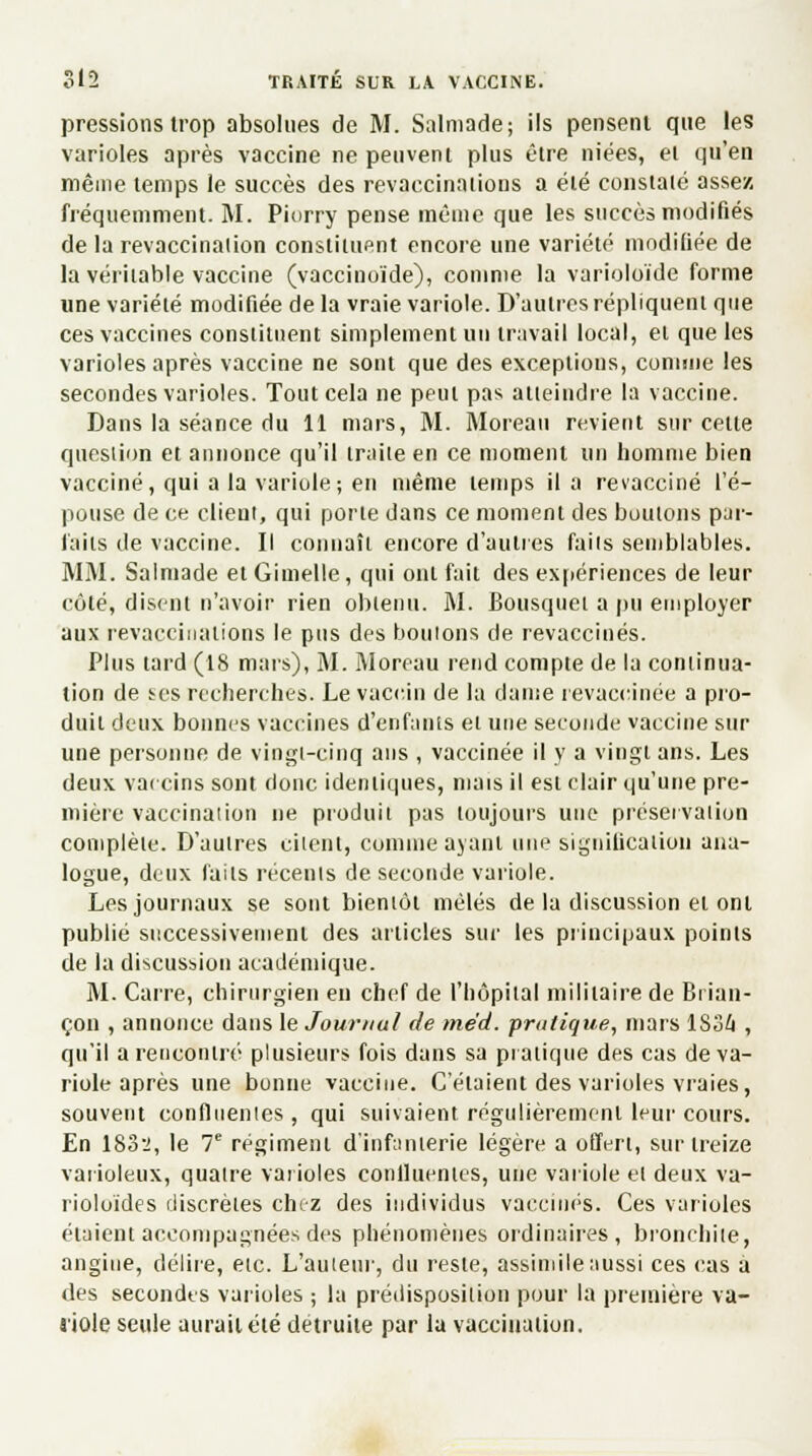 pressions trop absolues de M. Salmade; ils pensent que les varioles après vaccine ne peuvent plus être niées, et qu'en même temps le succès des revaccinations a été constaté assez fréquemment. M. Piorry pense même que les succès modifiés de la revaccination constituent encore une variété modifiée de la véritable vaccine (vaccinoïde), comme la varioloïde forme une variété modifiée de la vraie variole. D'autres répliquent que ces vaccines constituent simplement un travail local, et que les varioles après vaccine ne sont que des exceptions, connue les secondes varioles. Tout cela ne peut pas atteindre la vaccine. Dans la séance du 11 mars, M. Moreati revient sur cette question et annonce qu'il traite en ce moment un homme bien vacciné, qui a la variole; en même temps il a revacciné l'é- pouse de ce client, qui porte dans ce moment des boutons par- faits de vaccine. Il connaît encore d'autres faits semblables. MM. Salmade et Gimelle , qui ont fait des expériences de leur côté, disent n'avoir rien obtenu. M. Bousquet a pu employer aux revaccinations le pus des boutons de revaccinés. Plus tard (18 mars), M. Moreau rend compte de la continua- lion de tes recherches. Le vaccin de la dame revaccinée a pro- duit deux bonnes vaccines d'enfants et une seconde vaccine sur une personne de vingt-cinq ans , vaccinée il y a vingt ans. Les deux vaccins sont donc identiques, mais il est clair qu'une pre- mière vaccination ne produit pas toujours une préservation complète. D'autres citent, comme ayant une signification ana- logue, deux faits récents de seconde variole. Les journaux se sont bientôt mêlés de la discussion et ont publié successivement des articles sur les principaux points de la discussion académique. M. Carre, chirurgien en chef de l'hôpital militaire de Bi ian- çon , annonce dans le Journal de mëd. pratique, mars 1S34 , qu'il a rencontré plusieurs fois dans sa pratique des cas de va- riole après une bonne vaccine. C'étaient des varioles vraies, souvent conflnentes , qui suivaient régulièrement leur cours. En 1832, le 7e régiment d'infanterie légère a offert, sur treize vaiioleux, quatre varioles confluentes, une variole et deux va- rioloïdes discrètes chez des individus vaccinés. Ces varioles étaient accompagnées des phénomènes ordinaires, bronchite, angine, délire, etc. L'auteur, du reste, assimile aussi ces cas à des secondes varioles ; la prédisposition pour la première va- aiole seule aurait été détruite par la vaccination.