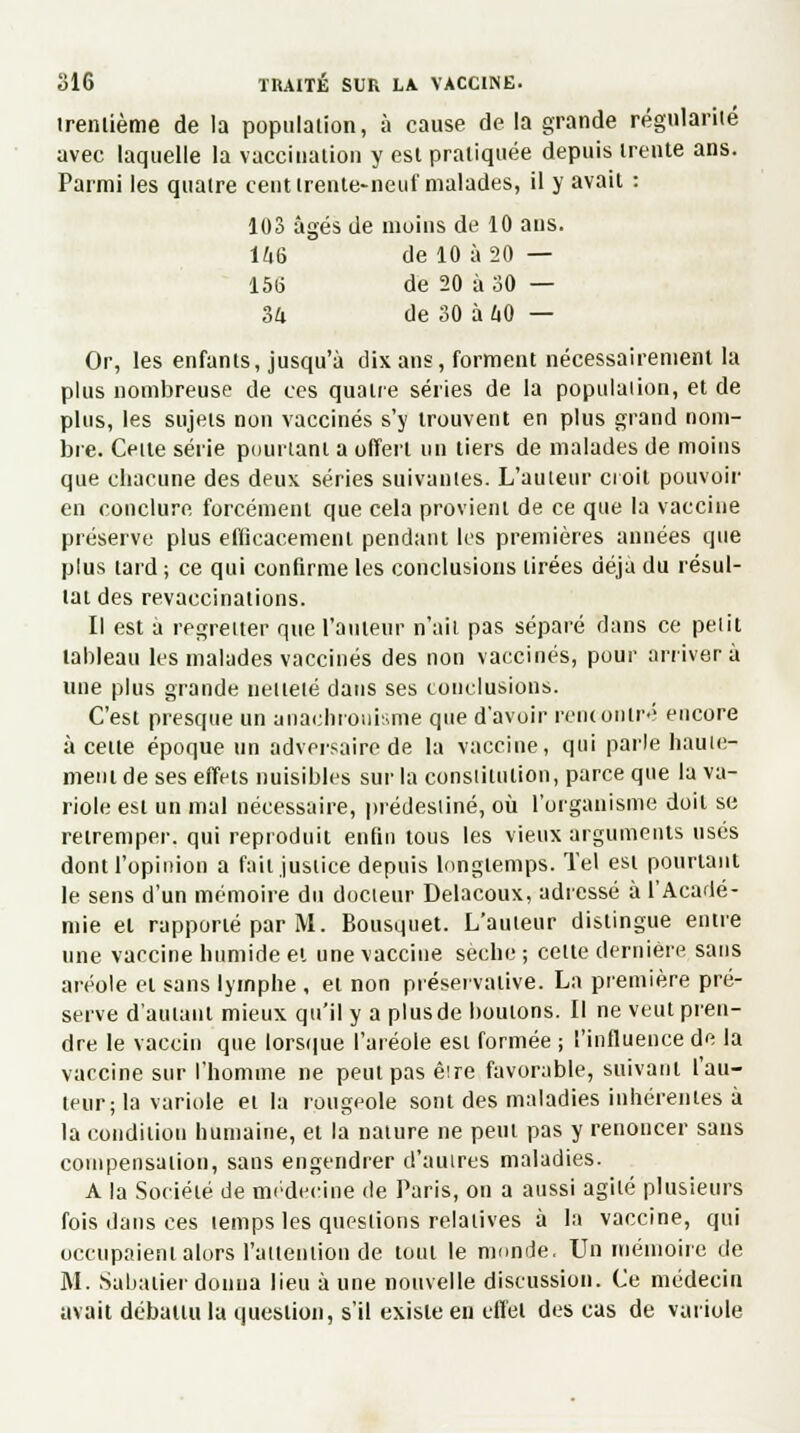 trentième de la population, à cause delà grande régularité avec laquelle la vaccination y est pratiquée depuis trente ans. Parmi les quatre cent trente-neuf malades, il y avait : 103 âgés de moins de 10 ans. 146 ' de 10 à 20 — 156 de 20 à 30 — 3a de 30 à 40 — Or, les enfants, jusqu'à dix ans, forment nécessairement la plus nombreuse de ces quatre séries de la population, et de plus, les sujets non vaccinés s'y trouvent en plus grand nom- bre. Cette série pourtant a offert un tiers de malades de moins que chacune des deux séries suivantes. L'auteur croit pouvoir en conclure forcément que cela provient de ce que la vaccine préserve plus efficacement pendant les premières années que plus tard ; ce qui confirme les conclusions tirées déjà du résul- tat des revaccinations. Il est à regretter que l'auteur n'ait pas séparé dans ce petit tableau les malades vaccinés des non vaccinés, pour arrivera une plus grande netteté dans ses conclusions. C'est presque un anachronisme que d'avoir rencontré encore à cette époque un adversaire de la vaccine, qui parle haute- ment de ses effets nuisibles sur la constitution, parce que la va- riole est un mal nécessaire, prédestiné, où l'organisme doit se retremper, qui reproduit enfin tous les vieux arguments usés dont l'opinion a fait justice depuis longtemps. Tel est pourtant le sens d'un mémoire du docteur Delacoux, adressé à l'Acadé- mie et rapporté par M. Bousquet. L'auteur distingue entre une vaccine humide et une vaccine sèche; cette dernière sans aréole et sans lymphe , et non préservative. La première pré- serve d'autant mieux qu'il y a plusde boutons. Il ne veut pren- dre le vaccin que lorsque l'aréole est formée ; l'influence de la vaccine sur l'homme ne peut pas êire favorable, suivant l'au- teur; la variole et la rougeole sont des maladies inhérentes à la condition humaine, et la nature ne peut pas y renoncer sans compensation, sans engendrer d'autres maladies. A la Société de médecine de Paris, on a aussi agité plusieurs fois dans ces temps les questions relatives à la vaccine, qui occupaient alors l'attention de tout le monde. Un mémoire de M. Sabalier donna lieu à une nouvelle discussion. Ce médecin avait débattu la question, s'il existe en effet des cas de variole