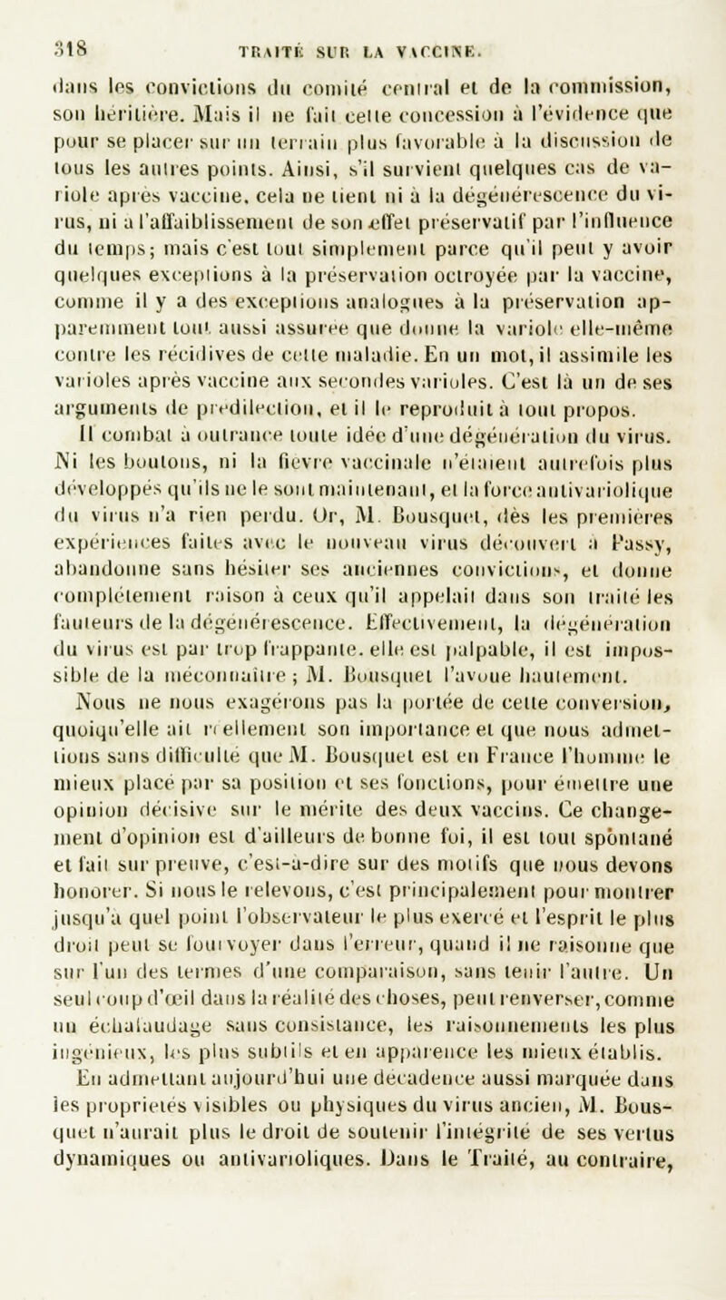 dans le* convictions du comité central et de la commission, son héritière. Mais il ne faii celte concession à l'évidence que pour se placer sur un terrain plus favorable à la discussion de lous les aulres points. Ainsi, s'il survient quelques cas de va- riole après vaccine, cela ne tient ni à la dégénérescence du vi- rus, ni a l'affaiblissement de son .effet préservatif par l'influence du temps; mais c'est tout simplement parce qu'il peut y avoir quelques exceptions à la préservation octroyée par la vaccine, comme il y a des exceptions analogues à la préservation ap- paremment ton', aussi assurée que donne la variole elle-même contre les récidives de celle maladie. En un mol, il assimile les varioles après vaccine aux secondes varioles. C'est là un de ses arguments de prédilection, et il le reproduit à loin propos. Il combat a outrance loule idée d'une dégénération du virus. J\i les boulons, ni la fièvre vaccinale n'étaient autrefois plus développés qu'ils ne le sont maintenant, et la force antivariolique du virus n'a rien perdu. Or, M. Bousquet, dès les premières expériences faites avec le nouveau virus découvert a Passy, abandonne sans hésiter ses anciennes convictions, et donne complètement raison à ceux qu'il appelai! dans son traité les fauteurs de la dégénérescence. Effectivement, la dégéneraiioii du virus esi par trop frappante, elle est palpable, il est impos- sible de la méconnaître; M. Bousquet l'avuue hautement. Nous ne nous exagérons pas la portée de celle conversion, quoiqu'elle ait réellement son importance et que nous admet- tions sans difficulté que M. Bousquet est eu Fiance l'homme le mieux placé par sa position et ses fonctions, pour émettre une opinion décisive sur le mérite des deux vaccins. Ce change- ment d'opinion esi d'ailleurs de bonne foi, il est loin spontané et fait sur preuve, c'esi-a-dire sur des moi ifs que nous devons honorer. Si nous le i élevons, c'est principalement pour montrer jusqu'à quel point l'observateur le plus exercé et l'esprit le plus droit peut se louivoyer daus l'erreur, quand i! ne raisonne que sur l'un des termes d'une comparaison, sans tenir faillie. Un seul coup d'oeil dans la réalité des choses, peut renverser, comme un éehaLiudage sans consistance, les raisonnements les plus ingénieux, les plus subiils et en apparence les mieux établis. En admettant aujourd'hui une décadence aussi marquée djns les propriétés visibles ou physiques du virus ancien, M, Bous- quet n'aurait plus le droit de soutenir l'iniegrité de ses vertus dynamiques ou antivarioliques. Dans le Traité, au contraire,