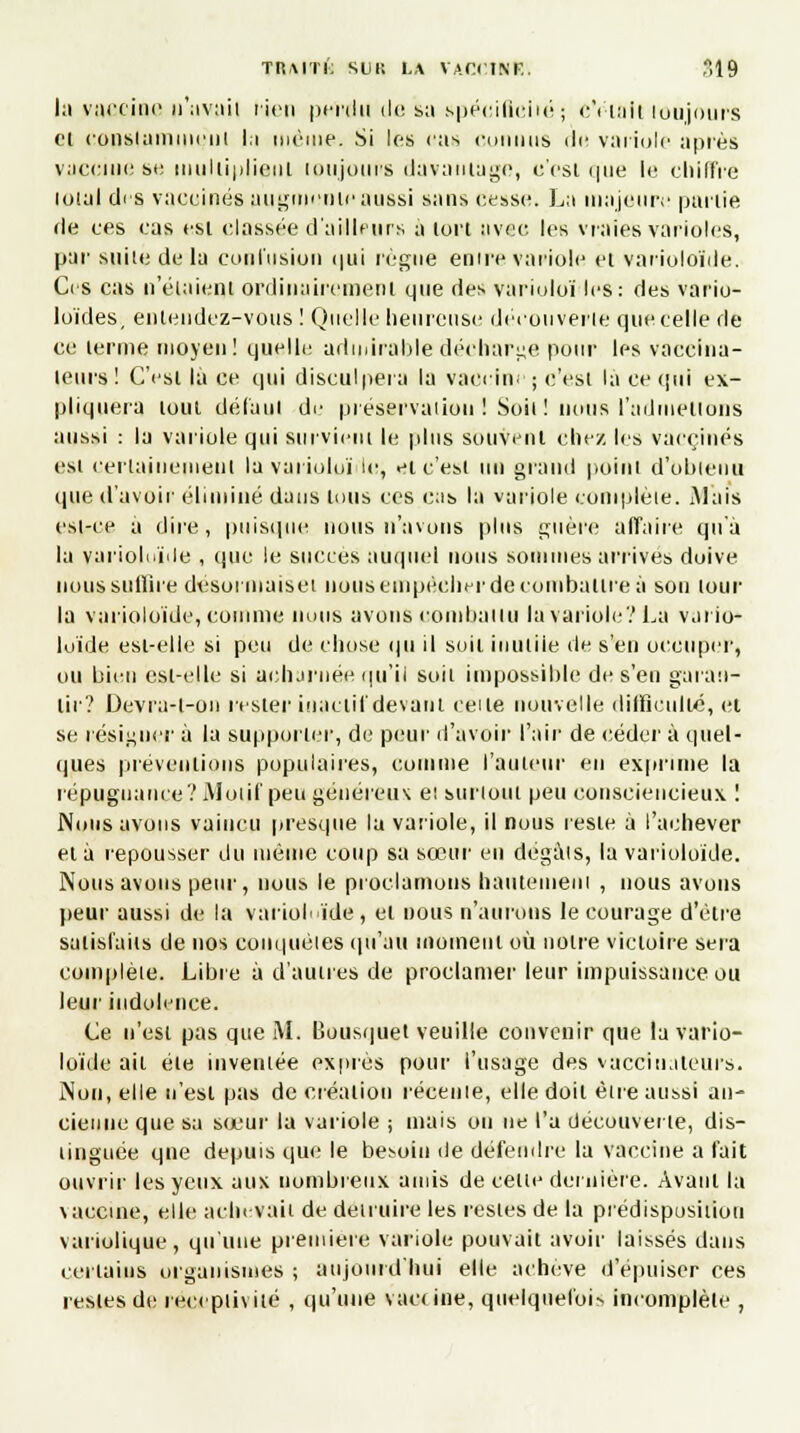 l;i vaccine n'avait rien pciifii de sa spécificité; cVtnjt loujours cl constamment la même. Si les cas connus do variole après vaccine se multiplient toujours davantage, c'est ipie le chiffre lotal dis vaccinés augmente aussi sans cesse. La majeure partie de ces cas est classée d'ailleurs à lort avec les vraies varioles, par suiie delà contusion qui règne entre variole et varioloïde. Ces cas n'étaient ordinairement que des varioloï les: des vario- loïdes, entendez-vous ! Quelle lienreuse découverte que celle de ce terme moyen! quelle admirable décharge pour les vaccina- leurs ! C'est là ce qui disculpera la vaccine ; c'est là ce qui ex- pliquera tout défaut de préservation ! Soit ! nous l'admettons aussi : la variole qui survient le plus souvent chez les vaccinés est certainement la varioloï le, et c'est un grand point d'obtenu que d'avoir éliminé dans tous ces cas la variole complète. Mais est-ce a dire, puisque nous n'avons plus guère affaire qu'à la varioluïile , que le succès auquel nous sommes arrivés doive nous suffire desormuiset nous empêcher de combattre à sou tour la varioloïde, comme nous avons combattu la variole? La vario- loïde est-elle si peu de chose qu il soit iuuliie de s'en occuper, ou bien est-elle si acharnée qu'il soit impossible de s'en garan- tir? Devra-l-on rester iuaciif devant ceite nouvelle difficulté, et se résigner à la supporter, de peur d'avoir l'air de céder à quel- ques préventions populaires, comme l'auteur en exprime la répugnance? Motif peu généreux e! surtout peu consciencieux ! Nous avons vaincu presque la variole, il nous reste à l'achever et à repousser du même coup sa sœur en dégâts, la varioloïde. Nous avons peur, nous le proclamons hautement , nous avons peur aussi de la varioloïde, et nous n'aurons le courage d'être satisfaits de nos conquêtes qu'au moment où notre victoire sera complète. Libre à d'autres de proclamer leur impuissance ou leur indolence. Ce n'est pas que M. Bousquet veuille convenir que la vario- loïde ail été inventée exprès pour l'usage des vueciuateurs. Non, elle n'est pas de création récente, elle doit être aussi an- cienne que sa sœur la variole ; mais on ne l'a découverte, dis- tinguée qne depuis que le besoin de défendre la vaccine a fait ouvrir les yeux aux nombreux amis de cette dernière. Avant la vaccine, elle achevait de détruire les restes de la prédisposition variolique, qu'une première variole pouvait avoir laissés dans certains organismes ; aujourd'hui elle achevé d'épuiser ces restes de réceptivité , qu'une vaccine, quelquefois incomplète ,