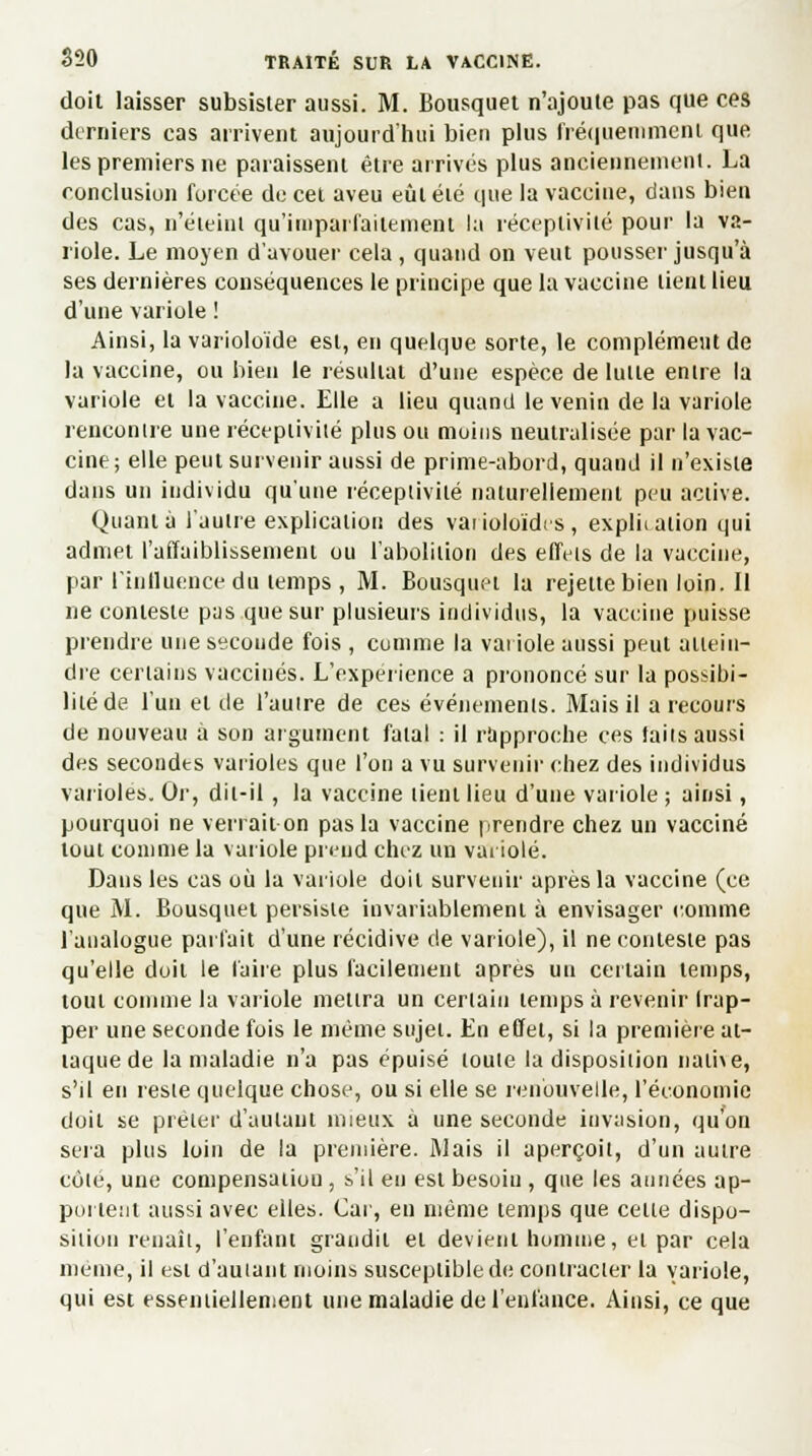 doit laisser subsister aussi. M. Bousquet n'ajoute pas que ces derniers cas arrivent aujourd'hui bien plus fréquemment que les premiers ne paraissent être arrivés plus anciennement. La conclusion forcée de cet aveu eût élé que la vaccine, dans bien des cas, n'éteint qu'imparfaitement la réceptivité pour la va- riole. Le moyen d'avouer cela , quand on veut pousser jusqu'à ses dernières conséquences le principe que la vaccine lient lieu d'une variole ! Ainsi, la varioloïde est, en quelque sorte, le complément de la vaccine, ou bien le résultat d'une espèce de lutte entre la variole et la vaccine. Elle a lieu quand le venin de la variole rencontre une réceptivité plus ou moins neutralisée par la vac- cine; elle peut survenir aussi de prime-abord, quand il n'existe dans un individu qu'une réceptivité naturellement peu active. Quanta l'autre explication des vaiioloïdes, explii ation qui admet l'affaiblissement ou l'abolition des effets de la vaccine, par l'influence du temps , M. Bousquet la rejettebienloin.il ne conteste pas que sur plusieurs individus, la vaccine puisse prendre une seconde fois , comme la variole aussi peut attein- dre certains vaccinés. L'expérience a prononcé sur la possibi- lité de l'un et de l'autre de ces événements. Mais il a recours de nouveau à son argument fatal : il rapproche ces laits aussi des secondes varioles que l'on a vu survenir chez des individus varioles. Or, dit-il , la vaccine tient lieu d'une variole ; ainsi, pourquoi ne verrait on pas la vaccine prendre chez un vacciné tout comme la variole prend chez un variole. Dans les cas où la variole doit survenir après la vaccine (ce que M. Bousquet persiste invariablement à envisager comme l'analogue parlait d'une récidive de variole), il ne conteste pas qu'elle doit le faire plus facilement après un certain temps, tout comme la variole mettra un certain temps a revenir Irap- per une seconde fois le même sujet. En effet, si la première at- taque de la maladie n'a pas épuisé toute la disposition name, s'il en reste quelque chose, ou si elle se renouvelle, l'économie doit se prêter d'autant mieux à une seconde invasion, qu'on sera plus loin de la première. Mais il aperçoit, d'un antre côté, une compensation , s'il en est besoin , que les années ap- pui Lent aussi avec elles. Car, en même temps que cette dispo- sition renaît, l'enfant grandit et devient homme, et par cela même, il est d'autant moins susceptible de contracter la variole, qui est essentiellement une maladie de l'enfance. Ainsi, ce que