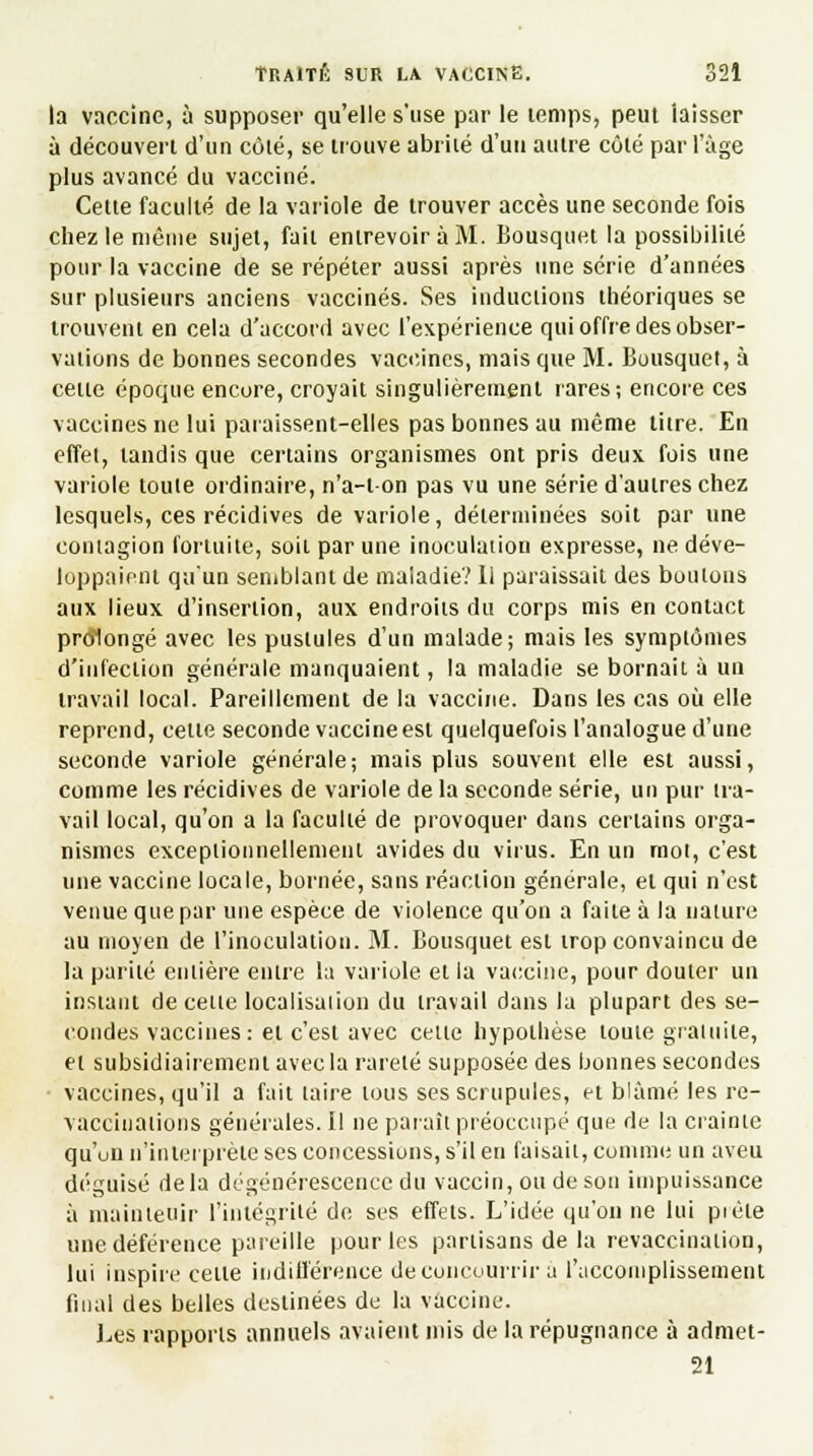 la vaccine, à supposer qu'elle s'use par le temps, peut laisser à découvert d'un côté, se trouve abrité d'un autre côté par l'âge plus avancé du vacciné. Cette faculté de la variole de trouver accès une seconde fois chez le môme sujet, fait entrevoir à M. Bousquet la possibilité pour la vaccine de se répéter aussi après une série d'années sur plusieurs anciens vaccinés. Ses inductions théoriques se trouvent en cela d'accord avec l'expérience qui offre des obser- vations de bonnes secondes vaccines, mais que M. Bousquet, à cette époque encore, croyait singulièrement rares; encore ces vaccines ne lui paraissent-elles pas bonnes au même titre. En effet, tandis que certains organismes ont pris deux fois une variole toute ordinaire, n'a-ton pas vu une série d'autres chez lesquels, ces récidives de variole, déterminées soit par une contagion fortuite, soit par une inoculation expresse, ne déve- loppaient qu'un semblant de maladie? Ii paraissait des boulons aux lieux d'insertion, aux endroits du corps mis en contact prolongé avec les pustules d'un malade; mais les symptômes d'infection générale manquaient, la maladie se bornait à un travail local. Pareillement de la vaccine. Dans les cas où elle reprend, cette seconde vaccine est quelquefois l'analogue d'une seconde variole générale; mais plus souvent elle est aussi, comme les récidives de variole de la seconde série, un pur tra- vail local, qu'on a la faculté de provoquer dans certains orga- nismes exceptionnellement avides du virus. En un mot, c'est une vaccine locale, bornée, sans réaction générale, et qui n'est venue que par une espèce de violence qu'on a faite à la nature au moyen de l'inoculation. M. Bousquet est trop convaincu de la parité entière entre la variole et la vaccine, pour douter un instant de cette localisation du travail dans la plupart des se- condes vaccines: et c'est avec cette hypothèse toute gratuite, et subsidiairemenl avec la rareté supposée des bonnes secondes vaccines, qu'il a fait taire tous ses scrupules, et blâmé les re- vaccïuations générales. Il ne paraît préoccupé que de la crainte qu'un n'interprète ses concessions, s'il en faisait, comme un aveu déguisé delà dégénérescence du vaccin, ou de son impuissance à maintenir l'intégrité de ses effets. L'idée qu'on ne lui pièle une déférence pareille pour les partisans de la revaccination, lui inspire cette indifférence de concourra a l'accomplissement final des belles destinées de la vaccine. Les rapports annuels avaient mis de la répugnance à admet- 21