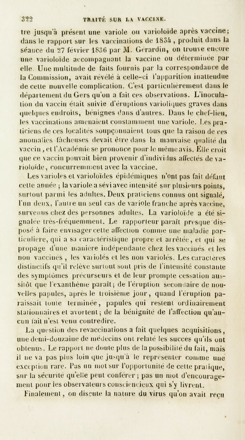 tre jusqu'à présent une variole ou varioloïde après vaccine; dans le rapport sur les vaccination* de 1834 , produit dans la séance du H7 février 1836 par M. Gérardin, on trouve encore une varioloïde accompagnant la vaccine ou déterminée par elle Une multitude de faits fournis par la correspondance de la Commission, avait révélé à celle-ci l'apparition inattendue de celle nouvelle complication. C'est particulièrement dans le département du Ger$ qu'on a fa il ces observations. L'inocula- lion du vaccin était suivie d'éruptions varioliques graves dans quelques endroits, bénignes dans d'autres. Dans le chef-lien, les vaccinations amenaient constamment une variole. Les pra- ticiens de ces localités soupçonnaient tous qui; la raison de ces anomalies fâcheuses devait êire dans la mauvaise qualité du vaccin , et l'Académie se prononce pour le même avis. Elle croit que ce vaccin pouvait bien provenir d'individus affectés de va- rioloïde, concurremment avec la vaccine. Les varioles et varioloïdes épidémiques n'ont pas fail défaut celte année ; la variole a sévi avec intensité sur plusieurs points, surtout parmi les adultes.Deux praticiens connus ont signalé, l'un deux, l'autre un seul cas de variole franche après vaccine, survenus chez des personnes adultes. La varioloïde a été si- gnalée très-fréquemment. Le rapporteur paraît presque dis- posé à faire envisager cette affection comme une maladie par- ticulière, qui a sa caractéristique propre et arrêtée, et qui se propage d'une manière indépendante chez les vaccinés et les non vaccinés , les vaiiolés et les non varioles. Les caractères disiineiifs qu'il relève surtout sont pris de l'intensité constante îles symptômes précurseurs et de leur prompte cessation aus- sitôt que l'exanthème paraît; de l'éruption secondaire de nou- velles papules, après le troisième jour, quand l'éruption pa- raissait loute teiminée, papules qui restent ordinairement stationnait es et avortent; de la bénignité de l'affection qu'au- cun lait n'est venu contredire. La question des revuccinalions a fait quelques acquisitions, une demi-douzaine de médecins oui relaie les succès qu'ils ont obtenus. Le rapport ne doute plus de la possibilité du lait, mais il ne va pas plus loin que jusqu'à le représenter comme une exception raie, l'as un mot sur l'opportunité de celte pratique, sur la sécurité qu'elle peut conférer; pas un mot d'encourage- nieni pour les observateurs consciencieux qui s'y livrent. Finalemenl, on discute la nature du virus qu'on avait reçu