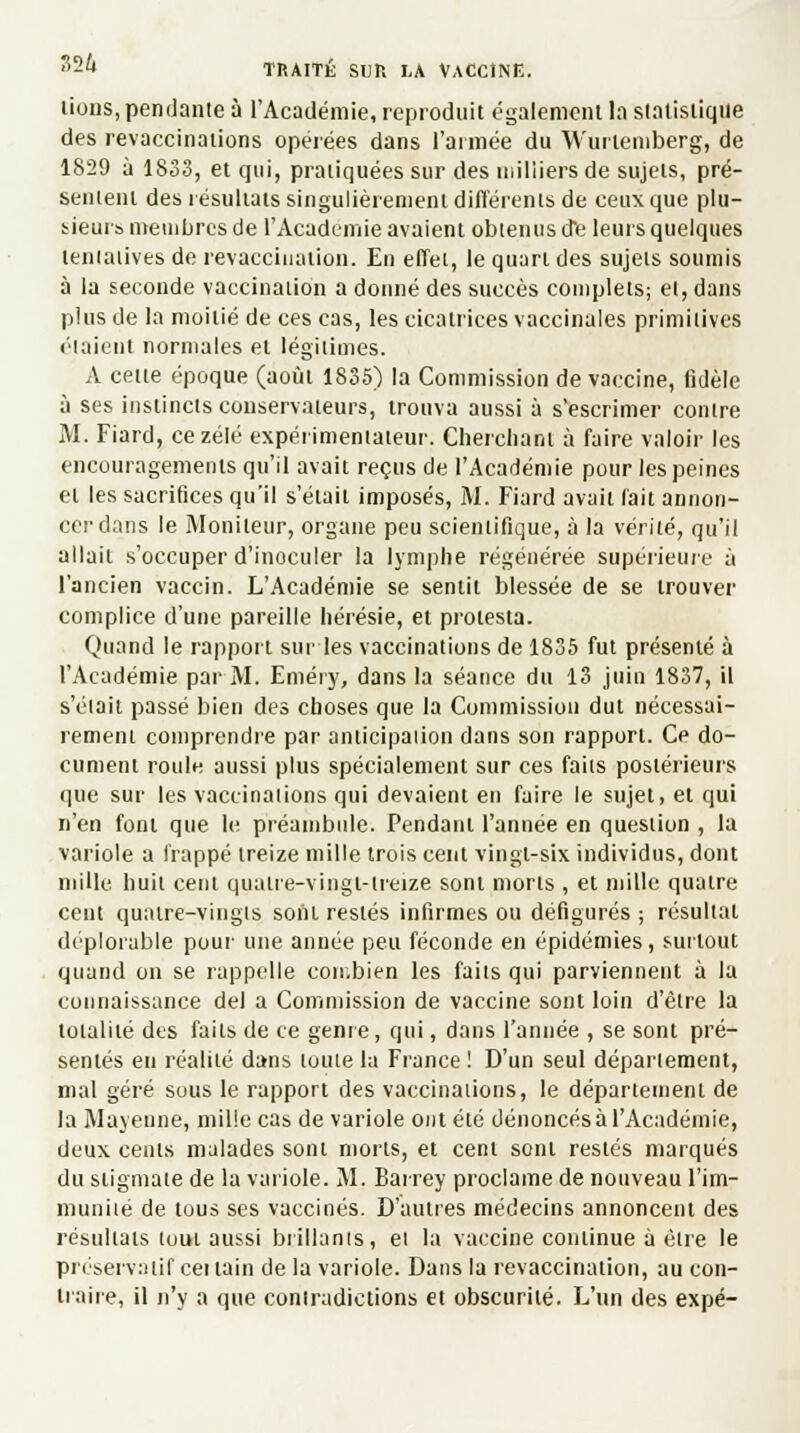 lions, pendante à l'Académie, reproduit également la statistique des revaccinations opérées dans l'armée du Wurtemberg, de 1829 à 1833, et qui, pratiquées sur des milliers de sujets, pré- sentent des résultats singulièrement différents de ceux que plu- sieurs membres de l'Académie avaient obtenus d*e leurs quelques tentatives de revacciiialion. En effet, le quart des sujets soumis à la seconde vaccination a donné des succès complets; et, dans plus de la moitié de ces cas, les cicatrices vaccinales primitives élaieut normales et légitimes. A cette époque (août 1835) la Commission de vaccine, fidèle à ses instincts conservateurs, trouva aussi à s'escrimer contre M. Fiard, ce zélé expérimentateur. Cherchant à faire valoir les encouragements qu'il avait reçus de l'Académie pour les peines et les sacrifices qu'il s'était imposés, M. Fiard avait fait annon- cer dans le Moniteur, organe peu scientifique, à la vérité, qu'il allait s'occuper d'inoculer la lymphe régénérée supérieure à l'ancien vaccin. L'Académie se sentit blessée de se trouver complice d'une pareille hérésie, et protesta. Quand le rapport sur les vaccinations de 1835 fut présenté à l'Académie par M. Eméry, dans la séance du 13 juin 1837, il s'était passé bien des choses que la Commission dut nécessai- rement comprendre par anticipation dans son rapport. Ce do- cument roule aussi plus spécialement sur ces faits postérieurs que sur les vaccinations qui devaient en faire le sujet, et qui n'en font que le préambule. Pendant l'année en question , la variole a frappé treize mille trois cent vingt-six individus, dont mille huit cent quatre-vingt-treize sont morts , et mille quatre cent quatre-vingts sont restés infirmes ou défigurés ; résultat déplorable pour une année peu féconde en épidémies, surtout quand on se rappelle combien les faits qui parviennent à la connaissance del a Commission de vaccine sont loin d'être la totalité des faits de ce genre, qui, dans l'année , se sont pré- sentés en réalité dans toute la France! D'un seul département, mal géré sous le rapport des vaccinations, le département de la Mayenne, mille cas de variole ont été dénoncés à l'Académie, deux cents malades sont morts, et cent sont restés marqués du stigmate de la variole. M. Barrey proclame de nouveau l'im- munité de tous ses vaccinés. D'autres médecins annoncent des résultats tout aussi brillants, et la vaccine continue à être le préservatif cet tain de la variole. Dans la revaccination, au con- traire, il n'y a que contradictions et obscurité. L'un des expé-