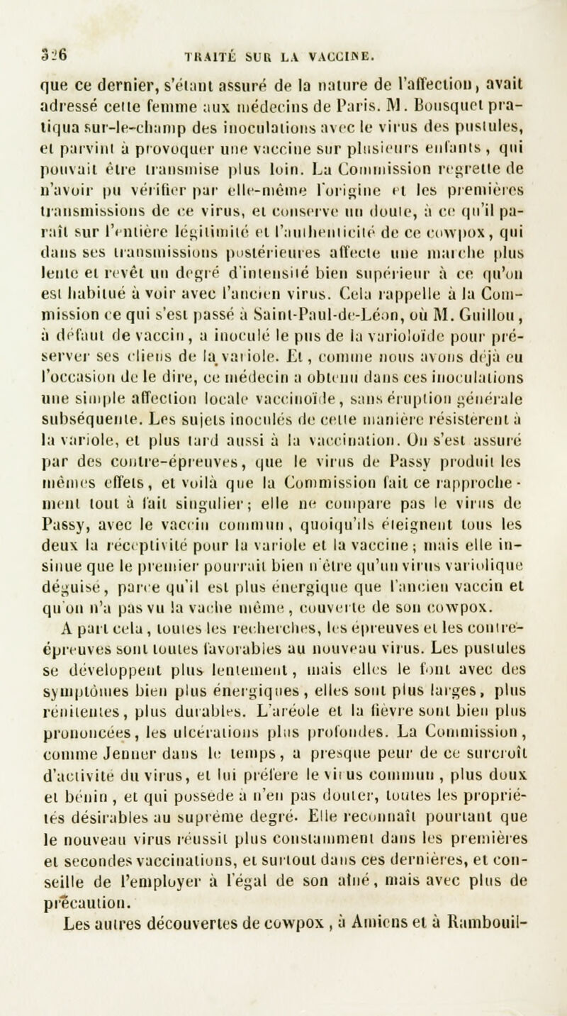 que ce dernier, s'émut assuré de la nature de l'affection, avait adressé celle femme aux médecins de Paris. M. Bousquet pra- tiqua sur-le-champ des inoculations avec le virus des pustules, et parvint à provoquer une vaccine sur plusieurs enfants , qui pouvait être transmise plus loin. La Commission regrette de n'avoir pu vérifier par elle-même l'origine et les premières transmissions de ce virus, et conserve un doute, à ce qu'il pa- raît sur l'entière légitimité et l'authenticité de ce cowpox, qui dans ses transmissions postérieures affecte une marche plus lente et revêt un degré d'intensité bien supérieur à ce qu'on est habitué à voir avec l'ancien virus. Cela rappelle à la Com- mission ce qui s'est passé à Sainl-Panl-de-Léon, où M. Guillou, à défaut de vaccin, a inoculé le pus de la varioloïde pour pré- server ses (liens de la, variole. El, comme nous avons déjà eu l'occasion de le dire, ce médecin a obtenu dans ces inoculations une simple affection locale vaccinoïde, sans éruption générale subséquente. Les sujets inoculés de celte manière résistèrent à la variole, et plus lard aussi à la vaccination. On s'est assuré par des contre-épreuves, que le virus de Passy produit les mêmes effets, et voilà que la Commission fait ce rapproche - nient tout à l'ait singulier; elle ne compare pas le virus de Passy, avec le vaccin commun, quoiqu'ils éteignent tous les deux la réceptivité pour la variole et la vaccine ; mais elle in- sinue que le premier pourrait bien n'être qu'un virus variolique déguise, pane qu'il est plus énergique que l'ancien vaccin et qu'on n'a pas vu la vache même, couverte de son cowpox. A part cela, toutes les recherches, les épreuves et les contre- épreuves sont toutes favorables au nouveau virus. Les pustules se développent plus lentement, niais elles le font avec des symptômes bien plus énergiques, elles sont plus larges, plus réiiitenies, plus durables. L'aréole et la lièvre sont bien plus prononcées, les ulcérations plus profondes. La Commission, comme Jeûner dans le temps, a presque peur de ce surcroît d'activité du virus, et lui préfère le vit us commun , plus doux et bénin , et qui possède a n'en pas douter, toutes les proprié- lés désirables au suprême degré. Elle reconnaît pourtant que le nouveau virus réussit plus constamment dans les premières et secondes vaccinations, et surtout dans ces dernières, et con- seille de l'employer à l'égal de son atné, niais avec plus de précaution. Les autres découvertes de cowpox , à Amiens et à Rambouil-